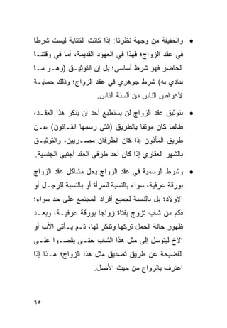 ‫• ﻭﺍﻟﺤﻘﻴﻘﺔ ﻤﻥ ﻭﺠﻬﺔ ﻨﻅﺭﻨﺎ: ﺇﺫﺍ ﻜﺎﻨﺕ ﺍﻟﻜﺘﺎﺒﺔ ﻟﻴﺴﺕ ﺸﺭﻁﺎ‬
 ‫ﹰ‬
‫ﻓﻲ ﻋﻘﺩ ﺍﻟﺯﻭﺍﺝ؛ ﻓﻬﺫﺍ ﻓﻲ ﺍﻟﻌﻬﻭﺩ ﺍﻟﻘﺩﻴﻤﺔ، ﺃﻤﺎ ﻓﻲ ﻭﻗﺘﻨـﺎ‬
‫ﺍﻟﺤﺎﻀﺭ ﻓﻬﻭ ﺸﺭﻁ ﺃﺴﺎﺴﻲ؛ ﺒل ﺇﻥ ﺍﻟﺘﻭﺜﻴـﻕ )ﻭﻫـﻭ ﻤـﺎ‬
‫ﻨﻨﺎﺩﻱ ﺒﻪ( ﺸﺭﻁ ﺠﻭﻫﺭﻱ ﻓﻲ ﻋﻘﺩ ﺍﻟﺯﻭﺍﺝ؛ ﻭﺫﻟﻙ ﺤﻤﺎﻴـﺔ‬
                      ‫ﻷﻋﺭﺍﺽ ﺍﻟﻨﺎﺱ ﻤﻥ ﺃﻟﺴﻨﺔ ﺍﻟﻨﺎﺱ.‬

‫• ﺒﺘﻭﺜﻴﻕ ﻋﻘﺩ ﺍﻟﺯﻭﺍﺝ ﻟﻥ ﻴﺴﺘﻁﻴﻊ ﺃﺤﺩ ﺃﻥ ﻴﻨﻜﺭ ﻫﺫﺍ ﺍﻟﻌﻘـﺩ،‬
‫ﻁﺎﻟﻤﺎ ﻜﺎﻥ ﻤﻭﺜ ﹰﺎ ﺒﺎﻟﻁﺭﻴﻕ )ﺍﻟﺘﻲ ﺭﺴﻤﻬﺎ ﺍﻟﻘـﺎﻨﻭﻥ( ﻋـﻥ‬
                                   ‫ﻘ‬
‫ﻁﺭﻴﻕ ﺍﻟﻤﺄﺫﻭﻥ ﺇﺫﺍ ﻜﺎﻥ ﺍﻟﻁﺭﻓﺎﻥ ﻤﺼـﺭﻴﻴﻥ، ﻭﺍﻟﺘﻭﺜﻴـﻕ‬
‫ﺒﺎﻟﺸﻬﺭ ﺍﻟﻌﻘﺎﺭﻱ ﺇﺫﺍ ﻜﺎﻥ ﺃﺤﺩ ﻁﺭﻓﻲ ﺍﻟﻌﻘﺩ ﺃﺠﻨﺒﻲ ﺍﻟﺠﻨﺴﻴﺔ.‬

‫• ﻭﺸﺭﻁ ﺍﻟﺭﺴﻤﻴﺔ ﻓﻲ ﻋﻘﺩ ﺍﻟﺯﻭﺍﺝ ﻴﺤل ﻤﺸﺎﻜل ﻋﻘﺩ ﺍﻟﺯﻭﺍﺝ‬
‫ﺒﻭﺭﻗﺔ ﻋﺭﻓﻴﺔ، ﺴﻭﺍﺀ ﺒﺎﻟﻨﺴﺒﺔ ﻟﻠﻤﺭﺃﺓ ﺃﻭ ﺒﺎﻟﻨﺴﺒﺔ ﻟﻠﺭﺠـل ﺃﻭ‬
‫ﺍﻷﻭﻻﺩ؛ ﺒل ﺒﺎﻟﻨﺴﺒﺔ ﻟﺠﻤﻴﻊ ﺃﻓﺭﺍﺩ ﺍﻟﻤﺠﺘﻤﻊ ﻋﻠﻰ ﺤﺩ ﺴﻭﺍﺀ؛‬
‫ﻓﻜﻡ ﻤﻥ ﺸﺎﺏ ﺘﺯﻭﺝ ﺒﻔﺘﺎﺓ ﺯﻭﺍﺠﺎ ﺒﻭﺭﻗﺔ ﻋﺭﻓﻴـﺔ، ﻭﺒﻌـﺩ‬
                     ‫‪‬‬
‫ﻅﻬﻭﺭ ﺤﺎﻟﺔ ﺍﻟﺤﻤل ﺘﺭﻜﻬﺎ ﻭﺘﻨﻜﺭ ﻟﻬﺎ، ﺜـﻡ ﻴـﺄﺘﻲ ﺍﻷﺏ ﺃﻭ‬
‫ﺍﻷﺥ ﻟﻴﺘﻭﺴل ﺇﻟﻰ ﻤﺜل ﻫﺫﺍ ﺍﻟﺸﺎﺏ ﺤﺘـﻰ ﻴﻘﻀـﻭﺍ ﻋﻠـﻰ‬
‫ﺍﻟﻔﻀﻴﺤﺔ ﻋﻥ ﻁﺭﻴﻕ ﺘﺼﺩﻴﻕ ﻤﺜل ﻫﺫﺍ ﺍﻟﺯﻭﺍﺝ؛ ﻫـﺫﺍ ﺇﺫﺍ‬
                     ‫ﺍﻋﺘﺭﻑ ﺒﺎﻟﺯﻭﺍﺝ ﻤﻥ ﺤﻴﺙ ﺍﻷﺼل.‬



‫٥٩‬
 