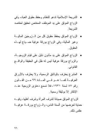 ‫• ﺍﻟﺸﺭﻴﻌﺔ ﺍﻹﺴﻼﻤﻴﺔ ﺘﺩﻋﻭ ﻟﻠﻨﻅﺎﻡ ﻭﺤﻔﻅ ﺤﻘﻭﻕ ﺍﻟﻌﺒﺎﺩ، ﻭﻓﻲ‬
‫ﺍﻟﺯﻭﺍﺝ ﺍﻟﻤﻭﺜﻕ ﻋﻠﻰ ﻴﺩ ﺍﻟﻤﻭﻅﻑ ﺍﻟﻤﺨﺘﺹ ﺘﺤﻘﻴﻕ ﻟﻤﻘﺎﺼﺩ‬
                                            ‫ﺍﻟﺸﺭﻴﻌﺔ.‬

‫• ﺍﻟﺯﻭﺍﺝ ﺍﻟﻤﻭﺜﻕ ﻴﺤﻔﻅ ﺤﻘﻭﻕ ﻜل ﻤﻥ ﺍﻟـﺯﻭﺠﻴﻥ ﺍﻟﻤﺎﻟﻴـﺔ‬
‫ﻭﻏﻴﺭ ﺍﻟﻤﺎﻟﻴﺔ، ﻭﻓﻲ ﺍﻟﺯﻭﺍﺝ ﺒﻭﺭﻗﺔ ﻋﺭﻓﻴﺔ ﻀـﻴﺎﻉ ﻟﻬـﺫﻩ‬
                                            ‫ﺍﻟﺤﻘﻭﻕ.‬

‫• ﺍﻟﺯﻭﺍﺝ ﺍﻟﻤﻭﺜﻕ ﻋﻠﻰ ﻴﺩ ﻤﺄﺫﻭﻥ ﺩﻟﻴل ﻋﻠﻰ ﻗﻴﺎﻡ ﺍﻟﺯﻭﺠﻴـﺔ،‬
‫ﻭﺍﻟﺯﻭﺍﺝ ﺒﻭﺭﻗﺔ ﻋﺭﻓﻴﺔ ﻟﻴﺱ ﻟﻪ ﻅل ﻓﻲ ﺍﻟﺤﻘﻴﻘﺔ ﻭﺍﻟﻭﺍﻗـﻊ‬
                                            ‫ﺍﻟﻘﺎﻨﻭﻨﻲ.‬

‫• ﺍﻟﻤﺸﺭﻉ ﻴﻌﺘﺭﻑ ﺒﺎﻟﻭﺜﺎﺌﻕ ﺍﻟﺭﺴﻤﻴﺔ، ﻭﻻ ﻴﻌﺘﺭﻑ ﺒﺎﻷﻭﺭﺍﻕ‬
‫ﺍﻟﻌﺭﻓﻴ ـﺔ ﻜﻤ ـﺎ ﻫ ـﻭ ﻓ ـﻲ ﺍﻟﻤ ـﺎﺩﺓ ٩٩ ﻤ ـﻥ ﺍﻟﻘ ـﺎﻨﻭﻥ‬
    ‫ـ‬      ‫ـ‬         ‫ـ‬      ‫ـ ـ ـ‬           ‫ـ‬
‫ﺭﻗﻡ ٧٨ ﻟﺴﻨﺔ ١٣٩١، ﻓﻼ ﺘﺴﻤﻊ ﺩﻋﺎﻭﻯ ﺍﻟﺯﻭﺠﻴﺔ ﻋﻨـﺩ‬
                            ‫ﺍﻹﻨﻜﺎﺭ ﺇﻻ ﺒﻭﺜﻴﻘﺔ ﺭﺴﻤﻴﺔ.‬

‫ﺍﻟﺯﻭﺍﺝ ﺍﻟﻤﻭﺜﻕ ﺼﻴﺎﻨﺔ ﻟﺸﺭﻑ ﺍﻟﻤﺭﺃﺓ ﻭﺸﺭﻑ ﺃﻫﻠﻬﺎ، ﻭﻓﻴـﻪ‬
‫ﺤﻤﺎﻴﺔ ﻟﻌﺭﻀﻬﺎ ﻤﻥ ﺃﻟﺴﻨﺔ ﺍﻟﻨﺎﺱ، ﻭﺍﻟـﺯﻭﺍﺝ ﺒﻭﺭﻗـﺔ ﻋﺭﻓﻴـﺔ‬
                                             ‫ﻋﻜﺱ ﺫﻟﻙ.‬



‫٦٩‬
 