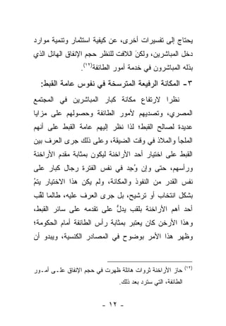 ‫ﻴﺤﺘﺎﺝ ﺇﻟﻰ ﺘﻔﺴﻴﺭﺍﺕ ﺃﺨﺭﻯ، ﻋﻥ ﻜﻴﻔﻴﺔ ﺍﺴﺘﺜﻤﺎﺭ ﻭﺘﻨﻤﻴﺔ ﻤﻭﺍﺭﺩ‬
‫ﺩﺨل ﺍﻟﻤﺒﺎﺸﺭﻴﻥ، ﻭﻟﻜﻥ ﺍﻟﻼﻓﺕ ﻟﻠﻨﻅﺭ ﺤﺠﻡ ﺍﻹﻨﻔﺎﻕ ﺍﻟﻬﺎﺌل ﺍﻟﺫﻱ‬
                                   ‫َ‬
                                   ‫‪‬‬
                ‫ﺒﺫﻟﻪ ﺍﻟﻤﺒﺎﺸﺭﻭﻥ ﻓﻲ ﺨﺩﻤﺔ ﺃﻤﻭﺭ ﺍﻟﻁﺎﺌﻔﺔ)٢١(.‬
  ‫٣- ﺍﻟﻤﻜﺎﻨﺔ ﺍﻟﺭﻓﻴﻌﺔ ﺍﻟﻤﺘﺭﺴﺨﺔ ﻓﻲ ﻨﻔﻭﺱ ﻋﺎﻤﺔ ﺍﻟﻘﺒﻁ:‬
‫ﻨﻅﺭﺍ ﻻﺭﺘﻔﺎﻉ ﻤﻜﺎﻨﺔ ﻜﺒﺎﺭ ﺍﻟﻤﺒﺎﺸﺭﻴﻥ ﻓﻲ ﺍﻟﻤﺠﺘﻤﻊ‬
                                        ‫‪‬‬
‫ﺍﻟﻤﺼﺭﻱ، ﻭﺘﺼﺩﻴﻬﻡ ﻷﻤﻭﺭ ﺍﻟﻁﺎﺌﻔﺔ ﻭﺤﺼﻭﻟﻬﻡ ﻋﻠﻰ ﻤﺯﺍﻴﺎ‬
‫ﻋﺩﻴﺩﺓ ﻟﺼﺎﻟﺢ ﺍﻟﻘﺒﻁ؛ ﻟﺫﺍ ﻨﻅﺭ ﺇﻟﻴﻬﻡ ﻋﺎﻤﺔ ﺍﻟﻘﺒﻁ ﻋﻠﻰ ﺃﻨﻬﻡ‬
‫ﺍﻟﻤﻠﺠﺄ ﻭﺍﻟﻤﻼﺫ ﻓﻲ ﻭﻗﺕ ﺍﻟﻀﻴﻘﺔ، ﻭﻋﻠﻰ ﺫﻟﻙ ﺠﺭﻯ ﺍﻟﻌﺭﻑ ﺒﻴﻥ‬
‫ﺍﻟﻘﺒﻁ ﻋﻠﻰ ﺍﺨﺘﻴﺎﺭ ﺃﺤﺩ ﺍﻷﺭﺍﺨﻨﺔ ﻟﻴﻜﻭﻥ ﺒﻤﺜﺎﺒﺔ ﻤﻘﺩﻡ ﺍﻷﺭﺍﺨﻨﺔ‬
‫ﻭﺭﺃﺴﻬﻡ، ﺤﺘﻰ ﻭﺇﻥ ﻭﺠﺩ ﻓﻲ ﻨﻔﺱ ﺍﻟﻔﺘﺭﺓ ﺭﺠﺎل ﻜﺒﺎﺭ ﻋﻠﻰ‬
                            ‫ُ ِ‪‬‬
‫ﻨﻔﺱ ﺍﻟﻘﺩﺭ ﻤﻥ ﺍﻟﻨﻔﻭﺫ ﻭﺍﻟﻤﻜﺎﻨﺔ، ﻭﻟﻡ ﻴﻜﻥ ﻫﺫﺍ ﺍﻻﺨﺘﻴﺎﺭ ﻴﺘﻡ‬
‫‪‬‬
‫ُ‬
‫ﺒﺸﻜل ﺍﻨﺘﺨﺎﺏ ﺃﻭ ﺘﺭﺸﻴﺢ، ﺒل ﺠﺭﻯ ﺍﻟﻌﺭﻑ ﻋﻠﻴﻪ، ﻁﺎﻟﻤﺎ ﻟﻘﺏ‬
 ‫ﹸﱢ‬
‫ﺃﺤﺩ ﺃﻫﻡ ﺍﻷﺭﺍﺨﻨﺔ ﺒﻠﻘﺏ ﻴﺩل ﻋﻠﻰ ﺘﻘﺩﻤﻪ ﻋﻠﻰ ﺴﺎﺌﺭ ﺍﻟﻘﺒﻁ،‬
                  ‫‪‬‬       ‫ﱡ‬
‫ﻭﻫﺫﺍ ﺍﻷﺭﺨﻥ ﻜﺎﻥ ﻴﻌﺘﺒﺭ ﺒﻤﺜﺎﺒﺔ ﺭﺃﺱ ﺍﻟﻁﺎﺌﻔﺔ ﺃﻤﺎﻡ ﺍﻟﺤﻜﻭﻤﺔ؛‬
‫ﻭﻅﻬﺭ ﻫﺫﺍ ﺍﻷﻤﺭ ﺒﻭﻀﻭﺡ ﻓﻲ ﺍﻟﻤﺼﺎﺩﺭ ﺍﻟﻜﻨﺴﻴﺔ، ﻭﻴﺒﺩﻭ ﺃﻥ‬


                                                            ‫)٢١(‬
‫ﺤﺎﺯ ﺍﻷﺭﺍﺨﻨﺔ ﺜﺭﻭﺍﺕ ﻫﺎﺌﻠﺔ ﻅﻬﺭﺕ ﻓﻲ ﺤﺠﻡ ﺍﻹﻨﻔﺎﻕ ﻋﻠـﻰ ﺃﻤـﻭﺭ‬
                              ‫ﺍﻟﻁﺎﺌﻔﺔ، ﺍﻟﺘﻲ ﺴﺘﺭﺩ ﺒﻌﺩ ﺫﻟﻙ.‬


                        ‫- ٢١ -‬
 