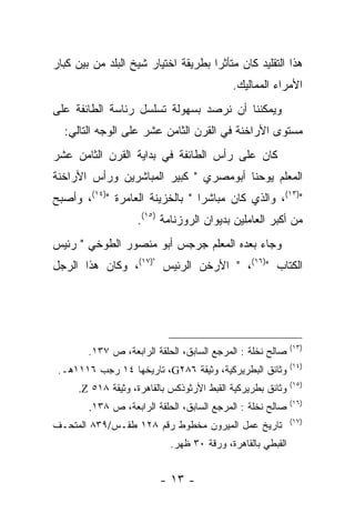 ‫ﻫﺫﺍ ﺍﻟﺘﻘﻠﻴﺩ ﻜﺎﻥ ﻤﺘﺄﺜﺭﺍ ﺒﻁﺭﻴﻘﺔ ﺍﺨﺘﻴﺎﺭ ﺸﻴﺦ ﺍﻟﺒﻠﺩ ﻤﻥ ﺒﻴﻥ ﻜﺒﺎﺭ‬
                                     ‫‪‬‬
                                            ‫ﺍﻷﻤﺭﺍﺀ ﺍﻟﻤﻤﺎﻟﻴﻙ.‬
‫ﻭﻴﻤﻜﻨﻨﺎ ﺃﻥ ﻨﺭﺼﺩ ﺒﺴﻬﻭﻟﺔ ﺘﺴﻠﺴل ﺭﺌﺎﺴﺔ ﺍﻟﻁﺎﺌﻔﺔ ﻋﻠﻰ‬
  ‫ﻤﺴﺘﻭﻯ ﺍﻷﺭﺍﺨﻨﺔ ﻓﻲ ﺍﻟﻘﺭﻥ ﺍﻟﺜﺎﻤﻥ ﻋﺸﺭ ﻋﻠﻰ ﺍﻟﻭﺠﻪ ﺍﻟﺘﺎﻟﻲ:‬
‫ﻜﺎﻥ ﻋﻠﻰ ﺭﺃﺱ ﺍﻟﻁﺎﺌﻔﺔ ﻓﻲ ﺒﺩﺍﻴﺔ ﺍﻟﻘﺭﻥ ﺍﻟﺜﺎﻤﻥ ﻋﺸﺭ‬
‫ﺍﻟﻤﻌﻠﻡ ﻴﻭﺤﻨﺎ ﺃﺒﻭﻤﺼﺭﻱ " ﻜﺒﻴﺭ ﺍﻟﻤﺒﺎﺸﺭﻴﻥ ﻭﺭﺃﺱ ﺍﻷﺭﺍﺨﻨﺔ‬
‫")٣١(، ﻭﺍﻟﺫﻱ ﻜﺎﻥ ﻤﺒﺎﺸﺭﺍ " ﺒﺎﻟﺨﺯﻴﻨﺔ ﺍﻟﻌﺎﻤﺭﺓ ")٤١(، ﻭﺃﺼﺒﺢ‬
                                 ‫‪‬‬
                    ‫ﻤﻥ ﺃﻜﺒﺭ ﺍﻟﻌﺎﻤﻠﻴﻥ ﺒﺩﻴﻭﺍﻥ ﺍﻟﺭﻭﺯﻨﺎﻤﺔ )٥١(.‬
‫ﻭﺠﺎﺀ ﺒﻌﺩﻩ ﺍﻟﻤﻌﻠﻡ ﺠﺭﺠﺱ ﺃﺒﻭ ﻤﻨﺼﻭﺭ ﺍﻟﻁﻭﺨﻲ " ﺭﺌﻴﺱ‬
‫ﺍﻟﻜﺘﺎﺏ ")٦١(، " ﺍﻷﺭﺨﻥ ﺍﻟﺭﺌﻴﺱ ")٧١(، ﻭﻜﺎﻥ ﻫﺫﺍ ﺍﻟﺭﺠل‬




                                                             ‫)٣١(‬
        ‫ﺼﺎﻟﺢ ﻨﺨﻠﺔ : ﺍﻟﻤﺭﺠﻊ ﺍﻟﺴﺎﺒﻕ، ﺍﻟﺤﻠﻘﺔ ﺍﻟﺭﺍﺒﻌﺔ، ﺹ ٧٣١.‬
                                                             ‫)٤١(‬
 ‫ﻭﺜﺎﺌﻕ ﺍﻟﺒﻁﺭﻴﺭﻜﻴﺔ، ﻭﺜﻴﻘﺔ ٦٨٢‪ ،G‬ﺘﺎﺭﻴﺨﻬﺎ ٤١ ﺭﺠﺏ ٦١١١ﻫـ.‬
                                                             ‫)٥١(‬
      ‫ﻭﺜﺎﺌﻕ ﺒﻁﺭﻴﺭﻜﻴﺔ ﺍﻟﻘﺒﻁ ﺍﻷﺭﺜﻭﺫﻜﺱ ﺒﺎﻟﻘﺎﻫﺭﺓ، ﻭﺜﻴﻘﺔ ٨١٥ ‪.Z‬‬
                                                             ‫)٦١(‬
        ‫ﺼﺎﻟﺢ ﻨﺨﻠﺔ : ﺍﻟﻤﺭﺠﻊ ﺍﻟﺴﺎﺒﻕ، ﺍﻟﺤﻠﻘﺔ ﺍﻟﺭﺍﺒﻌﺔ، ﺹ ٨٣١.‬
                                                             ‫)٧١(‬
‫ﺘﺎﺭﻴﺦ ﻋﻤل ﺍﻟﻤﻴﺭﻭﻥ ﻤﺨﻁﻭﻁ ﺭﻗﻡ ٨٢١ ﻁﻘـﺱ/٩٣٨ ﺍﻟﻤﺘﺤـﻑ‬
                            ‫ﺍﻟﻘﺒﻁﻲ ﺒﺎﻟﻘﺎﻫﺭﺓ، ﻭﺭﻗﺔ ٠٣ ﻅﻬﺭ.‬


                          ‫- ٣١ -‬
 