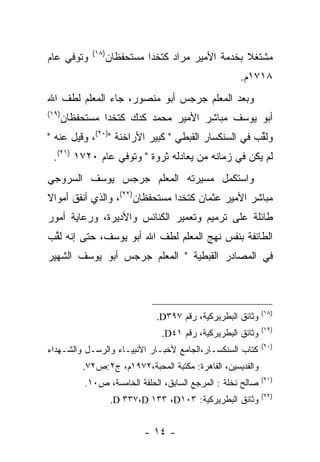 ‫)٨١(‬
‫ﻭﺘﻭﻓﻲ ﻋﺎﻡ‬            ‫ﻤﺸﺘﻐﻼ ﺒﺨﺩﻤﺔ ﺍﻷﻤﻴﺭ ﻤﺭﺍﺩ ﻜﺘﺨﺩﺍ ﻤﺴﺘﺤﻔﻅﺎﻥ‬
                                                     ‫ﹰ‬
                                                       ‫٨١٧١ﻡ.‬
‫ﻭﺒﻌﺩ ﺍﻟﻤﻌﻠﻡ ﺠﺭﺠﺱ ﺃﺒﻭ ﻤﻨﺼﻭﺭ، ﺠﺎﺀ ﺍﻟﻤﻌﻠﻡ ﻟﻁﻑ ﺍﷲ‬
‫)٩١(‬
       ‫ﺃﺒﻭ ﻴﻭﺴﻑ ﻤﺒﺎﺸﺭ ﺍﻷﻤﻴﺭ ﻤﺤﻤﺩ ﻜﺩﻙ ﻜﺘﺨﺩﺍ ﻤﺴﺘﺤﻔﻅﺎﻥ‬
‫ﻭﻟﻘﺏ ﻓﻲ ﺍﻟﺴﻨﻜﺴﺎﺭ ﺍﻟﻘﺒﻁﻲ " ﻜﺒﻴﺭ ﺍﻷﺭﺍﺨﻨﺔ ")٠٢(، ﻭﻗﻴل ﻋﻨﻪ "‬
                                                    ‫ﹸﱢ ‪‬‬
 ‫ﻟﻡ ﻴﻜﻥ ﻓﻲ ﺯﻤﺎﻨﻪ ﻤﻥ ﻴﻌﺎﺩﻟﻪ ﺜﺭﻭﺓ " ﻭﺘﻭﻓﻲ ﻋﺎﻡ ٠٢٧١ )١٢(.‬
                                    ‫‪‬‬
‫ﻭﺍﺴﺘﻜﻤل ﻤﺴﻴﺭﺘﻪ ﺍﻟﻤﻌﻠﻡ ﺠﺭﺠﺱ ﻴﻭﺴﻑ ﺍﻟﺴﺭﻭﺠﻲ‬
‫ﻤﺒﺎﺸﺭ ﺍﻷﻤﻴﺭ ﻋﺜﻤﺎﻥ ﻜﺘﺨﺩﺍ ﻤﺴﺘﺤﻔﻅﺎﻥ)٢٢(، ﻭﺍﻟﺫﻱ ﺃﻨﻔﻕ ﺃﻤﻭﺍﻻ‬
‫ﹰ‬
‫ﻁﺎﺌﻠﺔ ﻋﻠﻰ ﺘﺭﻤﻴﻡ ﻭﺘﻌﻤﻴﺭ ﺍﻟﻜﻨﺎﺌﺱ ﻭﺍﻷﺩﻴﺭﺓ، ﻭﺭﻋﺎﻴﺔ ﺃﻤﻭﺭ‬
‫ﺍﻟﻁﺎﺌﻔﺔ ﺒﻨﻔﺱ ﻨﻬﺞ ﺍﻟﻤﻌﻠﻡ ﻟﻁﻑ ﺍﷲ ﺃﺒﻭ ﻴﻭﺴﻑ، ﺤﺘﻰ ﺇﻨﻪ ﻟﻘﺏ‬
‫ﹸﱢ ‪‬‬
‫ﻓﻲ ﺍﻟﻤﺼﺎﺩﺭ ﺍﻟﻘﺒﻁﻴﺔ " ﺍﻟﻤﻌﻠﻡ ﺠﺭﺠﺱ ﺃﺒﻭ ﻴﻭﺴﻑ ﺍﻟﺸﻬﻴﺭ‬



                                                               ‫)٨١(‬
                                 ‫ﻭﺜﺎﺌﻕ ﺍﻟﺒﻁﺭﻴﺭﻜﻴﺔ، ﺭﻗﻡ ٧٩٣‪.D‬‬
                                                               ‫)٩١(‬
                                  ‫ﻭﺜﺎﺌﻕ ﺍﻟﺒﻁﺭﻴﺭﻜﻴﺔ، ﺭﻗﻡ ١٤‪.D‬‬
                                                               ‫)٠٢(‬
‫ﻜﺘﺎﺏ ﺍﻟﺴﻨﻜﺴـﺎﺭ،ﺍﻟﺠﺎﻤﻊ ﻷﺨﺒـﺎﺭ ﺍﻷﻨﺒﻴـﺎﺀ ﻭﺍﻟﺭﺴـل ﻭﺍﻟﺸـﻬﺩﺍﺀ‬
           ‫ﻭﺍﻟﻘﺩﻴﺴﻴﻥ، ﺍﻟﻘﺎﻫﺭﺓ: ﻤﻜﺘﺒﺔ ﺍﻟﻤﺤﺒﺔ،٢٧٩١ﻡ، ﺝ٢:ﺹ٢٧.‬
                                                               ‫)١٢(‬
            ‫ﺼﺎﻟﺢ ﻨﺨﻠﺔ : ﺍﻟﻤﺭﺠﻊ ﺍﻟﺴﺎﺒﻕ، ﺍﻟﺤﻠﻘﺔ ﺍﻟﺨﺎﻤﺴﺔ، ﺹ٠١.‬
                                                               ‫)٢٢(‬
                      ‫ﻭﺜﺎﺌﻕ ﺍﻟﺒﻁﺭﻴﺭﻜﻴﺔ: ٣٠١‪.D ٣٣٧،D ١٣٣ ،D‬‬


                              ‫- ٤١ -‬
 