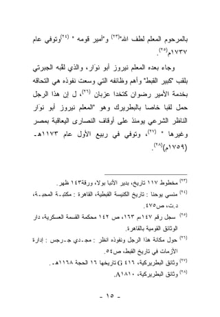 ‫ﻭ"ﺃﻤﻴﺭ ﻗﻭﻤﻪ " )٤٢(ﻭﺘﻭﻓﻲ ﻋﺎﻡ‬      ‫)٣٢(‬
                                        ‫ﺒﺎﻟﻤﺭﺤﻭﻡ ﺍﻟﻤﻌﻠﻡ ﻟﻁﻑ ﺍﷲ"‬
                                                       ‫٧٣٧١ﻡ)٥٢(.‬
‫ﻭﺠﺎﺀ ﺒﻌﺩﻩ ﺍﻟﻤﻌﻠﻡ ﻨﻴﺭﻭﺯ ﺃﺒﻭ ﻨﻭﺍﺭ، ﻭﺍﻟﺫﻱ ﻟﻘﺒﻪ ﺍﻟﺠﺒﺭﺘﻲ‬
          ‫ﱠ‬           ‫‪‬‬
                      ‫َ‬
‫ﺒﻠﻘﺏ "ﻜﺒﻴﺭ ﺍﻟﻘﺒﻁ" ﻭﺃﻫﻡ ﻭﻅﺎﺌﻔﻪ ﺍﻟﺘﻲ ﻭﺴﻌﺕ ﻨﻔﻭﺫﻩ ﻫﻲ ﺍﻟﺘﺤﺎﻗﻪ‬
                   ‫‪‬‬
‫ﺒﺨﺩﻤﺔ ﺍﻷﻤﻴﺭ ﺭﻀﻭﺍﻥ ﻜﺘﺨﺩﺍ ﻋﺯﺒﺎﻥ )٦٢(، ل ﺇﻥ ﻫﺫﺍ ﺍﻟﺭﺠل‬
‫ﺤﻤل ﻟﻘﺒﺎ ﺨﺎﺼﺎ ﺒﺎﻟﺒﻁﺭﻴﺭﻙ ﻭﻫﻭ "ﺍﻟﻤﻌﻠﻡ ﻨﻴﺭﻭﺯ ﺃﺒﻭ ﻨﻭﺍﺭ‬
  ‫‪‬‬
  ‫َ‬                                   ‫‪‬‬    ‫‪‬‬
‫ﺍﻟﻨﺎﻅﺭ ﺍﻟﺸﺭﻋﻲ ﻴﻭﻤﺌﺫ ﻋﻠﻰ ﺃﻭﻗﺎﻑ ﺍﻟﻨﺼﺎﺭﻯ ﺍﻟﻴﻌﺎﻗﺒﺔ ﺒﻤﺼﺭ‬
‫ﻭﻏﻴﺭﻫﺎ " )٧٢(، ﻭﺘﻭﻓﻲ ﻓﻲ ﺭﺒﻴﻊ ﺍﻷﻭل ﻋﺎﻡ ٣٧١١ﻫـ‬
                                                     ‫)٩٥٧١ﻡ()٨٢(.‬


                                                                     ‫)٣٢(‬
         ‫ﻤﺨﻁﻭﻁ ٧١١ ﺘﺎﺭﻴﺦ، ﺒﺩﻴﺭ ﺍﻷﻨﺒﺎ ﺒﻭﻻ، ﻭﺭﻗﺔ٣٤١ ﻅﻬﺭ.‬
                                                                     ‫)٤٢(‬
‫ﻤﻨﺴﻲ ﻴﻭﺤﻨﺎ : ﺘﺎﺭﻴﺦ ﺍﻟﻜﻨﻴﺴﺔ ﺍﻟﻘﺒﻁﻴﺔ، ﺍﻟﻘﺎﻫﺭﺓ : ﻤﻜﺘﺒـﺔ ﺍﻟﻤﺤﺒـﺔ،‬
                                                 ‫ﺩ.ﺕ، ﺹ٥٧٤.‬
                                                                     ‫)٥٢(‬
‫ﺴﺠل ﺭﻗﻡ ٧٤١،ﻡ ٣٦١، ﺹ ٢٤١ ﻤﺤﻜﻤﺔ ﺍﻟﻘﺴﻤﺔ ﺍﻟﻌﺴﻜﺭﻴﺔ، ﺩﺍﺭ‬
                                         ‫ﺍﻟﻭﺜﺎﺌﻕ ﺍﻟﻘﻭﻤﻴﺔ ﺒﺎﻟﻘﺎﻫﺭﺓ.‬
                                                                     ‫)٦٢(‬
‫ﺤﻭل ﻤﻜﺎﻨﺔ ﻫﺫﺍ ﺍﻟﺭﺠل ﻭﻨﻔﻭﺫﻩ ﺍﻨﻅﺭ : ﻤﺠـﺩﻱ ﺠـﺭﺠﺱ : ﺇﺩﺍﺭﺓ‬
                              ‫ﺍﻷﺯﻤﺎﺕ ﻓﻲ ﺘﺎﺭﻴﺦ ﺍﻟﻘﺒﻁ، ﺹ٤٥.‬
                                                                     ‫)٧٢(‬
      ‫ﻭﺜﺎﺌﻕ ﺍﻟﺒﻁﺭﻴﺭﻜﻴﺔ، ٦١٤ ‪ G‬ﺘﺎﺭﻴﺨﻬﺎ ٦١ ﺍﻟﺤﺠﺔ ٨٦١١ﻫـ.‬
                                                                     ‫)٨٢(‬
                                  ‫ﻭﺜﺎﺌﻕ ﺍﻟﺒﻁﺭﻴﺭﻜﻴﺔ، ٠١٨١‪.A‬‬


                            ‫- ٥١ -‬
 