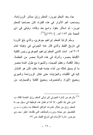 ‫ﺠﺎﺀ ﺒﻌﺩ ﺍﻟﻤﻌﻠﻡ ﻨﻴﺭﻭﺯ، ﺍﻟﻤﻌﻠﻡ ﺭﺯﻕ ﻤﺒﺎﺸﺭ ﺍﻟﺭﻭﺯﻨﺎﻤﺔ،‬
‫ﻭﺼﺎﺤﺏ ﺃﻫﻡ ﺍﻷﺩﻭﺍﺭ ﻓﻲ ﻫﺫﻩ ﺍﻟﻔﺘﺭﺓ، ﻜﺎﻥ ﻤﺼﺎﺤﺒﺎ ﻟﻠﻤﻌﻠﻡ‬
        ‫‪‬‬
‫ﻨﻴﺭﻭﺯ، ﺜﻡ ﺍﺴﺘﺄﺜﺭ ﺒﻨﻔﻭﺫ ﻭﺍﺴﻊ ﺒﻌﺩ ﻭﻓﺎﺘﻪ، ﻭﺘﻭﻓﻲ ﻓﻲ ﺫﻱ‬
                         ‫ﺍﻟﺤﺠﺔ ﻋﺎﻡ ٣٨١١ﻫـ )٠٧٧١ﻡ()٩٢(.‬
‫ﻭﺴﻠﻡ ﺍﻟﺭﺍﻴﺔ ﻟﻠﻤﻌﻠﻡ ﺇﺒﺭﺍﻫﻴﻡ ﺠﻭﻫﺭﻱ، ﻭﺍﻟﺫﻱ ﺒﻠﻎ ﺍﻟﺫﺭﻭﺓ‬
                                               ‫ﱠ‬
‫ﻓﻲ ﺘﺎﺭﻴﺦ ﺍﻟﻘﺒﻁ ﻭﺍﻟﺫﻱ ﻗﺎل ﻋﻨﻪ ﺍﻟﺠﺒﺭﺘﻲ ﻓﻲ ﻭﻓﻴﺎﺘﻪ ﻟﻌﺎﻡ‬
‫٩٠٢١ﻫـ "ﻤﺎﺕ ﺍﻟﺫﻤﻲ ﺍﻟﻤﻌﻠﻡ ﺇﺒﺭﺍﻫﻴﻡ ﺍﻟﺠﻭﻫﺭﻱ ﺭﺌﻴﺱ ﺍﻟﻜﺘﺒﺔ‬
                                    ‫‪‬‬
‫ﺍﻷﻗﺒﺎﻁ ﺒﻤﺼﺭ، ﻭﺃﺩﺭﻙ ﻓﻲ ﻫﺫﻩ ﺍﻟﺩﻭﻟﺔ ﺒﻤﺼﺭ ﻤﻥ ﺍﻟﻌﻅﻤﺔ،‬
‫ﻭﻨﻔﺎﺫ ﺍﻟﻜﻠﻤﺔ، ﻭﻋﻅﻡ ﺍﻟﺼﻴﺕ، ﻭﺍﻟﺸﻬﺭﺓ ﻤﻊ ﻁﻭل ﺍﻟﻤﺩَﺓ ﺒﻤﺼﺭ‬
       ‫‪‬‬
‫ﻤﺎ ﻟﻡ ﻴﺴﺒﻕ ﻟﻤﺜﻠﻪ ﻤﻥ ﺃﺒﻨﺎﺀ ﺠﻨﺴﻪ ﻓﻴﻤﺎ ﻨﻌﻠﻡ، ﻜﺎﻥ ﻫﻭ ﺍﻟﻤﺸﺎﺭ‬
‫ﺇﻟﻴﻪ ﻓﻲ ﺍﻟﻜﻠﻴﺎﺕ ﻭﺍﻟﺠﺯﺌﻴﺎﺕ ﺤﺘﻰ ﺩﻓﺎﺘﺭ ﺍﻟﺭﻭﺯﻨﺎﻤﺔ ﻭﺍﻟﻤﻴﺭﻱ‬
‫ﻭﺠﻤﻴﻊ ﺍﻹﻴﺭﺍﺩ ﻭﺍﻟﻤﻨﺼﺭﻑ ﻭﺠﻤﻴﻊ ﺍﻟﻜﺘﺒﺔ ﻭﺍﻟﺼﻴﺎﺭﻑ ﻤﻥ‬



                                                               ‫)٩٢(‬
‫ﺒﺎﻟﺭﻏﻡ ﻤﻥ ﺇﺸﺎﺭﺓ ﺍﻟﺠﺒﺭﺘﻲ ﺇﻟﻰ ﺘﻭﻟﻲ ﺍﻟﻤﻌﻠﻡ ﺭﺯﻕ ﺍﻟﺨﺩﻤﺔ ﻜﻜﺎﺘـﺏ‬
                          ‫ﱢ‬
‫ﻟﺩﻯ ﻋﻠﻲ ﺒﻙ ﺍﻟﻜﺒﻴﺭ، ﺇﻻ ﺃﻨﻨﺎ ﻟﻡ ﻨﻘﺎﺒل ﻫﺫﻩ ﺍﻟﻭﻅﻴﻔﺔ ﻓﻲ ﺴﺠل ﺤﻴـﺎﺓ‬
‫ﺍﻟﻤﻌﻠﻡ ﺭﺯﻕ ﻤﻥ ﺨﻼل ﻋﺸﺭﺍﺕ ﺍﻟﻭﺜﺎﺌﻕ ﺍﻟﻤﺘﻌﻠﻘﺔ ﺒﻪ، ﻭﻟﻤﺯﻴـﺩ ﻤـﻥ‬
‫ﺍﻟﺘﻔﺎﺼﻴل ﻋﻥ ﺤﻴﺎﺘﻪ ﻭﺩﻭﺭﻩ ﻭﺍﻟﻭﻅﺎﺌﻑ ﺍﻟﺘﻲ ﺘﻘﻠﺩﻫﺎ، ﺍﻨﻅﺭ: ﻤﺠـﺩﻱ‬
                ‫ﱠ‬
              ‫ﺠﺭﺠﺱ: ﺇﺩﺍﺭﺓ ﺍﻷﺯﻤﺎﺕ ﻓﻲ ﺘﺎﺭﻴﺦ ﺍﻟﻘﺒﻁ، ﺹ ٣٥.‬


                           ‫- ٦١ -‬
 