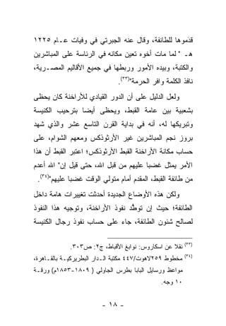 ‫ﻗﺩﻤﻭﻫﺎ ﻟﻠﻁﺎﺌﻔﺔ، ﻭﻗﺎل ﻋﻨﻪ ﺍﻟﺠﺒﺭﺘﻲ ﻓﻲ ﻭﻓﻴﺎﺕ ﻋـﺎﻡ ٥٢٢١‬
                                                 ‫َ‬
                                                 ‫‪‬‬
‫ﻫـ " ﻟﻤﺎ ﻤﺎﺕ ﺃﺨﻭﻩ ﺘﻌﻴﻥ ﻤﻜﺎﻨﻪ ﻓﻲ ﺍﻟﺭﺌﺎﺴﺔ ﻋﻠﻰ ﺍﻟﻤﺒﺎﺸﺭﻴﻥ‬
                                ‫‪‬‬             ‫‪‬‬
‫ﻭﺍﻟﻜﺘﺒﺔ، ﻭﺒﻴﺩﻩ ﺍﻷﻤﻭﺭ ﻭﺭﺒﻁﻬﺎ ﻓﻲ ﺠﻤﻴﻊ ﺍﻷﻗﺎﻟﻴﻡ ﺍﻟﻤﺼـﺭﻴﺔ،‬
                              ‫ﻨﺎﻓﺫ ﺍﻟﻜﻠﻤﺔ ﻭﺍﻓﺭ ﺍﻟﺤﺭﻤﺔ")٣٣(.‬
‫ﻭﻟﻌل ﺍﻟﺩﻟﻴل ﻋﻠﻰ ﺃﻥ ﺍﻟﺩﻭﺭ ﺍﻟﻘﻴﺎﺩﻱ ﻟﻸﺭﺍﺨﻨﺔ ﻜﺎﻥ ﻴﺤﻅﻰ‬
‫ﺒﺸﻌﺒﻴﺔ ﺒﻴﻥ ﻋﺎﻤﺔ ﺍﻟﻘﺒﻁ، ﻭﻴﺤﻅﻰ ﺃﻴﻀﺎ ﺒﺘﺭﺤﻴﺏ ﺍﻟﻜﻨﻴﺴﺔ‬
                ‫‪‬‬
‫ﻭﺘﺒﺭﻴﻜﻬﺎ ﻟﻪ، ﺃﻨﻪ ﻓﻲ ﺒﺩﺍﻴﺔ ﺍﻟﻘﺭﻥ ﺍﻟﺘﺎﺴﻊ ﻋﺸﺭ ﻭﺍﻟﺫﻱ ﺸﻬﺩ‬
‫ﺒﺭﻭﺯ ﻨﺠﻡ ﺍﻟﻤﺒﺎﺸﺭﻴﻥ ﻏﻴﺭ ﺍﻷﺭﺜﻭﺫﻜﺱ ﻭﻤﻌﻬﻡ ﺍﻟﺸﻭﺍﻡ، ﻋﻠﻰ‬
‫ﺤﺴﺎﺏ ﻤﻜﺎﻨﺔ ﺍﻷﺭﺍﺨﻨﺔ ﺍﻟﻘﺒﻁ ﺍﻷﺭﺜﻭﺫﻜﺱ؛ ﺍﻋﺘﺒﺭ ﺍﻟﻘﺒﻁ ﺃﻥ ﻫﺫﺍ‬
‫ﺍﻷﻤﺭ ﻴﻤﺜل ﻏﻀﺒﺎ ﻋﻠﻴﻬﻡ ﻤﻥ ﻗﺒل ﺍﷲ، ﺤﺘﻰ ﻗﻴل ﺇﻥ" ﺍﷲ ﺃﻋﺩﻡ‬
                                      ‫‪‬‬
 ‫ﻤﻥ ﻁﺎﺌﻔﺔ ﺍﻟﻘﺒﻁ، ﺍﻟﻤﻘﺩﻡ ﺃﻤﺎﻡ ﻤﺘﻭﻟﻲ ﺍﻟﻭﻗﺕ ﻏﻀﺒﺎ ﻋﻠﻴﻬﻡ")٤٣(.‬
              ‫‪‬‬                     ‫‪‬‬
‫ﻭﻟﻜﻥ ﻫﺫﻩ ﺍﻷﻭﻀﺎﻉ ﺍﻟﺠﺩﻴﺩﺓ ﺃﺤﺩﺜﺕ ﺘﻐﻴﻴﺭﺍﺕ ﻫﺎﻤﺔ ﺩﺍﺨل‬
‫ﺍﻟﻁﺎﺌﻔﺔ؛ ﺤﻴﺙ ﺇﻥ ﺘﻭﻁﺩ ﻨﻔﻭﺫ ﺍﻷﺭﺍﺨﻨﺔ، ﻭﺘﻭﺠﻴﻪ ﻫﺫﺍ ﺍﻟﻨﻔﻭﺫ‬
                                 ‫ﱡ‬
‫ﻟﺼﺎﻟﺢ ﺸﺌﻭﻥ ﺍﻟﻁﺎﺌﻔﺔ، ﺠﺎﺀ ﻋﻠﻰ ﺤﺴﺎﺏ ﻨﻔﻭﺫ ﺭﺠﺎل ﺍﻟﻜﻨﻴﺴﺔ‬

                                                        ‫)٣٣(‬
             ‫ﻨﻘﻼ ﻋﻥ ﺍﺴﻜﺎﺭﻭﺱ: ﻨﻭﺍﺒﻎ ﺍﻷﻗﺒﺎﻁ، ﺝ٢: ﺹ٣٠٣.‬
                                                 ‫ﹰ‬
                                                        ‫)٤٣(‬
‫ﻤﺨﻁﻭﻁ ٩٥٢ﻻﻫﻭﺕ/٧٤٤ ﻤﻜﺘﺒﺔ ﺍﻟـﺩﺍﺭ ﺍﻟﺒﻁﺭﻴﺭﻜﻴـﺔ ﺒﺎﻟﻘـﺎﻫﺭﺓ،‬
‫ﻤﻭﺍﻋﻅ ﻭﺭﺴﺎﻴل ﺍﻟﺒﺎﺒﺎ ﺒﻁﺭﺱ ﺍﻟﺠﺎﻭﻟﻲ ) ٩٠٨١-٣٥٨١ﻡ( ﻭﺭﻗـﺔ‬
                                              ‫٠١ ﻭﺠﻪ.‬


                        ‫- ٨١ -‬
 