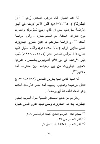 ‫ﺃﻤﺎ ﻋﻨﺩ ﺍﺨﺘﻴﺎﺭ ﺍﻟﺒﺎﺒﺎ ﻤﺭﻗﺱ ﺍﻟﺴﺎﺩﺱ )ﺭﻗﻡ ١٠١ﻤﻥ‬
                                          ‫‪‬‬
‫ﺍﻟﺒﻁﺎﺭﻜﺔ( )٦٤٦١-٦٥٦١ﻡ( ﻓﻜﺎﻥ ﺍﻷﻤﺭ ﺒﺭﻤﺘﻪ ﻓﻲ ﺃﻴﺩﻱ‬
‫ﺍﻷﺭﺍﺨﻨﺔ ﺒﻤﻔﺭﺩﻫﻡ، ﺤﺘﻰ ﺇﻥ ﺍﻟﺫﻱ ﺭﺸﺢ ﺍﻟﺒﻁﺭﻴﺭﻙ ﻭﺍﺨﺘﺎﺭﻩ،‬
‫ﺩﻭﻥ ﺍﺸﺘﺭﺍﻙ ﺍﻷﺴﺎﻗﻔﺔ، ﻫﻭ ﺍﻟﻤﻌﻠﻡ ﺒﺸﺎﺭﺓ – ﺭﺃﺱ ﺍﻷﺭﺍﺨﻨﺔ‬
‫ﺁﻨﺫﺍﻙ )٦٣(، ﻭﺍﻷﺭﺍﺨﻨﺔ ﺒﻤﻔﺭﺩﻫﻡ ﻫﻡ ﺍﻟﺫﻴﻥ ﺍﺨﺘﺎﺭﻭﺍ ﺍﻟﺒﻁﺭﻴﺭﻙ‬
‫ﺍﻟﺘﺎﻟﻲ ﻤﺘﺎﺅﺱ ﺍﻟﺭﺍﺒﻊ )٠٦٦١-٥٧٦١ﻡ(، ﻭﺃﺜﻨﺎﺀ ﺍﺨﺘﻴﺎﺭ ﺍﻟﺒﺎﺒﺎ‬
‫ﺍﻟﺘﺎﻟﻲ؛ ﺍﻟﺒﺎﺒﺎ ﻴﻭﺃﻨﺱ ﺍﻟﺴﺎﺩﺱ ﻋﺸﺭ )٦٧٦١٠- ٨١٧١ﻡ( ﺫﻫﺏ‬
‫ﻜﺒﺎﺭ ﺍﻷﺭﺍﺨﻨﺔ ﺇﻟﻰ ﺩﻴﺭ ﺍﻷﻨﺒﺎ ﺃﻨﻁﻭﻨﻴﻭﺱ ﺒﺎﻟﺼﺤﺭﺍﺀ ﺍﻟﺸﺭﻗﻴﺔ‬
‫ﻻﺨﺘﻴﺎﺭ ﺍﻟﺒﻁﺭﻴﺭﻙ ﻤﻥ ﺒﻴﻥ ﺭﻫﺒﺎﻨﻪ، ﺩﻭﻥ ﻤﺸﺎﺭﻜﺔ ﺃﺤﺩ‬
                                                ‫ﺨﻼﻓﻬﻡ)٧٣(.‬
‫ﺃﻤﺎ ﺍﻟﺒﺎﺒﺎ ﺍﻟﺘﺎﻟﻲ ﺍﻟﺒﺎﺒﺎ ﺒﻁﺭﺱ ﺍﻟﺴﺎﺩﺱ )٨١٧١-٦٢٧١ﻡ(‬
                                               ‫‪‬‬
‫ﻓﺘﻜﻔل ﺒﺘﺭﺸﻴﺤﻪ ﻭﺍﺨﺘﻴﺎﺭﻩ ﻭﺘﻌﻴﻴﻨﻪ ﺃﺤﺩ ﺃﺸﻬﺭ ﺍﻷﺭﺍﺨﻨﺔ ﺁﻨﺫﺍﻙ،‬
                                                  ‫ﱠ‬
                        ‫ﻭﻫﻭ ﺍﻟﻤﻌﻠﻡ ﻟﻁﻑ ﺍﷲ ﺃﺒﻭ ﻴﻭﺴﻑ٨٣.‬
‫ﻭﺒﺎﻟﺭﻏﻡ ﻤﻥ ﺘﻌﺘﻴﻡ ﺍﻟﻤﺼﺎﺩﺭ ﺍﻟﻘﺒﻁﻴﺔ ﺤﻭل ﺃﺴﻠﻭﺏ ﺍﺨﺘﻴﺎﺭ‬
‫ﺍﻟﺒﻁﺎﺭﻜﺔ ﺒﻌﺩ ﻫﺫﺍ ﺍﻟﺒﻁﺭﻴﺭﻙ ﻭﺤﺘﻰ ﻨﻬﺎﻴﺔ ﺍﻟﻘﺭﻥ ﺍﻟﺜﺎﻤﻥ ﻋﺸﺭ،‬

                                                           ‫)٦٣(‬
        ‫ﺼﺎﻟﺢ ﻨﺨﻠﺔ : ﺍﻟﻤﺭﺠﻊ ﺍﻟﺴﺎﺒﻕ، ﺍﻟﺤﻠﻘﺔ ﺍﻟﺭﺍﺒﻌﺔ،ﺹ ٦٠١.‬
                                                           ‫)٧٣(‬
                                  ‫ﻨﻔﺱ ﺍﻟﻤﺼﺩﺭ ﺹ ٤٣١.‬
                                                           ‫)٨٣(‬
                      ‫ﻨﻔﺱ ﺍﻟﻤﺼﺩﺭ، ﺍﻟﺤﻠﻘﺔ ﺍﻟﺨﺎﻤﺴﺔ، ﺹ ٦.‬


                        ‫- ٠٢ -‬
 