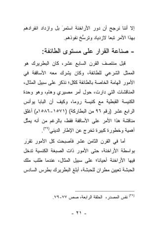 ‫ﺇﻻ ﺃﻨﻨﺎ ﻨﺭﺠﺢ ﺃﻥ ﺩﻭﺭ ﺍﻷﺭﺍﺨﻨﺔ ﺍﺴﺘﻤﺭَ ﺒل ﻭﺍﺯﺩﺍﺩ ﺍﻨﻔﺭﺍﺩﻫﻡ‬
                    ‫‪‬‬
                   ‫ﺒﻬﺫﺍ ﺍﻷﻤﺭ ﺘﺒﻌﺎ ﻻﺯﺩﻴﺎﺩ ﻭﺘﺭﺴﺦ ﻨﻔﻭﺫﻫﻡ.‬
                            ‫ﱡ‬            ‫‪‬‬

         ‫- ﺼﻨﺎﻋﺔ ﺍﻟﻘﺭﺍﺭ ﻋﻠﻰ ﻤﺴﺘﻭﻯ ﺍﻟﻁﺎﺌﻔﺔ:‬
‫ﻗﺒل ﻤﻨﺘﺼﻑ ﺍﻟﻘﺭﻥ ﺍﻟﺴﺎﺒﻊ ﻋﺸﺭ، ﻜﺎﻥ ﺍﻟﺒﻁﺭﻴﺭﻙ ﻫﻭ‬
‫ﺍﻟﻤﻤﺜل ﺍﻟﺸﺭﻋﻲ ﻟﻠﻁﺎﺌﻔﺔ، ﻭﻜﺎﻥ ﻴﺸﺭﻙ ﻤﻌﻪ ﺍﻷﺴﺎﻗﻔﺔ ﻓﻲ‬
‫ﺍﻷﻤﻭﺭ ﺍﻟﻬﺎﻤﺔ ﺍﻟﺨﺎﺼﺔ ﺒﺎﻟﻁﺎﺌﻔﺔ ﻜﻜل؛ ﻨﺫﻜﺭ ﻋﻠﻰ ﺴﺒﻴل ﺍﻟﻤﺜﺎل،‬
‫ﺍﻟﻤﻨﺎﻗﺸﺎﺕ ﺍﻟﺘﻲ ﺩﺍﺭﺕ، ﺤﻭل ﺃﻤﺭ ﻤﺼﻴﺭﻱ ﻭﻫﺎﻡ، ﻭﻫﻭ ﻭﺤﺩﺓ‬
‫ﺍﻟﻜﻨﻴﺴﺔ ﺍﻟﻘﺒﻁﻴﺔ ﻤﻊ ﻜﻨﻴﺴﺔ ﺭﻭﻤﺎ، ﻭﻜﻴﻑ ﺃﻥ ﺍﻟﺒﺎﺒﺎ ﻴﻭﺃﻨﺱ‬
‫ﺍﻟﺭﺍﺒﻊ ﻋﺸﺭ )ﺭﻗﻡ ٦٩ ﻤﻥ ﺍﻟﺒﻁﺎﺭﻜﺔ( )١٧٥١-٦٨٥١ﻡ( ﺃﻏﻠﻕ‬
‫ﻤﻨﺎﻗﺸﺔ ﻫﺫﺍ ﺍﻷﻤﺭ ﻋﻠﻰ ﺍﻷﺴﺎﻗﻔﺔ ﻓﻘﻁ، ﺒﺎﻟﺭﻏﻡ ﻤﻥ ﺃﻨﻪ ﻴﻤﺜل‬
 ‫ﱢ‬
        ‫ﺃﻫﻤﻴﺔ ﻭﺨﻁﻭﺭﺓ ﻜﺒﻴﺭﺓ ﺘﺨﺭﺝ ﻋﻥ ﺍﻹﻁﺎﺭ ﺍﻟﺩﻴﻨﻲ)٩٣(.‬
‫ﺃﻤﺎ ﻓﻲ ﺍﻟﻘﺭﻥ ﺍﻟﺜﺎﻤﻥ ﻋﺸﺭ ﻓﺄﺼﺒﺤﺕ ﻜل ﺍﻷﻤﻭﺭ ﺘﻘﺭﺭ‬
 ‫‪‬‬
 ‫َ‬                                        ‫‪‬‬
‫ﺒﻭﺍﺴﻁﺔ ﺍﻷﺭﺍﺨﻨﺔ، ﺤﺘﻰ ﺍﻷﻤﻭﺭ ﺫﺍﺕ ﺍﻟﺼﺒﻐﺔ ﺍﻟﻜﻨﺴﻴﺔ ﺘﺩﺨل‬
‫ﻓﻴﻬﺎ ﺍﻷﺭﺍﺨﻨﺔ ﺃﺤﻴﺎﻨﺎ؛ ﻋﻠﻰ ﺴﺒﻴل ﺍﻟﻤﺜﺎل، ﻋﻨﺩﻤﺎ ﻁﻠﺏ ﻤﻠﻙ‬
                                 ‫ﹰ‬
‫ﺍﻟﺤﺒﺸﺔ ﺘﻌﻴﻴﻥ ﻤﻁﺭﺍﻥ ﻟﻠﺤﺒﺸﺔ، ﺃﺒﻠﻎ ﺍﻟﺒﻁﺭﻴﺭﻙ ﺒﻁﺭﺱ ﺍﻟﺴﺎﺩﺱ‬



                                                      ‫)٩٣(‬
              ‫ﻨﻔﺱ ﺍﻟﻤﺼﺩﺭ، ﺍﻟﺤﻠﻘﺔ ﺍﻟﺭﺍﺒﻌﺔ، ﺼﺹ ٧٧-٩٧.‬


                       ‫- ١٢ -‬
 