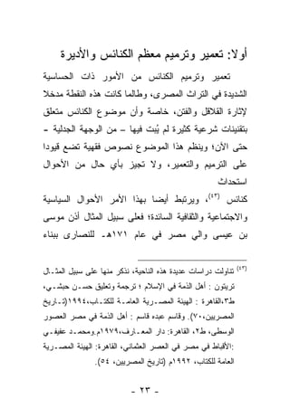 ‫ﺃﻭﻻ: ﺘﻌﻤﻴﺭ ﻭﺘﺭﻤﻴﻡ ﻤﻌﻅﻡ ﺍﻟﻜﻨﺎﺌﺱ ﻭﺍﻷﺩﻴﺭﺓ‬
                                        ‫ﹰ‬
‫ﺘﻌﻤﻴﺭ ﻭﺘﺭﻤﻴﻡ ﺍﻟﻜﻨﺎﺌﺱ ﻤﻥ ﺍﻷﻤﻭﺭ ﺫﺍﺕ ﺍﻟﺤﺴﺎﺴﻴﺔ‬
‫ﺍﻟﺸﺩﻴﺩﺓ ﻓﻲ ﺍﻟﺘﺭﺍﺙ ﺍﻟﻤﺼﺭﻯ، ﻭﻁﺎﻟﻤﺎ ﻜﺎﻨﺕ ﻫﺫﻩ ﺍﻟﻨﻘﻁﺔ ﻤﺩﺨﻼ‬
‫ﹰ‬
‫ﻹﺜﺎﺭﺓ ﺍﻟﻘﻼﻗل ﻭﺍﻟﻔﺘﻥ، ﺨﺎﺼﺔ ﻭﺃﻥ ﻤﻭﻀﻭﻉ ﺍﻟﻜﻨﺎﺌﺱ ﻤﺘﻌﻠﻕ‬
‫ﺒﺘﻘﻨﻴﻨﺎﺕ ﺸﺭﻋﻴﺔ ﻜﺜﻴﺭﺓ ﻟﻡ ﻴﺒﺕ ﻓﻴﻬﺎ – ﻤﻥ ﺍﻟﻭﺠﻬﺔ ﺍﻟﺠﺩﻟﻴﺔ -‬
                            ‫ُ‪‬‬
‫ﺤﺘﻰ ﺍﻵﻥ؛ ﻭﻴﻨﻅﻡ ﻫﺫﺍ ﺍﻟﻤﻭﻀﻭﻉ ﻨﺼﻭﺹ ﻓﻘﻬﻴﺔ ﺘﻀﻊ ﻗﻴﻭﺩﺍ‬
 ‫‪‬‬
‫ﻋﻠﻰ ﺍﻟﺘﺭﻤﻴﻡ ﻭﺍﻟﺘﻌﻤﻴﺭ، ﻭﻻ ﺘﺠﻴﺯ ﺒﺄﻱ ﺤﺎل ﻤﻥ ﺍﻷﺤﻭﺍل‬
                                                      ‫ﺍﺴﺘﺤﺩﺍﺙ‬
‫ﻜﻨﺎﺌﺱ )٣٤(، ﻭﻴﺭﺘﺒﻁ ﺃﻴﻀﺎ ﺒﻬﺫﺍ ﺍﻷﻤﺭ ﺍﻷﺤﻭﺍل ﺍﻟﺴﻴﺎﺴﻴﺔ‬
                           ‫‪‬‬
‫ﻭﺍﻻﺠﺘﻤﺎﻋﻴﺔ ﻭﺍﻟﺜﻘﺎﻓﻴﺔ ﺍﻟﺴﺎﺌﺩﺓ؛ ﻓﻌﻠﻰ ﺴﺒﻴل ﺍﻟﻤﺜﺎل ﺃﺫﻥ ﻤﻭﺴﻰ‬
‫ﺒﻥ ﻋﻴﺴﻰ ﻭﺍﻟﻲ ﻤﺼﺭ ﻓﻲ ﻋﺎﻡ ١٧١ﻫـ ﻟﻠﻨﺼﺎﺭﻯ ﺒﺒﻨﺎﺀ‬


                                                              ‫)٣٤(‬
‫ﺘﻨﺎﻭﻟﺕ ﺩﺭﺍﺴﺎﺕ ﻋﺩﻴﺩﺓ ﻫﺫﻩ ﺍﻟﻨﺎﺤﻴﺔ، ﻨﺫﻜﺭ ﻤﻨﻬﺎ ﻋﻠﻰ ﺴﺒﻴل ﺍﻟﻤﺜـﺎل‬
‫ﺘﺭﻴﺘﻭﻥ : ﺃﻫل ﺍﻟﺫﻤﺔ ﻓﻲ ﺍﻹﺴﻼﻡ ؛ ﺘﺭﺠﻤﺔ ﻭﺘﻌﻠﻴﻕ ﺤﺴـﻥ ﺤﺒﺸـﻲ،‬
                                     ‫‪‬‬
‫ﻁ٣،ﺍﻟﻘﺎﻫﺭﺓ : ﺍﻟﻬﻴﺌﺔ ﺍﻟﻤﺼـﺭﻴﺔ ﺍﻟﻌﺎﻤـﺔ ﻟﻠﻜﺘـﺎﺏ،٤٩٩١)ﺘـﺎﺭﻴﺦ‬
‫ﺍﻟﻤﺼﺭﻴﻴﻥ،٠٧(. ﻭﻗﺎﺴﻡ ﻋﺒﺩﻩ ﻗﺎﺴﻡ : ﺃﻫل ﺍﻟﺫﻤﺔ ﻓﻲ ﻤﺼﺭ ﺍﻟﻌﺼﻭﺭ‬
‫ﺍﻟﻭﺴﻁﻰ، ﻁ٢، ﺍﻟﻘﺎﻫﺭﺓ: ﺩﺍﺭ ﺍﻟﻤﻌـﺎﺭﻑ،٩٧٩١ﻡ.ﻭﻤﺤﻤـﺩ ﻋﻔﻴﻔـﻲ‬
‫:ﺍﻷﻗﺒﺎﻁ ﻓﻲ ﻤﺼﺭ ﻓﻲ ﺍﻟﻌﺼﺭ ﺍﻟﻌﺜﻤﺎﻨﻲ، ﺍﻟﻘﺎﻫﺭﺓ: ﺍﻟﻬﻴﺌﺔ ﺍﻟﻤﺼـﺭﻴﺔ‬
               ‫ﺍﻟﻌﺎﻤﺔ ﻟﻠﻜﺘﺎﺏ، ٢٩٩١ﻡ )ﺘﺎﺭﻴﺦ ﺍﻟﻤﺼﺭﻴﻴﻥ، ٤٥(.‬


                           ‫- ٣٢ -‬
 