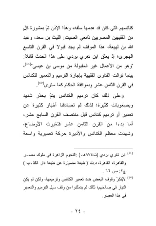 ‫ﻜﻨﺎﺌﺴﻬﻡ ﺍﻟﺘﻲ ﻜﺎﻥ ﻗﺩ ﻫﺩﻤﻬﺎ ﺴﻠﻔﻪ، ﻭﻫﺫﺍ ﺍﻹﺫﻥ ﺘﻡ ﺒﻤﺸﻭﺭﺓ ﻜل‬
‫ٍ‬         ‫‪َ‬‬
‫ﻤﻥ ﺍﻟﻔﻘﻴﻬﻴﻥ ﺍﻟﻤﺼﺭﻴﻴﻥ ﺫﺍﺌﻌﻲ ﺍﻟﺼﻴﺕ: ﺍﻟﻠﻴﺙ ﺒﻥ ﺴﻌﺩ، ﻭﻋﺒﺩ‬
‫ﺍﷲ ﺒﻥ ﻟﻬﻴﻌﺔ، ﻫﺫﺍ ﺍﻟﻤﻭﻗﻑ ﻟﻡ ﻴﺠﺩ ﻗﺒﻭﻻ ﻓﻲ ﺍﻟﻘﺭﻥ ﺍﻟﺘﺎﺴﻊ‬
                ‫ﹰ‬
‫ﺍﻟﻬﺠﺭﻯ؛ ﺇﺫ ﻴﻌﻠﻕ ﺍﺒﻥ ﺘﻐﺭﻱ ﺒﺭﺩﻱ ﻋﻠﻰ ﻫﺫﺍ ﺍﻟﺤﺩﺙ ﻗﺎﺌﻼ:‬
 ‫ﹰ‬
‫"ﻭﻫﻭ ﻤﻥ ﺍﻷﻋﻤﺎل ﻏﻴﺭ ﺍﻟﻤﻘﺒﻭﻟﺔ ﻤﻥ ﻤﻭﺴﻰ ﺒﻥ ﻋﻴﺴﻰ")٤٤(،‬
‫ﺒﻴﻨﻤﺎ ﺘﻭﺍﻟﺕ ﺍﻟﻔﺘﺎﻭﻯ ﺍﻟﻔﻘﻬﻴﺔ ﺒﺈﺠﺎﺯﺓ ﺍﻟﺘﺭﻤﻴﻡ ﻭﺍﻟﺘﻌﻤﻴﺭ ﻟﻠﻜﻨﺎﺌﺱ‬
       ‫ﻓﻲ ﺍﻟﻘﺭﻥ ﺍﻟﺜﺎﻤﻥ ﻋﺸﺭ ﻭﺒﻤﻭﺍﻓﻘﺔ ﺍﻟﺤﻜﺎﻡ ﻜﻤﺎ ﺴﻨﺭﻯ)٥٤(.‬
‫ﻭﻋﻠﻰ ﺫﻟﻙ ﻜﺎﻥ ﺘﺭﻤﻴﻡ ﺍﻟﻜﻨﺎﺌﺱ ﻴﺘﻡ‪ ُ‬ﺒﺤﺫﺭ ﺸﺩﻴﺩ‬
‫ﻭﺒﺼﻌﻭﺒﺎﺕ ﻜﺜﻴﺭﺓ؛ ﻟﺫﻟﻙ ﻟﻡ ﺘﺼﺎﺩﻓﻨﺎ ﺃﺨﺒﺎﺭ ﻜﺜﻴﺭﺓ ﻋﻥ‬
‫ﺘﻌﻤﻴﺭ ﺃﻭ ﺘﺭﻤﻴﻡ ﻜﻨﺎﺌﺱ ﻗﺒل ﻤﻨﺘﺼﻑ ﺍﻟﻘﺭﻥ ﺍﻟﺴﺎﺒﻊ ﻋﺸﺭ،‬
‫ﺃ ﻤ‪‬ﺎ ﺒﺩﺀ‪‬ﺍ ﻤﻥ ﺍﻟﻘﺭﻥ ﺍﻟﺜﺎﻤﻥ ﻋﺸﺭ ﻓﺘﻐ ﻴ‪ ‬ﺭﺕ ﺍﻷﻭﻀﺎﻉ،‬
‫ﻭﺸﻬﺩﺕ ﻤﻌﻅﻡ ﺍﻟﻜﻨﺎﺌﺱ ﻭﺍﻷﺩﻴﺭﺓ ﺤﺭﻜﺔ ﺘﻌﻤﻴﺭﻴﺔ ﻭﺍﺴﻌﺔ‬


                                                                ‫)٤٤(‬
‫ﺍﺒﻥ ﺘﻐﺭﻱ ﺒﺭﺩﻱ )ﺕ٤٧٨ﻫـ( :ﺍﻟﻨﺠﻭﻡ ﺍﻟﺯﺍﻫﺭﺓ ﻓﻲ ﻤﻠﻭﻙ ﻤﺼـﺭ‬
‫ﻭﺍﻟﻘﺎﻫﺭﺓ، ﺍﻟﻘﺎﻫﺭﺓ، ﺩ.ﺕ ) ﻁﺒﻌﺔ ﻤﺼﻭﺭﺓ ﻋﻥ ﻁﺒﻌﺔ ﺩﺍﺭ ﺍﻟﻜﺘـﺏ (‬
                       ‫َ‬
                       ‫‪‬‬
                                               ‫ﺝ٢: ﺹ ٦٦ .‬
                                                                ‫)٥٤(‬
‫ﻻﻴﻨﻜﺭ ﻭﻗﻭﻑ ﺍﻟﺒﻌﺽ ﻀﺩ ﺘﻌﻤﻴﺭ ﺍﻟﻜﻨﺎﺌﺱ ﻭﺘﺭﻤﻴﻤﻬﺎ، ﻭﻟﻜﻥ ﻟﻡ ﻴﻜﻥ‬
                                                  ‫ُﹾ ﹶ ُ‬
‫ﺍﻟﺘﻴﺎﺭ ﻓﻲ ﺼﺎﻟﺤﻬﻡ؛ ﻟﺫﻟﻙ ﻟﻡ ﻴﺘﻤﻜﻨﻭﺍ ﻤﻥ ﻭﻗﻑ ﺴﻴل ﺍﻟﺘﺭﻤﻴﻡ ﻭﺍﻟﺘﻌﻤﻴﺭ‬
                               ‫ﱠ‬
                                              ‫ﻓﻲ ﻫﺫﺍ ﺍﻟﻌﺼﺭ.‬


                           ‫- ٤٢ -‬
 