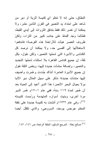 ‫ﺍﻟﻨﻁﺎﻕ، ﺤﺘﻰ ﺇ ﻨﻪ ﻻ ﺘﺨﻠﻭ ﺃ ﻱ ﻜﻨﻴﺴﺔ ﺃﺜﺭﻴﺔ ﺃﻭ ﺩﻴﺭ ﻤﻥ‬
‫ﺸﺎﻫﺩ ﻋﻠﻰ ﺍﻤﺘﺩﺍﺩ ﻴﺩ ﺍﻟﺘﻌﻤﻴﺭ ﻓﻲ ﺍﻟﻘﺭﻥ ﺍﻟﺜﺎﻤﻥ ﻋﺸﺭ، ﻭﻻ‬
‫ﻴﻤﻜﻨﻨﺎ ﺃﻥ ﻨﻔﺴ ﺭ ﺫﻟﻙ ﻓﻘﻁ ﺒﺘﺩﻓﻕ ﺍﻟﺜﺭﻭﺍﺕ ﺇﻟﻰ ﺃﻴﺩﻱ ﺍﻟﻘﺒﻁ ،‬
‫ﻓﻁﺎﻟﻤﺎ ﻭﺠﺩ ﺃﻗﺒﺎﻁ ﻋﻠﻰ ﺠﺎﻨﺏ ﻜﺒﻴﺭ ﻤﻥ ﺍﻟﺜﺭﺍﺀ، ﻭﻟﻜ ﻥ‪َ‬‬
‫ﻅﺭﻭﻑ ﺍﻟﻌﺼﺭ ﻫﻴﺄﺕ ﻟﻸﺭﺍﺨﻨﺔ ﻫﺫﻩ ﺍﻟﻔﺭﺼﺔ؛ ﻓﺎﻨﺩﻓﻌﻭﺍ‬
‫ﻻﺴﺘﻐﻼﻟﻬﺎ ﺇﻟﻰ ﺃﻗﺼﻰ ﺤ ﺩ‪ ،‬ﻭﻻ ﻴﻤﻜﻨﻨﺎ ﺃﻥ ﻨﺭﺼﺩ ﻜل‬
‫ﺍﻟﻜﻨﺎﺌﺱ ﻭﺍﻷﺩﻴﺭﺓ ﺍﻟﺘﻲ ﺸﻤﻠﻬﺎ ﺍﻟﺘﻌﻤﻴﺭ، ﻭﻟﻜﻥ ﻨﻘﻭل، ﺒﻜل‬
‫ﺜﻘﺔ، ﺇﻥ ﺠﻤﻴﻊ ﻜﻨﺎﺌﺱ ﺍﻟﻘﺎﻫﺭﺓ ﺒﻼ ﺍﺴﺘﺜﻨﺎﺀ ﺸﻤﻠﻬﺎ ﺍﻟﺘﺠﺩﻴﺩ‬
‫ﻭﺍﻟﺘﻌﻤﻴﺭ، ﻭﺇﻀﺎﻓﺔ ﻤﻨﺸﺂﺕ ﺠﺩﻴﺩﺓ ﺇﻟﻴﻬﺎ، ﻭﺒﻨﻔﺱ ﺍﻟﺜﻘﺔ ﻨﻘﻭل‬
‫ﺇ ﻥ ﺠﻤﻴﻊ ﺍﻷﺩﻴﺭﺓ ﺍﻟﻌﺎﻤﺭﺓ ﺁﻨﺫﺍﻙ ﺠُﺩ‪‬ﺩﺕ ﻭﻋُ ﻤ‪ ‬ﺭﺕ ﻭﺃﻀﻴﻑ‬
‫ﺇﻟﻴﻬﺎ ﻤﻨﺸﺂﺕ ﺠﺩﻴﺩﺓ؛ ﻨﺫﻜﺭ ﻋﻠﻰ ﺴﺒﻴل ﺍﻟﻤﺜﺎل ﺩﻴﺭ ﺍﻷﻨﺒﺎ‬
‫ﺒﻭﻻ ﺒﺠﺒﺎل ﺍﻟﺒﺤﺭ ﺍﻷﺤﻤﺭ؛ ﻫﺫﺍ ﺍﻟﺩﻴﺭ ﺃُ ﻋِ ﻴﺩ‪ ‬ﺇﻟﻰ ﺍﻟﺤﻴﺎﺓ ﺒﻌﺩ‬
‫ﺃﻥ ﻫُﺠِﺭ‪ ‬ﻟﻤﺩ‪َ‬ﺓ ٩١١ ﺴﻨﺔ، ﻓﻔ ﻲ ﻋﺎﻡ ١٠٧١ﻡ ﻋُ ﻤ‪ ‬ﺭ ﺍﻟﺩﻴﺭ‬
‫ﻤﺭﺓ ﺃﺨﺭﻯ، ﻭ ﺒﻨﻴﺕ ﺃﺴﻭﺍﺭﻩ ﺍﻟﻤﺘﻬ ﺩ‪ ‬ﻤﺔ ﻭ ﺭُﻤِ ﻤ‪‬ﺕ ﻜﻨﻴﺴﺘﻪ‬
‫)٦٤(، ﻭﻓ ﻲ ﻋﺎﻡ ٢٣٧١ﻡ ﺃﻨﺸﺌﺕ ﺒﻪ ﻜﻨﻴﺴﺔ ﺠﺩﻴﺩﺓ ﻋﻠﻰ ﻨﻔﻘﺔ‬
‫ﺍﻟﻤﻌﻠﻡ ﺠﺭﺠﺱ ﻴﻭﺴﻑ ﺍﻟﺴﺭﻭﺠﻲ، ﻭﺍﻟﺫ ﻱ ﺘﻜﻔﱠل ﺃﻴﻀ‪‬ﺎ‬


                                                           ‫)٦٤(‬
  ‫ﺼﺎﻟﺢ ﻨﺨﻠﺔ : ﺍﻟﻤﺭﺠﻊ ﺍﻟﺴﺎﺒﻕ، ﺍﻟﺤﻠﻘﺔ ﺍﻟﺭﺍﺒﻌﺔ، ﺹ ٦٤١، ٧٤١.‬


                         ‫- ٥٢ -‬
 