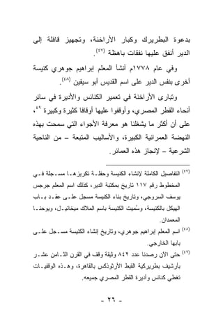 ‫ﺒﺩﻋﻭﺓ ﺍﻟﺒﻁﺭﻴﺭﻙ ﻭﻜﺒﺎﺭ ﺍﻷﺭﺍﺨﻨﺔ، ﻭﺘﺠﻬﻴﺯ ﻗﺎﻓﻠﺔ ﺇﻟﻰ‬
                        ‫ﺍﻟﺩﻴﺭ ﺃﻨﻔﻕ ﻋﻠﻴﻬﺎ ﻨﻔﻘﺎﺕ ﺒﺎﻫﻅﺔ )٧٤(.‬
‫ﻭﻓﻲ ﻋﺎﻡ ٨٧٧١ﻡ ﺃﻨﺸﺄ ﺍﻟﻤﻌﻠﻡ ﺇﺒﺭﺍﻫﻴﻡ ﺠﻭﻫﺭﻱ ﻜﻨﻴﺴﺔ‬
          ‫ﺃﺨﺭﻯ ﺒﻨﻔﺱ ﺍﻟﺩﻴﺭ ﻋﻠﻰ ﺍﺴﻡ ﺍﻟﻘﺩﻴﺱ ﺃﺒﻭ ﺴﻴﻔﻴﻥ )٨٤(.‬
‫ﻭﺘﺒﺎﺭﻯ ﺍﻷﺭﺍﺨﻨﺔ ﻓﻲ ﺘﻌﻤﻴﺭ ﺍﻟﻜﻨﺎﺌﺱ ﻭﺍﻷﺩﻴﺭﺓ ﻓﻲ ﺴﺎﺌﺭ‬
‫ﺃﻨﺤﺎﺀ ﺍﻟﻘﻁﺭ ﺍﻟﻤﺼﺭﻱ، ﻭﺃﻭﻗﻔﻭﺍ ﻋﻠﻴﻬﺎ ﺃﻭﻗﺎﻓﺎ ﻜﺜﻴﺭﺓ ﻭﻜﺒﻴﺭﺓ ٩٤،‬
                  ‫ﹰ‬
‫ﻋﻠﻰ ﺃﻥ ﺃﻜﺜﺭ ﻤﺎ ﻴﺸﻐﻠﻨﺎ ﻫﻭ ﻤﻌﺭﻓﺔ ﺍﻷﺠﻭﺍﺀ ﺍﻟﺘﻲ ﺴﻤﺤﺕ ﺒﻬﺫﻩ‬
‫ﺍﻟﻨﻬﻀﺔ ﺍﻟﻌﻤﺭﺍﻨﻴﺔ ﺍﻟﻜﺒﻴﺭﺓ، ﻭﺍﻷﺴﺎﻟﻴﺏ ﺍﻟﻤﺘﺒﻌﺔ – ﻤﻥ ﺍﻟﻨﺎﺤﻴﺔ‬
                              ‫ﺍﻟﺸﺭﻋﻴﺔ – ﻹﻨﺠﺎﺯ ﻫﺫﻩ ﺍﻟﻌﻤﺎﺌﺭ.‬

                                                              ‫)٧٤(‬
‫ﺍﻟﺘﻔﺎﺼﻴل ﺍﻟﻜﺎﻤﻠﺔ ﻹﻨﺸﺎﺀ ﺍﻟﻜﻨﻴﺴﺔ ﻭﺤﻔﻠـﺔ ﺘﻜﺭﻴﺯﻫـﺎ ﻤﺴـﺠﻠﺔ ﻓـﻲ‬
‫ﺍﻟﻤﺨﻁﻭﻁ ﺭﻗﻡ ٧١١ ﺘﺎﺭﻴﺦ ﺒﻤﻜﺘﺒﺔ ﺍﻟﺩﻴﺭ، ﻜﺫﻟﻙ ﺍﺴﻡ ﺍﻟﻤﻌﻠﻡ ﺠﺭﺠﺱ‬
‫ﻴﻭﺴﻑ ﺍﻟﺴﺭﻭﺠﻲ، ﻭﺘﺎﺭﻴﺦ ﺒﻨﺎﺀ ﺍﻟﻜﻨﻴﺴﺔ ﻤﺴﺠل ﻋﻠـﻰ ﻋﻘـﺩ ﺒـﺎﺏ‬
                ‫‪‬‬
‫ﺍﻟﻬﻴﻜل ﺒﺎﻟﻜﻨﻴﺴﺔ، ﻭﺴﻤﻴﺕ ﺍﻟﻜﻨﻴﺴﺔ ﺒﺎﺴﻡ ﺍﻟﻤﻼﻙ ﻤﻴﺨﺎﺌﻴـل، ﻭﻴﻭﺤﻨـﺎ‬
                                      ‫ُ ‪‬‬
                                                  ‫ﺍﻟﻤﻌﻤﺩﺍﻥ.‬
                                                              ‫)٨٤(‬
‫ﺍﺴﻡ ﺍﻟﻤﻌﻠﻡ ﺇﺒﺭﺍﻫﻴﻡ ﺠﻭﻫﺭﻱ، ﻭﺘﺎﺭﻴﺦ ﺇﻨﺸﺎﺀ ﺍﻟﻜﻨﻴﺴﺔ ﻤﺴـﺠل ﻋﻠـﻰ‬
      ‫‪‬‬
                                             ‫ﺒﺎﺒﻬﺎ ﺍﻟﺨﺎﺭﺠﻲ.‬
                                                              ‫)٩٤(‬
‫ﺤﺘﻰ ﺍﻵﻥ ﺭﺼﺩﻨﺎ ﻋﺩﺩ ٢٤٨ ﻭﺜﻴﻘﺔ ﻭﻗﻑ ﻓﻲ ﺍﻟﻘﺭﻥ ﺍﻟﺜـﺎﻤﻥ ﻋﺸـﺭ‬
‫ﺒﺄﺭﺸﻴﻑ ﺒﻁﺭﻴﺭﻜﻴﺔ ﺍﻟﻘﺒﻁ ﺍﻷﺭﺜﻭﺫﻜﺱ ﺒﺎﻟﻘﺎﻫﺭﺓ، ﻭﻫـﺫﻩ ﺍﻟﻭﻗﻔﻴـﺎﺕ‬
                   ‫ﺘﻐﻁﻲ ﻜﻨﺎﺌﺱ ﻭﺃﺩﻴﺭﺓ ﺍﻟﻘﻁﺭ ﺍﻟﻤﺼﺭﻱ ﺠﻤﻴﻌﻪ.‬


                          ‫- ٦٢ -‬
 