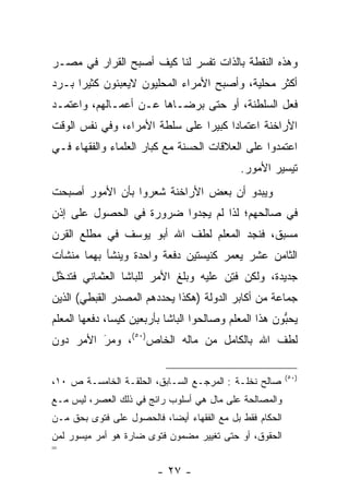 ‫ﻭﻫﺫﻩ ﺍﻟﻨﻘﻁﺔ ﺒﺎﻟﺫﺍﺕ ﺘﻔﺴﺭ ﻟﻨﺎ ﻜﻴﻑ ﺃﺼﺒﺢ ﺍﻟﻘﺭﺍﺭ ﻓﻲ ﻤﺼـﺭ‬
                             ‫‪‬‬
‫ﺃﻜﺜﺭ ﻤﺤﻠﻴﺔ، ﻭﺃﺼﺒﺢ ﺍﻷﻤﺭﺍﺀ ﺍﻟﻤﺤﻠﻴﻭﻥ ﻻﻴﻌﺒﺌﻭﻥ ﻜﺜﻴﺭﺍ ﺒـﺭﺩ‬
‫‪‬‬     ‫‪‬‬
‫ﻓﻌل ﺍﻟﺴﻠﻁﻨﺔ، ﺃﻭ ﺤﺘﻰ ﺒﺭﻀـﺎﻫﺎ ﻋـﻥ ﺃﻋﻤـﺎﻟﻬﻡ، ﻭﺍﻋﺘﻤـﺩ‬
‫ﺍﻷﺭﺍﺨﻨﺔ ﺍﻋﺘﻤﺎﺩﺍ ﻜﺒﻴﺭﺍ ﻋﻠﻰ ﺴﻠﻁﺔ ﺍﻷﻤﺭﺍﺀ، ﻭﻓﻲ ﻨﻔﺱ ﺍﻟﻭﻗﺕ‬
                                ‫‪‬‬     ‫‪‬‬
‫ﺍﻋﺘﻤﺩﻭﺍ ﻋﻠﻰ ﺍﻟﻌﻼﻗﺎﺕ ﺍﻟﺤﺴﻨﺔ ﻤﻊ ﻜﺒﺎﺭ ﺍﻟﻌﻠﻤﺎﺀ ﻭﺍﻟﻔﻘﻬﺎﺀ ﻓـﻲ‬
                                             ‫ﺘﻴﺴﻴﺭ ﺍﻷﻤﻭﺭ.‬
‫ﻭﻴﺒﺩﻭ ﺃﻥ ﺒﻌﺽ ﺍﻷﺭﺍﺨﻨﺔ ﺸﻌﺭﻭﺍ ﺒﺄﻥ ﺍﻷﻤﻭﺭ ﺃﺼﺒﺤﺕ‬
‫ﻓﻲ ﺼﺎﻟﺤﻬﻡ؛ ﻟﺫﺍ ﻟﻡ ﻴﺠﺩﻭﺍ ﻀﺭﻭﺭﺓ ﻓﻲ ﺍﻟﺤﺼﻭل ﻋﻠﻰ ﺇﺫﻥ‬
‫ﻤﺴﺒﻕ، ﻓﻨﺠﺩ ﺍﻟﻤﻌﻠﻡ ﻟﻁﻑ ﺍﷲ ﺃﺒﻭ ﻴﻭﺴﻑ ﻓﻲ ﻤﻁﻠﻊ ﺍﻟﻘﺭﻥ‬
‫ﺍﻟﺜﺎﻤﻥ ﻋﺸﺭ ﻴﻌﻤﺭ ﻜﻨﻴﺴﺘﻴﻥ ﺩﻓﻌﺔ ﻭﺍﺤﺩﺓ ﻭﻴﻨﺸﺄ ﺒﻬﻤﺎ ﻤﻨﺸﺂﺕ‬
                                     ‫‪‬‬
‫ﺠﺩﻴﺩﺓ، ﻭﻟﻜﻥ ﻓﺘﻥ ﻋﻠﻴﻪ ﻭﺒﻠﻎ ﺍﻷﻤﺭ ﻟﻠﺒﺎﺸﺎ ﺍﻟﻌﺜﻤﺎﻨﻲ ﻓﺘﺩﺨل‬
 ‫ﱠ‬                                   ‫ﹸِ ‪‬‬
‫ﺠﻤﺎﻋﺔ ﻤﻥ ﺃﻜﺎﺒﺭ ﺍﻟﺩﻭﻟﺔ )ﻫﻜﺫﺍ ﻴﺤﺩﺩﻫﻡ ﺍﻟﻤﺼﺩﺭ ﺍﻟﻘﺒﻁﻲ( ﺍﻟﺫﻴﻥ‬
‫ﻴﺤﺒﻭﻥ ﻫﺫﺍ ﺍﻟﻤﻌﻠﻡ ﻭﺼﺎﻟﺤﻭﺍ ﺍﻟﺒﺎﺸﺎ ﺒﺄﺭﺒﻌﻴﻥ ﻜﻴﺴﺎ، ﺩﻓﻌﻬﺎ ﺍﻟﻤﻌﻠﻡ‬
               ‫‪‬‬                                       ‫ﱡ‬
‫ﻟﻁﻑ ﺍﷲ ﺒﺎﻟﻜﺎﻤل ﻤﻥ ﻤﺎﻟﻪ ﺍﻟﺨﺎﺹ)٠٥(، ﻭﻤﺭ ﺍﻷﻤﺭ ﺩﻭﻥ‬
         ‫َ‬
         ‫‪‬‬

                                                          ‫)٠٥(‬
‫ﺼﺎﻟﺢ ﻨﺨﻠـﺔ : ﺍﻟﻤﺭﺠـﻊ ﺍﻟﺴـﺎﺒﻕ، ﺍﻟﺤﻠﻘـﺔ ﺍﻟﺨﺎﻤﺴـﺔ ﺹ ٠١،‬
‫ﻭﺍﻟﻤﺼﺎﻟﺤﺔ ﻋﻠﻰ ﻤﺎل ﻫﻲ ﺃﺴﻠﻭﺏ ﺭﺍﺌﺞ ﻓﻲ ﺫﻟﻙ ﺍﻟﻌﺼﺭ، ﻟﻴﺱ ﻤـﻊ‬
‫ﺍﻟﺤﻜﺎﻡ ﻓﻘﻁ ﺒل ﻤﻊ ﺍﻟﻔﻘﻬﺎﺀ ﺃﻴﻀﺎ، ﻓﺎﻟﺤﺼﻭل ﻋﻠﻰ ﻓﺘﻭﻯ ﺒﺤﻕ ﻤـﻥ‬
                           ‫‪‬‬
‫ﺍﻟﺤﻘﻭﻕ، ﺃﻭ ﺤﺘﻰ ﺘﻐﻴﻴﺭ ﻤﻀﻤﻭﻥ ﻓﺘﻭﻯ ﻀﺎﺭﺓ ﻫﻭ ﺃﻤﺭ ﻤﻴﺴﻭﺭ ﻟﻤﻥ‬
‫‪‬‬
‫=‬

                         ‫- ٧٢ -‬
 