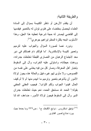 ‫ﻭﺍﻟﻁﺭﻴﻘﺔ ﺍﻟﺜﺎﻨﻴﺔ:‬
‫ﺃﻥ ﻴﺘﻘﺩﻡ ﺍﻷﺭﺨﻥ ﺃﻭ ﻨﺎﻅﺭ ﺍﻟﻜﻨﻴﺴﺔ ﺒﺴﺅﺍل ﺇﻟﻰ ﺍﻟﺴﺎﺩﺓ‬
                                        ‫‪‬‬
                                        ‫َ‬
‫ﺍﻟﻌﻠﻤﺎﺀ ﻟﻴﺤﺼل ﺒﻤﻘﺘﻀﺎﻩ ﻋﻠﻰ ﻓﺘﻭﻯ ﺘﺅﺫﻥ ﻟﻪ ﺒﺎﻟﺘﻌﻤﻴﺭ ﻓﻴﻘﺩﻤﻬﺎ‬
   ‫‪‬‬
‫ﺇﻟﻰ ﺍﻟﻘﺎﻀﻲ ﻟﻴﺼﺩﺭ ﻟﻪ ﺤﺠﺔ ﺸﺭﻋﻴﺔ ﺘﻌﻁﻴﻪ ﻫﺫﺍ ﺍﻟﺤﻕ، ﻭﻫﺫﺍ‬
           ‫ﺍﻷﺴﻠﻭﺏ ﺍﺘﺒﻌﻪ ﺒﻜﺜﺭﺓ ﺍﻟﻤﻌﻠﻡ ﺇﺒﺭﺍﻫﻴﻡ ﺠﻭﻫﺭﻱ)٥٥(.‬
‫ﻭﻨﻭﺭﺩ ﻨﺼﺎ ﻟﺼﻭﺭﺓ ﺍﻟﺴﺅﺍل ﻭﺍﻟﺠﻭﺍﺏ ﻋﻠﻴﻪ ﻟﺘﺭﻤﻴﻡ‬
                                  ‫‪‬‬
‫ﻭﺘﻌﻤﻴﺭ ﻜﻨﻴﺴﺔ ﺒﺎﻹﺴﻜﻨﺩﺭﻴﺔ: "ﻤﺎ ﻗﻭﻟﻜﻡ ﺩﺍﻡ ﻓﻀﻠﻜﻡ ﻓﻲ ﺩﻴﺭ‬
‫ﻤﻌﺩ ﻻﺠﺘﻤﺎﻉ ﺍﻟﺭﻫﺒﺎﻥ ﻤﻥ ﺍﻟﻨﺼﺎﺭﻯ ﺍﻟﻘﺒﻁﺔ ﺘﺨﻠﺨﻠﺕ ﺠﺩﺭﺍﻨﻪ،‬
                                                ‫‪‬‬
‫ﻭﻭﻫﻨﺕ ﺤﻴﻁﺎﻨﻪ، ﻭﺍﺴﺘﻭﻟﻰ ﻋﻠﻴﻪ ﺍﻟﺨﺭﺍﺏ، ﻭﺁل ﺇﻟﻰ ﺍﻟﺴﻘﻭﻁ‬
‫ﺒﺈﺨﺒﺎﺭ ﺃﻫل ﺍﻟﻤﻌﺭﻓﺔ، ﻭﺼﺎﺭ ﻜل ﻤﻥ ﻓﻴﻪ ﻴﺨﺸﻰ ﻋﻠﻰ ﻨﻔﺴﻪ ﻤﻥ‬
                     ‫‪‬‬
‫ﺍﻟﻠﺼﻭﺹ، ﻭﻻ ﻤﺄﻭﻯ ﻟﻬﻡ ﻏﻴﺭﻩ ﻓﻬل ﻭﺍﻟﺤﺎﻟﺔ ﻫﺫﻩ ﻴﺠﻭﺯ ﻟﻭﻻﺓ‬
‫ﺍﻷﻤﻭﺭ ﺃﻥ ﻴﺄﺫﻨﻭﻫﻡ ﺒﺘﻌﻤﻴﺭ ﻭﺘﺭﻤﻴﻡ ﻤﺎ ﺍﻨﻬﺩﻡ ﻤﻨﻬﺎ ﺃﻡ ﻻ ﺃﻡ ﻜﻴﻑ‬
‫ﺍﻟﺤﺎل ﺍﻓﻴﺩﻭﺍ ﺍﻟﺠﻭﺍﺏ ﻭﻟﻜﻡ ﺍﻟﺜﻭﺍﺏ". ﻓﻴﺠﻴﺏ ﺍﻟﻤﻔﺘﻲ ﺍﻟﺤﻨﻔﻲ‬
‫ﺒﻘﻭﻟﻪ:" ﺍﻟﺤﻤﺩ ﷲ ﻤﺴﺘﺤﻕ ﺍﻟﺤﻤﺩ، ﻨﻌﻡ ﺤﻴﺙ ﺘﺨﻠﺨﻠﺕ ﺠﺩﺭﺍﻥ‬
‫ﺍﻟﺩﻴﺭ ﻭﺁل ﺇﻟﻰ ﺍﻟﺴﻘﻭﻁ ﻓﻴﺠﻭﺯ ﻟﻭﻻﺓ ﺍﻷﻤﻭﺭ- ﻀﺎﻋﻑ ﺍﷲ ﻟﻨﺎ‬


                                                          ‫)٥٥(‬
‫ﺘﻭﻓﻴﻕ ﺍﺴﻜﺎﺭﻭﺱ : ﻨﻭﺍﺒﻎ ﺍﻷﻗﺒﺎﻁ، ﺝ١ : ﺹ٢٣٣ ﻭﻤﺎ ﺒﻌﺩﻫﺎ ﺤﻴﺙ‬
                               ‫ﻴﻭﺭﺩ ﻨﻤﺎﺫﺝ ﻟﺼﻭﺭ ﺍﻟﻔﺘﺎﻭﻯ.‬


                        ‫- ٠٣ -‬
 