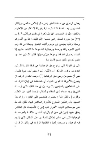 ‫=‬
‫ﻴﻌﻁﻲ ﺍﻟﺭﻫﺒﺎﻥ ﻤﻥ ﺼﺩﻗﺔ ﺍﻟﻔﻁﺭ ﻭﻫﻲ ﻤﺎل ﺇﺴﻼﻤﻲ ﺨﺎﻟﺹ، ﻭﻴﺘﻨﺎﻗل‬
‫ﺍﻟﻤﻔﺴﺭﻭﻥ ﺃﻴﻀﺎ ﻗﺼﺔ ﻨﺸﺄﺓ ﺍﻟﺭﻫﺒﺎﻨﻴﺔ ﺒﻁﺭﻴﻘﺔ ﻻ ﺘﺨﻠﻭ ﻤﻥ ﺍﻻﺤﺘﺭﺍﻡ‬
                                             ‫‪‬‬
‫ﻭﺍﻟﺘﻘﺩﻴﺭ، ﺒل ﺇﻥ ﺍﻟﻤﻔﺴﺭﻴﻥ ﺍﻷﻭﺍﺌل ﺫﻫﺒﻭﺍ ﻓﻲ ﺘﻔﺴﻴﺭﻫﻡ ﻟﻶﻴـﺔ ﺭﻗـﻡ‬
‫)٧٢( ﻤﻥ ﺴﻭﺭﺓ ﺍﻟﺤﺩﻴﺩ ﻭﺍﻟﺘﻰ ﻨ ‪‬ﻬﺎ :‪‬ﺜ ‪ ‬ﻗﻔﻴ ﹶـﺎ ﻋ ﹶـﻰ ﺁ ﹶـﺎ ِ ِﻡ‬
‫ﺜ ﺭﻫ ‪‬‬       ‫‪‬ﻠ‬    ‫ﹸﻡ ﹶ ﱠ ‪‬ﻨ‬     ‫ﺼ‬
‫ﺒﺭﺴﻠ ﹶﺎ ﻭﻗﻔﻴ ﹶﺎ ﺒ ِﻴ ‪‬ﻰ ﺍﺒﻥ ﻤﺭﻴﻡ ‪‬ﺁﺘﻴ ﹶﺎﻩ ﺍﻹﻨ ِﻴل ﻭﺠﻌﻠ ﹶﺎ ِﻲ ﻗﹸـﻭﺏ‬
‫ِ‬  ‫ِ ‪ِ  ‬ﻨ ‪ ‬ﹶ ﱠ ‪‬ﻨ ِﻌ ﺴ ‪     ِ ‬ﻭ ﹶ ‪‬ﻨ ‪ ِ ‬ﹾﺠ َ ‪   ‬ﹾﻨ ﻓ ﹸﻠ‬
‫ﺍﻟ ِﻴﻥ ﺍﺘﺒ ‪‬ﻭﻩ ‪‬ﺃﻓ ﹰ ﻭﺭﺤﻤﺔ ﻭﺭﻫ ‪‬ﺎﻨﻴﺔ ﺍﺒﺘﺩ ‪‬ﻭ ‪‬ﺎ ‪‬ﺎ ﻜﺘﺒ ﹶﺎ ‪‬ﺎ ﻋﻠﻴﻬﻡ ﺇﻻ‬
‫ﱠﺫ ‪ ‬ﱠ ‪‬ﻌ ‪ ‬ﺭ ْ ﹶﺔ ‪    ‬ﹰ ‪  ‬ﺒ ِ ‪ ‬ﹰ ﹶ ‪‬ﻋ ﻫ ﻤ ﹶ ﹶ ‪‬ﻨ ﻫ ‪ ‬ﹶ ‪ ِ  ِ ‬ﱠ‬
‫ﺍﺒﺘ ﹶﺎﺀ ﺭﻀ ‪‬ﺍﻥ ﺍﷲ ﻓ ‪‬ﺎ ﺭﻋﻭ ‪‬ﺎ ﺤﻕ ﺭ ‪‬ﺎﻴﺘ ‪‬ﺎ ﹶﺂﺘﻴ ﹶﺎ ﺍﱠـ ِﻴﻥ ﺁﻤ ﹸـﻭﺍ‬
   ‫‪ِ ‬ﻐ ‪ ِ ‬ﻭ ِ ِ ﹶﻤ ‪  ‬ﻫ ‪ ‬ﱠ ِﻋ ‪ِ ‬ﻬ ﻓ ﹶ ‪‬ﻨ ﻟ ﺫ ‪ ‬ﻨ‬
                                  ‫ﻤﻨﻬﻡ ﺃﺠﺭﻫﻡ ﻭﻜ ِﻴﺭ ﻤﻨﻬﻡ ﹶﺎﺴ ﹸﻭ ‪‬‬
                                   ‫ِ ﹾ ‪      َ  ‬ﹶﺜ ‪  ‬ﹾ ‪  ‬ﻓ ِﻘ ﻥ‬
‫ﺇﻟﻰ ﺃﻥ ﺍﻟﻔﺭﻗﺔ ﺍﻟﺘﻲ ﻟﻡ ﺘﺭﻉ ﺤﻕ ﺍﻟﺭﻫﺒﺎﻨﻴﺔ ﻫﻲ ﻓﺭﻗﺔ ﺘﺎﻟﻴـﺔ ﻟﻠـﺫﻴﻥ‬
‫ﺍﺒﺘﺩﻋﻭﻫﺎ، ﻭﻜﻭﻥ ﺍﷲ ﺫﻜﺭ ﺃﻥ ‪‬ﺍﻟ ِﻴﻥ ﺁﻤ ﹸﻭﺍ ﻤﻨﻬﻡ ﺃﺠ‪‬ـﺭﻫﻡ‪ ‬ﺩﻟﻴـل‬
       ‫ﱠﺫ ‪ ‬ﻨ ِ ﹾ ‪   َ  ‬‬
‫ﻋﻠﻰ ﺃﻥ ﻤﻨﻬﻡ ﻤﻥ ﺭﻋﻰ ﺤﻕ ﺍﻟﺭﻫﺒﺎﻨﻴﺔ)٢٦(، ﻭﻟ ‪‬ـﺎ ﻜـﺎﻥ ﺍﻟﺭﻫﺒـﺎﻥ‬
                ‫ﻤ‬                          ‫‪‬‬
‫ﻴﻘﻴﻤﻭﻥ ﺒﺎﻷﺩﻴﺭﺓ؛ ﻟﺫﺍ ﻟﻡ ﻴﺭ ﺍﻟﻔﻘﻬﺎﺀ ﺃﻱ ﻏﻀﺎﻀﺔ ﻓﻲ ﺇﺠﺎﺯﺓ ﺍﻟﻭﻗـﻑ‬
                                 ‫‪‬‬
‫ﻋﻠﻰ ﺍﻟﻤﻨﻘﻁﻌﻴﻥ ﻭﺍﻟﻤﻘﻴﻤﻴﻥ ﺒﺎﻷﺩﻴﺭﺓ، ﺒل ﺇﻥ ﻫﺫﺍ ﺍﻟﺘﻘﻠﻴﺩ ﺍﻟﺫﻱ ﺃﺭﺴـﺎﻩ‬
‫ﺍﻟﻨﺒﻲ‪ ‬ﻭﺠﺩ ﺼﺩﺍﻩ ﻟﺩﻯ ﺍﻟﺨﻠﻔﺎﺀ ﻭﺍﻟﺤﻜﺎﻡ، ﻓﻭﺠﺩﻨﺎ ﻜﺜﻴﺭﺍ ﻤﻥ ﺍﻟﺤﻜﺎﻡ‬
           ‫‪‬‬
‫ﻴﻭﻗﻔﻭﻥ ) ﺒﺎﻷﻜﺜﺭ ﺩﻗﺔ : ﻴﺤﺒﺴﻭﻥ (ﺒﺄﻨﻔﺴﻬﻡ ﻋﻠﻰ ﺍﻷﺩﻴﺭﺓ، ﻭﺇﺯﺍﺀ ﻫﺫﺍ‬
‫ﺍﻟﺘﺴﻬﻴل ﺒل ﻭﺍﻟﺘﻤﻴﻴﺯ ﺍﻟﻤﻤﻨﻭﺡ ﻟﻸﺩﻴﺭﺓ ﻭﺍﻟﺴﺎﻜﻨﻴﻥ ﻓﻴﻬﺎ، ﺃﻁﻠﻕ ﺍﻟﻘـﺒﻁ‬
‫ﻋﻠﻰ ﻤﺅﺴﺴﺎﺘﻬﻡ ﺍﻟﺩﻴﻨﻴﺔ ﺍﻷﺨﺭﻯ ﻟﻘﺏ )ﺩﻴﺭ (؛ ﻓﺄﺼﺒﺤﺕ ﻜل ﺍﻟﻜﻨﺎﺌﺱ‬
‫ﻴﻁﻠﻕ ﻋﻠﻴﻬﺎ )ﺩﻴﺭ( ﻓﻲ ﺤﻴﻥ ﻟﻡ ﻴﻜﻥ ﻟﻬﺎ ﺃﺩﻨـﻰ ﻋﻼﻗـﺔ ﺒﺎﻟﻤﺅﺴﺴـﺔ‬
‫ﺍﻟﺭﻫﺒﺎﻨﻴﺔ ﺍﻟﺘﻲ ﻫﻲ ﺃﺴﺎﺱ ﺇﻁﻼﻕ ﻜﻠﻤﺔ ﺩﻴﺭ ﻋﻠﻰ ﺍﻟﻤﻜﺎﻥ ﺍﻟﺫﻱ ﻴﻘـﻴﻡ‬
‫ﻓﻴﻪ ﺍﻟﺭﻫﺒﺎﻥ، ﻭﺃﺼﺒﺤﺕ ﺍﻟﻌﺒﺎﺭﺓ ﺍﻟﺘﻘﻠﻴﺩﻴﺔ ﺍﻟﻭﺍﺭﺩﺓ ﻓﻲ ﻭﺜﺎﺌﻕ ﺍﻟﻭﻗـﻑ‬
‫=‬


                                 ‫- ٤٣ -‬
 