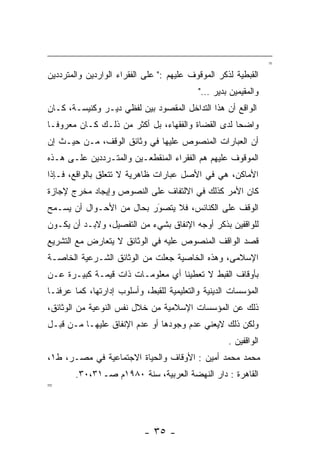 ‫=‬
‫ﺍﻟﻘﺒﻁﻴﺔ ﻟﺫﻜﺭ ﺍﻟﻤﻭﻗﻭﻑ ﻋﻠﻴﻬﻡ :" ﻋﻠﻰ ﺍﻟﻔﻘﺭﺍﺀ ﺍﻟﻭﺍﺭﺩﻴﻥ ﻭﺍﻟﻤﺘﺭﺩﺩﻴﻥ‬
                                           ‫ﻭﺍﻟﻤﻘﻴﻤﻴﻥ ﺒﺩﻴﺭ …"‬
‫ﺍﻟﻭﺍﻗﻊ ﺃﻥ ﻫﺫﺍ ﺍﻟﺘﺩﺍﺨل ﺍﻟﻤﻘﺼﻭﺩ ﺒﻴﻥ ﻟﻔﻅﻲ ﺩﻴـﺭ ﻭﻜﻨﻴﺴـﺔ، ﻜـﺎﻥ‬
‫ﻭﺍﻀﺤﺎ ﻟﺩﻯ ﺍﻟﻘﻀﺎﺓ ﻭﺍﻟﻔﻘﻬﺎﺀ، ﺒل ﺃﻜﺜﺭ ﻤﻥ ﺫﻟـﻙ ﻜـﺎﻥ ﻤﻌﺭﻭ ﹰـﺎ‬
  ‫ﻓ‬                                                 ‫‪‬‬
‫ﺃﻥ ﺍﻟﻌﺒﺎﺭﺍﺕ ﺍﻟﻤﻨﺼﻭﺹ ﻋﻠﻴﻬﺎ ﻓﻲ ﻭﺜﺎﺌﻕ ﺍﻟﻭﻗﻑ، ﻤـﻥ ﺤﻴـﺙ ﺇﻥ‬
‫ﺍﻟﻤﻭﻗﻭﻑ ﻋﻠﻴﻬﻡ ﻫﻡ ﺍﻟﻔﻘﺭﺍﺀ ﺍﻟﻤﻨﻘﻁﻌـﻴﻥ ﻭﺍﻟﻤﺘـﺭﺩﺩﻴﻥ ﻋﻠـﻰ ﻫـﺫﻩ‬
‫ﺍﻷﻤﺎﻜﻥ، ﻫﻲ ﻓﻲ ﺍﻷﺼل ﻋﺒﺎﺭﺍﺕ ﻅﺎﻫﺭﻴﺔ ﻻ ﺘﺘﻌﻠﻕ ﺒﺎﻟﻭﺍﻗﻊ، ﻓـﺈﺫﺍ‬
‫ﻜﺎﻥ ﺍﻷﻤﺭ ﻜﺫﻟﻙ ﻓﻲ ﺍﻻﻟﺘﻔﺎﻑ ﻋﻠﻰ ﺍﻟﻨﺼﻭﺹ ﻭﺇﻴﺠﺎﺩ ﻤﺨﺭﺝ ﻹﺠﺎﺯﺓ‬
‫ﺍﻟﻭﻗﻑ ﻋﻠﻰ ﺍﻟﻜﻨﺎﺌﺱ، ﻓﻼ ﻴﺘﺼﻭﺭ ﺒﺤﺎل ﻤﻥ ﺍﻷﺤـﻭﺍل ﺃﻥ ﻴﺴـﻤﺢ‬
                          ‫َ‬
                          ‫‪‬‬
‫ﻟﻠﻭﺍﻗﻔﻴﻥ ﺒﺫﻜﺭ ﺃﻭﺠﻪ ﺍﻹﻨﻔﺎﻕ ﺒﺸﻲﺀ ﻤﻥ ﺍﻟﺘﻔﺼﻴل، ﻭﻻﺒـﺩ ﺃﻥ ﻴﻜـﻭﻥ‬
‫ﻗﺼﺩ ﺍﻟﻭﺍﻗﻑ ﺍﻟﻤﻨﺼﻭﺹ ﻋﻠﻴﻪ ﻓﻲ ﺍﻟﻭﺜﺎﺌﻕ ﻻ ﻴﺘﻌﺎﺭﺽ ﻤﻊ ﺍﻟﺘﺸﺭﻴﻊ‬
‫ﺍﻹﺴﻼﻤﻰ، ﻭﻫﺫﻩ ﺍﻟﺨﺎﺼﻴﺔ ﺠﻌﻠﺕ ﻤﻥ ﺍﻟﻭﺜﺎﺌﻕ ﺍﻟﺸـﺭﻋﻴﺔ ﺍﻟﺨﺎﺼـﺔ‬
‫ﺒﺄﻭﻗﺎﻑ ﺍﻟﻘﺒﻁ ﻻ ﺘﻌﻁﻴﻨﺎ ﺃﻱ ﻤﻌﻠﻭﻤـﺎﺕ ﺫﺍﺕ ﻗﻴﻤـﺔ ﻜﺒﻴـﺭﺓ ﻋـﻥ‬
‫ﺍﻟﻤﺅﺴﺴﺎﺕ ﺍﻟﺩﻴﻨﻴﺔ ﻭﺍﻟﺘﻌﻠﻴﻤﻴﺔ ﻟﻠﻘﺒﻁ، ﻭﺃﺴﻠﻭﺏ ﺇﺩﺍﺭﺘﻬﺎ، ﻜﻤﺎ ﻋﺭﻓﻨـﺎ‬
‫ﺫﻟﻙ ﻋﻥ ﺍﻟﻤﺅﺴﺴﺎﺕ ﺍﻹﺴﻼﻤﻴﺔ ﻤﻥ ﺨﻼل ﻨﻔﺱ ﺍﻟﻨﻭﻋﻴﺔ ﻤﻥ ﺍﻟﻭﺜﺎﺌﻕ،‬
‫ﻭﻟﻜﻥ ﺫﻟﻙ ﻻﻴﻌﻨﻲ ﻋﺩﻡ ﻭﺠﻭﺩﻫﺎ ﺃﻭ ﻋﺩﻡ ﺍﻹﻨﻔﺎﻕ ﻋﻠﻴﻬـﺎ ﻤـﻥ ﻗﺒـل‬
                                                    ‫ﺍﻟﻭﺍﻗﻔﻴﻥ .‬
‫ﻤﺤﻤﺩ ﻤﺤﻤﺩ ﺃﻤﻴﻥ : ﺍﻷﻭﻗﺎﻑ ﻭﺍﻟﺤﻴﺎﺓ ﺍﻻﺠﺘﻤﺎﻋﻴﺔ ﻓﻲ ﻤﺼـﺭ، ﻁ١،‬
        ‫ﺍﻟﻘﺎﻫﺭﺓ : ﺩﺍﺭ ﺍﻟﻨﻬﻀﺔ ﺍﻟﻌﺭﺒﻴﺔ، ﺴﻨﺔ ٠٨٩١ﻡ ﺼـ١٣،٠٣.‬
‫=‬




                           ‫- ٥٣ -‬
 