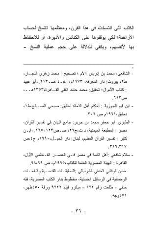 ‫ﺍﻟﻜﺘﺏ ﺍﻟﺘﻰ ﺍﻨﺘﺴﺨﺕ ﻓﻲ ﻫﺫﺍ ﺍﻟﻘﺭﻥ، ﻭﻤﻌﻅﻤﻬﺎ ﺍﻨﺘﺴﺦ ﻟﺤﺴﺎﺏ‬
‫ﺍﻷﺭﺍﺨﻨﺔ؛ ﻟﻜﻲ ﻴﻭﻗﻔﻭﻫﺎ ﻋﻠﻰ ﺍﻟﻜﻨﺎﺌﺱ ﻭﺍﻷﺩﻴﺭﺓ، ﺃﻭ ﻟﻼﺤﺘﻔﺎﻅ‬
‫ﺒﻬﺎ ﻷﻨﻔﺴﻬﻡ، ﻭﻴﻜﻔﻲ ﻟﻠﺩﻻﻟﺔ ﻋﻠﻰ ﺤﺠﻡ ﻋﻤﻠﻴﺔ ﺍﻟﻨﺴﺦ -‬


                                                              ‫=‬
‫- ﺍﻟﺸﺎﻓﻌﻲ، ﻤﺤﻤﺩ ﺒﻥ ﺇﺩﺭﻴﺱ :ﺍﻷﻡ ؛ ﺘﺼﺤﻴﺢ : ﻤﺤﻤﺩ ﺯﻫﺭﻱ ﺍﻟﻨﺠـﺎﺭ،‬
‫ﻁ٢، ﺒﻴﺭﻭﺕ: ﺩﺍﺭ ﺍﻟﻤﻌﺭﻓﺔ، ٣٧٩١ﻡ، ﺠـ٤ ﺼـ٣١٢.-ﺃﺒﻭ ﻋﺒﻴﺩ‬
‫: ﻜﺘﺎﺏ ﺍﻷﻤﻭﺍل؛ ﺘﺤﻘﻴﻕ: ﻤﺤﻤﺩ ﺤﺎﻤﺩ ﺍﻟﻔﻘﻲ ﺍﻟﻘـﺎﻫﺭﺓ،٣٥٣١ﻫــ،‬
                                                  ‫ﺹ٣١٦.‬
‫- ﺍﺒﻥ ﻗﻴﻡ ﺍﻟﺠﻭﺯﻴﺔ : ﺃﺤﻜﺎﻡ ﺃﻫل ﺍﻟﺫﻤﺔ؛ ﺘﺤﻘﻴﻕ: ﺼﺒﺤﻲ ﺍﻟﺼـﺎﻟﺢ،ﻁ١،‬
                                    ‫ﺩﻤﺸﻕ،١٦٩١ﻡ ﺹ ٢٠٣.‬
‫- ﺍﻟﻁﺒﺭﻱ، ﺃﺒﻭ ﺠﻌﻔﺭ ﻤﺤﻤﺩ ﺒﻥ ﺠﺭﻴﺭ: ﺠﺎﻤﻊ ﺍﻟﺒﻴﺎﻥ ﻓﻲ ﺘﻔﺴﻴﺭ ﺍﻟﻘﺭﺁﻥ،‬
‫ﻤﺼﺭ : ﺍﻟﻤﻁﺒﻌﺔ ﺍﻟﻤﻴﻤﻨﻴﺔ، ﺩ.ﺕ،ﺝ٦٢، ﺼـﺹ٣٢١-٥٢١.-ﺍﺒـﻥ‬
‫ﻜﺜﻴﺭ : ﺘﻔﺴﻴﺭ ﺍﻟﻘﺭﺁﻥ ﺍﻟﻌﻅﻴﻡ، ﻟﺒﻨﺎﻥ: ﺩﺍﺭ ﺍﻟﺠﻴـل،٠٩٩١ﻡ ﺝ٤،ﺹ‬
                                                ‫٧١٣،٦١٣.‬
‫- ﺴﻼﻡ ﺸﺎﻓﻌﻲ :ﺃﻫل ﺍﻟﺫﻤﺔ ﻓﻲ ﻤﺼﺭ ﻓـﻲ ﺍﻟﻌﺼـﺭ ﺍﻟﻔـﺎﻁﻤﻲ ﺍﻷﻭل،‬
   ‫ﺍﻟﻘﺎﻫﺭﺓ : ﺍﻟﻬﻴﺌﺔ ﺍﻟﻤﺼﺭﻴﺔ ﺍﻟﻌﺎﻤﺔ ﻟﻠﻜﺘﺎﺏ،٥٩٩١ﻡ، ﺹ ٩٩،٨٩.‬
‫ﺤﺴﻥ ﺍﻟﻭﻓﺎﺌﻲ ﺍﻟﺤﻨﻔﻲ ﺍﻟﺸﺭﻨﺒﺎﻟﻲ :ﺍﻟﺘﺤﻘﻴﻘـﺎﺕ ﺍﻟﻘﺩﺴـﻴﺔ ﻭﺍﻟﻨﻔﺤـﺎﺕ‬
‫ﺍﻟﺭﺤﻤﺎﻨﻴﺔ ﻓﻲ ﺍﻟﺭﺴﺎﺌل ﺍﻟﺤﺴﻨﻴﺔ، ﻤﺨﻁﻭﻁ ﺒﺩﺍﺭ ﺍﻟﻜﺘﺏ ﺍﻟﻤﺼﺭﻴﺔ، ﻓﻘﻪ‬
‫ﺤﻨﻔﻲ - ﻁﻠﻌﺕ ﺭﻗﻡ ٢٢٦ – ﻤﻴﻜﺭﻭ ﻓﻴﻠﻡ ٢٢٢٩ ﻭﺭﻗﺔ ٠٥٤ﻅﻬﺭ،‬
                                                  ‫١٥٤ﻭﺠﻪ.‬


                           ‫- ٦٣ -‬
 