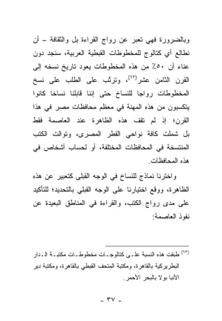 ‫ﻭﺒﺎﻟﻀﺭﻭﺭﺓ ﻓﻬﻲ ﺘﻌﺒﺭ ﻋﻥ ﺭﻭﺍﺝ ﺍﻟﻘﺭﺍﺀﺓ ﺒل ﻭﺍﻟﺜﻘﺎﻓﺔ – ﺃﻥ‬
                                  ‫‪‬‬
‫ﻨﻁﺎﻟﻊ ﺃﻱ ﻜﺘﺎﻟﻭﺝ ﻟﻠﻤﺨﻁﻭﻁﺎﺕ ﺍﻟﻘﺒﻁﻴﺔ ﺍﻟﻌﺭﺒﻴﺔ، ﺴﻨﺠﺩ ﺩﻭﻥ‬
‫ﻋﻨﺎﺀ ﺃﻥ ٠٥٪ ﻤﻥ ﻫﺫﻩ ﺍﻟﻤﺨﻁﻭﻁﺎﺕ ﻴﻌﻭﺩ ﺘﺎﺭﻴﺦ ﻨﺴﺨﻪ ﺇﻟﻰ‬
‫ﺍﻟﻘﺭﻥ ﺍﻟﺜﺎﻤﻥ ﻋﺸﺭ)٣٦(، ﻭﺘﺭﺘﺏ ﻋﻠﻰ ﺍﻟﻁﻠﺏ ﻋﻠﻰ ﻨﺴﺦ‬
                   ‫ﱠ‬
‫ﺍﻟﻤﺨﻁﻭﻁﺎﺕ ﺭﻭﺍﺠﺎ ﻟﻠﻨﺴﺎﺥ ﺤﺘﻰ ﺇﻨﻨﺎ ﻗﺎﺒﻠﻨﺎ ﻨﺴﺎﺨﺎ ﻜﺎﻨﻭﺍ‬
       ‫‪ ‬ﹰ‬                          ‫‪‬‬
‫ﻴﺘﻜﺴﺒﻭﻥ ﻤﻥ ﻫﺫﻩ ﺍﻟﻤﻬﻨﺔ ﻓﻲ ﻤﻌﻅﻡ ﻤﺤﺎﻓﻅﺎﺕ ﻤﺼﺭ ﻓﻲ ﻫﺫﺍ‬
‫ﺍﻟﻘﺭﻥ؛ ﺇﺫ ﻟﻡ ﺘﻘﻑ ﻫﺫﻩ ﺍﻟﻅﺎﻫﺭﺓ ﻋﻨﺩ ﺍﻟﻌﺎﺼﻤﺔ ﻓﻘﻁ‬
‫ﺒل ﺸﻤﻠﺕ ﻜﺎﻓﺔ ﻨﻭﺍﺤﻲ ﺍﻟﻘﻁﺭ ﺍﻟﻤﺼﺭﻯ، ﻭﺘﻭﺍﻟﺕ ﺍﻟﻜﺘﺏ‬
‫ﺍﻟﻤﻨﺘﺴﺨﺔ ﻓﻲ ﺍﻟﻤﺤﺎﻓﻅﺎﺕ ﺍﻟﻤﺨﺘﻠﻔﺔ، ﺃﻭ ﻟﺤﺴﺎﺏ ﺃﺸﺨﺎﺹ ﻓﻲ‬
                                                ‫ﻫﺫﻩ ﺍﻟﻤﺤﺎﻓﻅﺎﺕ.‬
‫ﻭﺍﺨﺘﺭﻨﺎ ﻨﻤﺎﺫﺝ ﻟﻠﻨﺴﺎﺥ ﻓﻲ ﺍﻟﻭﺠﻪ ﺍﻟﻘﺒﻠﻰ ﻜﺘﻌﺒﻴﺭ ﻋﻥ ﻫﺫﻩ‬
‫ﺍﻟﻅﺎﻫﺭﺓ، ﻭﻭﻗﻊ ﺍﺨﺘﻴﺎﺭﻨﺎ ﻋﻠﻰ ﺍﻟﻭﺠﻪ ﺍﻟﻘﺒﻠﻲ ﺒﺎﻟﺘﺤﺩﻴﺩ؛ ﻟﻠﺘﺄﻜﻴﺩ‬
‫ﻋﻠﻰ ﻤﺩﻯ ﺭﻭﺍﺝ ﺍﻟﻜﺘﺏ، ﻭﺍﻟﻘﺭﺍﺀﺓ ﻓﻲ ﺍﻟﻤﻨﺎﻁﻕ ﺍﻟﺒﻌﻴﺩﺓ ﻋﻥ‬
                                                  ‫ﻨﻔﻭﺫ ﺍﻟﻌﺎﺼﻤﺔ:‬



                                                                 ‫)٣٦(‬
‫ﻁﺒﻘﺕ ﻫﺫﻩ ﺍﻟﻨﺴﺒﺔ ﻋﻠـﻰ ﻜﺘﺎﻟﻭﺠـﺎﺕ ﻤﺨﻁﻭﻁـﺎﺕ ﻤﻜﺘﺒـﺔ ﺍﻟـﺩﺍﺭ‬
‫ﺍﻟﺒﻁﺭﻴﺭﻜﻴﺔ ﺒﺎﻟﻘﺎﻫﺭﺓ، ﻭﻤﻜﺘﺒﺔ ﺍﻟﻤﺘﺤﻑ ﺍﻟﻘﺒﻁﻲ ﺒﺎﻟﻘﺎﻫﺭﺓ، ﻭﻤﻜﺘﺒﺔ ﺩﻴﺭ‬
                                      ‫ﺍﻷﻨﺒﺎ ﺒﻭﻻ ﺒﺎﻟﺒﺤﺭ ﺍﻷﺤﻤﺭ.‬


                            ‫- ٧٣ -‬
 