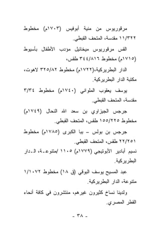 ‫ﻤﺭﻗﻭﺭﻴﻭﺱ ﻤﻥ ﻤﻨﻴﺔ ﺃﺒﻭﻓﻴﺱ )٣٠٧١ﻡ( ﻤﺨﻁﻭﻁ‬
                      ‫٢٢٣/١١ ﻤﻘﺩﺴﺔ، ﺍﻟﻤﺘﺤﻑ ﺍﻟﻘﺒﻁﻲ.‬
‫ﺍﻟﻘﺱ ﻤﺭﻗﻭﺭﻴﻭﺱ ﻤﻴﺨﺎﺌﻴل ﻤﺅﺩﺏ ﺍﻷﻁﻔﺎل ﺒﺄﺴﻴﻭﻁ‬
                   ‫)٥١٧١ﻡ( ﻤﺨﻁﻭﻁ ٦١٨/٤٤٣ ﻁﻘﺱ،‬
‫ﺍﻟﺩﺍﺭ ﺍﻟﺒﻁﺭﻴﺭﻜﻴﺔ،)٢٢٧١ﻡ( ﻤﺨﻁﻭﻁ ٢٨/٥٢٣ ﻻﻫﻭﺕ،‬
                               ‫ﻤﻜﺘﺒﺔ ﺍﻟﺩﺍﺭ ﺍﻟﺒﻁﺭﻴﺭﻜﻴﺔ.‬
‫ﻴﻭﺴﻑ ﻴﻌﻘﻭﺏ ﺍﻟﻤﻠﻭﺍﻨﻲ )٠٤٧١ﻡ( ﻤﺨﻁﻭﻁ ٤٣/٣‬
                               ‫ﻤﻘﺩﺴﺔ، ﺍﻟﻤﺘﺤﻑ ﺍﻟﻘﺒﻁﻲ.‬
‫ﺠﺭﺠﺱ ﺍﻟﺠﻴﺯﺍﻭﻱ ﺒﻥ ﺴﻌﺩ ﺍﷲ ﺍﻟﻨﺤﺎل )٩٤٧١ﻡ(‬
             ‫ﻤﺨﻁﻭﻁ ٥٢٢/٥٥١ ﻁﻘﺱ، ﺍﻟﻤﺘﺤﻑ ﺍﻟﻘﺒﻁﻲ.‬
‫ﺠﺭﺠﺱ ﺒﻥ ﺒﻭﻟﺱ – ﺒﺒﺎ ﺍﻟﻜﺒﺭﻯ )٥٨٧١ﻡ( ﻤﺨﻁﻭﻁ‬
                      ‫١٥٢/٢٢ ﻁﻘﺱ، ﺍﻟﻤﺘﺤﻑ ﺍﻟﻘﺒﻁﻲ.‬
‫ﻨﺴﻴﻡ ﺃﺒﺎﺩﻴﺭ ﺍﻷﺒﻭﺘﻴﺠﻲ )٩٧٧١ﻡ( ٥٠١١ /ﻤﺘﻨﻭﻋـﺔ، ﺍﻟـﺩﺍﺭ‬
                                          ‫ﺍﻟﺒﻁﺭﻴﺭﻜﻴﺔ.‬
‫ﻋﺒﺩ ﺍﻟﻤﺴﻴﺢ ﻴﻭﺴﻑ ﺍﻟﺒﻭﻗﻲ )ﻕ ٨١( ﻤﺨﻁﻭﻁ ٢٧٠١/١‬
                            ‫ﻤﺘﻨﻭﻋﺔ، ﺍﻟﺩﺍﺭ ﺍﻟﺒﻁﺭﻴﺭﻜﻴﺔ.‬
‫ﻭﻟﺩﻴﻨﺎ ﻨﺴﺎﺥ ﻜﺜﻴﺭﻭﻥ ﻏﻴﺭﻫﻡ، ﻤﻨﺘﺸﺭﻭﻥ ﻓﻲ ﻜﺎﻓﺔ ﺃﻨﺤﺎﺀ‬
                                      ‫‪‬‬
                                      ‫ﺍﻟﻘﻁﺭ ﺍﻟﻤﺼﺭﻱ.‬

                      ‫- ٨٣ -‬
 