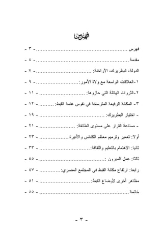 ‫‪‬‬
‫ﻓﻬﺭﺱ ........................................................ - ٣ -‬

‫ﻤﻘﺩﻤﺔ ......................................................... - ٤ -‬

‫ﺍﻟﺩﻭﻟﺔ، ﺍﻟﺒﻁﺭﻴﺭﻙ، ﺍﻷﺭﺍﺨﻨﺔ: .................................. - ٧ -‬

‫١-ﺍﻟﻌﻼﻗﺎﺕ ﺍﻟﻭﺍﺴﻌﺔ ﻤﻊ ﻭﻻﺓ ﺍﻷﻤﻭﺭ:.......................... - ٩ -‬

‫٢-ﺍﻟﺜﺭﻭﺍﺕ ﺍﻟﻬﺎﺌﻠﺔ ﺍﻟﺘﻲ ﺤﺎﺯﻭﻫﺎ: ............................ - ١١ -‬

‫٣- ﺍﻟﻤﻜﺎﻨﺔ ﺍﻟﺭﻓﻴﻌﺔ ﺍﻟﻤﺘﺭﺴﺨﺔ ﻓﻲ ﻨﻔﻭﺱ ﻋﺎﻤﺔ ﺍﻟﻘﺒﻁ: ......... - ٢١ -‬

‫- ﺍﺨﺘﻴﺎﺭ ﺍﻟﺒﻁﺭﻴﺭﻙ: ........................................ - ٩١ -‬

‫- ﺼﻨﺎﻋﺔ ﺍﻟﻘﺭﺍﺭ ﻋﻠﻰ ﻤﺴﺘﻭﻯ ﺍﻟﻁﺎﺌﻔﺔ: ...................... - ١٢ -‬

‫ﺃﻭﻻ: ﺘﻌﻤﻴﺭ ﻭﺘﺭﻤﻴﻡ ﻤﻌﻅﻡ ﺍﻟﻜﻨﺎﺌﺱ ﻭﺍﻷﺩﻴﺭﺓ .................. - ٣٢ -‬
                                                             ‫ﹰ‬

‫ﺜﺎﻨ ‪‬ﺎ: ﺍﻻﻫﺘﻤﺎﻡ ﺒﺎﻟﺘﻌﻠﻴﻡ ﻭﺍﻟﺜﻘﺎﻓﺔ: ............................... - ٣٣ -‬
                                                                    ‫ﻴ‬

‫ﺜﺎﻟ ﹰﺎ: ﻋﻤل ﺍﻟﻤﻴﺭﻭﻥ :........................................ - ٥٤ -‬
                                                               ‫ﺜ‬

‫ﺭﺍﺒ ‪‬ﺎ: ﺍﺭﺘﻔﺎﻉ ﻤﻜﺎﻨﺔ ﺍﻟﻘﺒﻁ ﻓﻲ ﺍﻟﻤﺠﺘﻤﻊ ﺍﻟﻤﺼﺭﻱ: ............. - ٧٤ -‬
                                                             ‫ﻌ‬

‫ﻤﻅﺎﻫﺭ ﺃﺨﺭﻯ ﻷﻭﻀﺎﻉ ﺍﻟﻘﺒﻁ: ............................... - ١٥ -‬

‫ﺨﺎﺘﻤﺔ ....................................................... - ٥٥ -‬




                                ‫-٣-‬
 