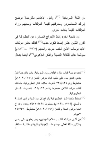 ‫ﻤﻥ ﺍﻟﻠﻐﺔ ﺍﻟﺴﺭﻴﺎﻨﻴﺔ )٦٦(، ﻭﻟﻌل ﺍﻻﻫﺘﻤﺎﻡ ﺒﺎﻟﺘﺭﺠﻤﺔ ﻴﻭﻀﺢ‬
‫ﺇﺩﺭﺍﻙ ﺍﻟﻤﻌﺎﺼﺭﻴﻥ ﻭﻤﻌﺭﻓﺘﻬﻡ ﻟﻘﻴﻤﺔ ﺍﻟﻤﺅﻟﻔﺎﺕ ﻭﺴﻌﻴﻬﻡ ﻭﺭﺍﺀ‬
                                    ‫ﺍﻟﻤﺅﻟﻔﺎﺕ ﺍﻟﻘﻴﻤﺔ ﺒﻠﻐﺎﺕ ﺃﺨﺭﻯ.‬
‫ﻤﻥ ﻨﺎﺤﻴﺔ ﺁﺨﺭﻯ ﺘﻌﺩ ﺍﻷﺩﺭﺍﺝ ﺍﻟﺼﺎﺩﺭﺓ ﻋﻥ ﺍﻟﺒﻁﺎﺭﻜﺔ ﻓﻲ‬
                              ‫ُ‬
                              ‫‪‬‬
                      ‫)٧٦(‬
‫ﻜﺫﻟﻙ ﺘﻌﺘﺒﺭ ﻤﺅﻟﻔﺎﺕ‬            ‫ﺍﻟﻘﺭﻥ ﺍﻟﺜﺎﻤﻥ ﻋﺸﺭ ﺇﻨﺘﺎﺠﺎ ﻓﻜﺭﻴﺎ ﺠﺩﻴﺩﺍ‬
                              ‫‪‬‬     ‫‪‬‬     ‫‪‬‬
‫ﺍﻷﻨﺒﺎ ﻴﻭﺴﺎﺏ ﺍﻷﺒﺢ ﺃﺴﻘﻑ ﺠﺭﺠﺎ ﻭﺃﺨﻤﻴﻡ )٥٣٧١ –٦٢٨١ﻡ(‬
‫ﻨﻤﻭﺫﺠﺎ ﻋﺎﻟﻴﺎ ﻟﻠﺜﻘﺎﻓﺔ ﺍﻟﻌﻤﻴﻘﺔ ﻭﺍﻟﻔﻜﺭ ﺍﻟﻼﻫﻭﺘﻲ)٨٦(، ﺃﻴﻀﺎ ﻴﺩﺨل‬
      ‫‪‬‬                                        ‫‪‬‬     ‫‪‬‬



                                                                 ‫)٦٦(‬
‫ﺘﻤﺕ ﺘﺭﺠﻤﺔ ﻜﺘﺎﺏ ﻤﻨﺎﺭﺓ ﺍﻷﻗﺩﺍﺱ ﻤﻥ ﺍﻟﺴﺭﻴﺎﻨﻴﺔ، ﻭﻗﺎﻡ ﺒﺎﻟﺘﺭﺠﻤﺔ ﻗﺱ‬
‫ُ‬
‫‪‬‬
‫ﻴﺩﻋﻰ ﻫﻨﺩﻱ ﺒﻨﺎﺀ ﻋﻠﻰ ﻁﻠﺏ ﺍﻟﺒﺎﺒﺎ ﻤﺭﻗﺱ ﺍﻟﺜﺎﻤﻥ )٦٩٧١-٩٠٨١ﻡ(‬
                                        ‫‪‬‬
‫ﻤﺨﻁﻭﻁ ﺭﻗﻡ ٤٣٤/٧٣٣ ﻻﻫﻭﺕ، ﻤﻜﺘﺒﺔ ﺍﻟﺩﺍﺭ ﺍﻟﺒﻁﺭﻴﺭﻜﻴﺔ، ﻜـﺫﻟﻙ‬
‫ﻜﺘﺎﺏ ﻤﺭﺸﺩ ﺍﻟﻜﺎﻫﻥ ﻤﺨﻁﻭﻁ ﺭﻗـﻡ ٣٩٤/١٦١ ﻻﻫـﻭﺕ، ﺍﻟـﺩﺍﺭ‬
                                                  ‫ﺍﻟﺒﻁﺭﻴﺭﻜﻴﺔ.‬
                                                                 ‫)٧٦(‬
‫ﺘﺤﺘﻔﻅ ﻤﻜﺘﺒﺔ ﺍﻟﺩﺍﺭ ﺍﻟﺒﻁﺭﻴﺭﻜﻴﺔ ﺒﺄﺩﺭﺍﺝ ﻜل ﻤﻥ ﺍﻟﺒﺎﺒﺎ ﻴﻭﺃﻨﺱ ﺍﻟﻤﺎﺌـﺔ‬
                        ‫ٍ‬
‫ﻭﺍﻟﺴﺎﺒﻊ )٩٦٧١-٦٩٧١ﻡ( ﻤﺨﻁﻭﻁ ٤٩٤/١٢٣ﻻﻫـﻭﺕ، ﻭﺃﺩﺭﺍﺝ‬
‫ﺍﻟﺒﺎﺒﺎ ﻤﺭﻗﺱ ﺍﻟﻤﺎﺌﺔ ﻭﺍﻟﺜﺎﻤﻥ )٦٩٧١-٩٠٨١ﻡ( ﻤﺨﻁﻭﻁ ٠٧٤/٥٤٣‬
                                                      ‫ﻻﻫﻭﺕ.‬
                                                                 ‫)٨٦(‬
‫ﻤﻥ ﺃﺸﻬﺭ ﻤﺅﻟﻔﺎﺘﻪ ﻜﺘﺎﺏ : ﺴﻼﺡ ﺍﻟﻤﺅﻤﻨﻴﻥ، ﻭﻫﻭ ﻴﺤﺘﻭﻱ ﻋﻠﻰ ﺇﺤﺩﻯ‬
‫ﻭﺜﻼﺜﻴﻥ ﻤﻘﺎﻟﺔ ﺘﻐﻁﻲ ﻤﻭﻀﻭﻋﺎﺕ ﻻﻫﻭﺘﻴﺔ ﻭﻓﻜﺭﻴﺔ ﻭﻋﻘﺎﺌﺩﻴﺔ ﻤﺨﺘﻠﻔﺔ،‬
‫=‬

                               ‫- ٠٤ -‬
 