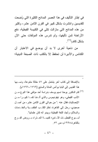 ‫ﻓﻲ ﺇﻁﺎﺭ ﺍﻟﺘﺄﻟﻴﻑ ﻓﻲ ﻫﺫﺍ ﺍﻟﻌﺼﺭ ﺍﻟﻤﺩﺍﺌﺢ ﺍﻟﻜﺜﻴﺭﺓ ﺍﻟﺘﻲ ﻭﻀﻌﺕ‬
 ‫ُ ِ‪‬‬
‫ﻟﻠﻘﺩﻴﺴﻴﻥ ﻭﺍﻨﺘﺸﺭﺕ ﺒﺸﻜل ﻜﺒﻴﺭ ﻓﻲ ﺍﻟﻘﺭﻥ ﺍﻟﺜﺎﻤﻥ ﻋﺸﺭ، ﻭﻜﺜﻴﺭ‬
‫ﻤﻥ ﻫﺫﻩ ﺍﻟﻤﺩﺍﺌﺢ ﺍﻟﺘﻲ ﻤﺎﺯﺍﻟﺕ ﺘﺘﻠﻰ ﻓﻲ ﺍﻟﻜﻨﻴﺴﺔ ﺍﻟﻘﺒﻁﻴﺔ، ﺩﻓﻊ‬
‫ﺍﻷﺭﺍﺨﻨﺔ ﺜﻤﻥ ﺘﺄﻟﻴﻔﻬﺎ، ﻭﻟﻡ ﺘﺩﺭﺱ ﻫﺫﻩ ﺍﻟﻤﺅﻟﻔﺎﺕ ﺤﺘﻰ ﺍﻵﻥ‬
                                                   ‫ﺒﺸﻜل ﻜﺎﻑ)٩٦(.‬
                                                        ‫ٍ‬
‫ﻤﻥ ﻨﺎﺤﻴﺔ ﺃﺨﺭﻯ ﻻ ﺒﺩ ﺃﻥ ﻴﻭﻀﻊ ﻓﻲ ﺍﻻﻋﺘﺒﺎﺭ ﺃﻥ‬
‫ﺍﻟﻜﻨﺎﺌﺱ ﻭﺍﻷﺩﻴﺭﺓ ﻟﻥ ﺘﺤﺘﻔﻅ ﺇﻻ ﺒﺎﻟﻜﺘﺏ ﺫﺍﺕ ﺍﻟﺼﺒﻐﺔ ﺍﻟﺩﻴﻨﻴﺔ؛‬




                                                                      ‫=‬
‫ﺒﺎﻹﻀﺎﻓﺔ ﺇﻟﻰ ﻜﺘﺎﺏ ﺁﺨﺭ ﻴﺸﺘﻤل ﻋﻠﻰ ٧٤ ﻤﻘﺎﻟﺔ ﻤﺘﻨﻭﻋﺔ، ﻭﻨﺴـﺒﻬﺎ‬
    ‫ﻫﺫﺍ ﺍﻟﻘﺩﻴﺱ ﺇﻟﻲ ﺍﻟﺒﺎﺒﺎ ﻴﻭﺃﻨﺱ ﺍﻟﻤﺎﺌﺔ ﻭﺍﻟﺴﺎﺒﻊ )٩٦٧١-٦٩٧١ﻡ(.‬
                                                                    ‫)٩٦(‬
‫ﻗﺎﻡ ﺍﻟﺩﻜﺘﻭﺭ ﻴﻭﺤﻨﺎ ﻨﺴﻴﻡ ﻴﻭﺴﻑ ﺒﺩﺭﺍﺴﺔ ﺃﺤﺩ ﻤﺅﻟﻔﻲ ﻫﺫﺍ ﺍﻟﻨﻭﻉ ﻤـﻥ‬
‫ﺍﻷﺩﺏ ﺍﻟﻘﺒﻁﻲ، ﻭﻫﻭ ﻨﻴﻘﻭﺩﻴﻤﻭﺱ ﻭﺍﻟﺫﻱ ﺃﻟـﻑ ﻜ ‪‬ـﺎ ﻜﺒﻴـﺭﺍ ﻤـﻥ‬
     ‫‪‬‬       ‫ﱠ ﻤ‬
‫ﺍﻹﺒﺼﺎﻟﻴﺎﺕ ﻓﻘﺎل ﻋﻨﻪ :" ﻤﻥ ﺤﻭﺍﻟﻲ ﺍﻟﻘﺭﻥ ﺍﻟﺜﺎﻤﻥ ﻋﺸﺭ، ﻤﻥ ﺃﺼـل‬
‫ﺼﻌﻴﺩﻱ، ﺭﺤل ﺇﻟﻲ ﺍﻟﻘﺎﻫﺭﺓ، ﺘﻌﻠﻡ ﺍﻟﻜﺘـﺏ ﺍﻟﻁﻘﺴـﻴﺔ ﻭﺍﻟﻤﻘـﺩﻤﺎﺕ‬
   ‫‪‬‬                        ‫ﱠ‬
           ‫ﻭﺍﻟﺴﻼﻟﻡ، ﻭﺃﺠﺎﺩ ﺍﻟﻠﻐﺔ ﺍﻟﻘﺒﻁﻴﺔ، ﻭﻴﺒﺩﻭ ﺃﻨﻪ ﻜﺎﻥ ﻋﻠﻤﺎﻨ ‪‬ﺎ".‬
              ‫ﻴ‬
‫ﺃﺴـﺒﻭﻉ ﺍﻟﻘﺒﻁﻴـﺎﺕ ﺍﻟﺜـﺎﻤﻥ؛ ﻜﻨﻴﺴـﺔ ﺍﻟﻌـﺫﺭﺍﺀ ﺒـﺭﻭﺽ ﺍﻟﻔـﺭﺝ‬
  ‫ـ‬                    ‫ـ‬
                                     ‫ﺒﺎﻟﻘﺎﻫﺭﺓ،٨٩٩١ﻡ، ﺹ ٢٥.‬


                            ‫- ١٤ -‬
 