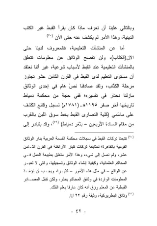 ‫ﻭﺒﺎﻟﺘﺎﻟﻲ ﻋﻠﻴﻨﺎ ﺃﻥ ﻨﻌﺭﻑ ﻤﺎﺫﺍ ﻜﺎﻥ ﻴﻘﺭﺃ ﺍﻟﻘﺒﻁ ﻏﻴﺭ ﺍﻟﻜﺘﺏ‬
              ‫)٠٧(‬
                     ‫ﺍﻟﺩﻴﻨﻴﺔ، ﻭﻫﺫﺍ ﺍﻷﻤﺭ ﻟﻡ ﻴﻜﺸﻑ ﻋﻨﻪ ﺤﺘﻰ ﺍﻵﻥ‬
‫ﺃﻤﺎ ﻋﻥ ﺍﻟﻤﻨﺸﺂﺕ ﺍﻟﺘﻌﻠﻴﻤﻴﺔ، ﻓﺎﻟﻤﻌﺭﻭﻑ ﻟﺩﻴﻨﺎ ﺤﺘﻰ‬
                                          ‫‪‬‬
‫ﺍﻵﻥ)ﺍﻟﻜﺘﺎﺏ(، ﻭﻟﻥ ﺘﻔﺼﺢ ﺍﻟﻭﺜﺎﺌﻕ ﻋﻥ ﻤﻌﻠﻭﻤﺎﺕ ﺘﺘﻌﻠﻕ‬
                                      ‫ﹸﱠ‬
‫ﺒﺎﻟﻤﻨﺸﺂﺕ ﺍﻟﺘﻌﻠﻴﻤﻴﺔ ﻋﻨﺩ ﺍﻟﻘﺒﻁ ﻷﺴﺒﺎﺏ ﺸﺭﻋﻴﺔ، ﻏﻴﺭ ﺃﻨﻨﺎ ﻨﻌﺘﻘﺩ‬
‫ﺃﻥ ﻤﺴﺘﻭﻯ ﺍﻟﺘﻌﻠﻴﻡ ﻟﺩﻯ ﺍﻟﻘﺒﻁ ﻓﻲ ﺍﻟﻘﺭﻥ ﺍﻟﺜﺎﻤﻥ ﻋﺸﺭ ﺘﺠﺎﻭﺯ‬
‫ﻤﺭﺤﻠﺔ ﺍﻟﻜﺘﺎﺏ، ﻭﻟﻘﺩ ﺼﺎﺩﻓﻨﺎ ﻨ ُ ﻫﺎﻡ ﻓﻲ ﺇﺤﺩﻯ ﺍﻟﻭﺜﺎﺌﻕ‬
                ‫ﺹ ‪‬‬ ‫‪‬‬                  ‫ﹸﱠ‬
‫ﻤﺎﺯﻟﻨﺎ ﻨﺤﺘﺎﺭ ﻓﻲ ﺘﻔﺴﻴﺭﻩ؛ ﻓﻔﻲ ﺤﺠﺔ ﻤﻥ ﻤﺤﻜﻤﺔ ﺩﻤﻴﺎﻁ‬
‫ﺘﺎﺭﻴﺨﻬﺎ ﺁﺨﺭ ﺼﻔﺭ ٥٩١١ﻫـ)١٨٧١ﻡ( ﺘﺴﺠل ﻭﻗﺎﺌﻊ ﺍﻟﻜﺸﻑ‬
‫ﻋﻠﻰ ﻤﺎﺴﻤﻲ )ﻜﻠﻴﺔ ﺍﻟﻨﺼﺎﺭﻯ ﺍﻟﻘﺒﻁ ﺒﺨﻁ ﺴﻭﻕ ﺍﻟﻠﺒﻥ ﺒﺎﻟﻘﺭﺏ‬
                                          ‫ُ‪‬‬
‫ﻤﻥ ﻤﻘﺎﻡ ﺍﻟﺴﺎﺩﺓ ﺍﻷﺭﺒﻌﻴﻥ – ﺒﺜﻐﺭ ﺩﻤﻴﺎﻁ( )١٧(، ﻭﻗﺩ ﻴﺘﺒﺎﺩﺭ ﺇﻟﻰ‬

                                                                  ‫)٠٧(‬
‫ﺘﺘﺒﻌﻨﺎ ﺘﺭﻜﺎﺕ ﺍﻟﻘﺒﻁ ﻓﻲ ﺴﺠﻼﺕ ﻤﺤﻜﻤﺔ ﺍﻟﻘﺴﻤﺔ ﺍﻟﻌﺭﺒﻴﺔ ﺒﺩﺍﺭ ﺍﻟﻭﺜﺎﺌﻕ‬
‫ﺍﻟﻘﻭﻤﻴﺔ ﺒﺎﻟﻘﺎﻫﺭﺓ؛ ﻟﻤﺘﺎﺒﻌﺔ ﺘﺭﻜﺎﺕ ﻜﺒﺎﺭ ﺍﻷﺭﺍﺨﻨﺔ ﻓﻲ ﺍﻟﻘﺭﻥ ﺍﻟﺜـﺎﻤﻥ‬
‫ﻋﺸﺭ، ﻭﻟﻡ ﻨﺼل ﺇﻟﻰ ﺸﻲﺀ، ﻭﻫﺫﺍ ﺍﻷﻤﺭ ﻤﺘﻌﻠﻕ ﺒﻁﺒﻴﻌﺔ ﺍﻟﻌﻤل ﻓـﻲ‬
‫ﺍﻟﻤﺤﺎﻜﻡ ﺍﻟﻌﺜﻤﺎﻨﻴﺔ، ﻭﻜﻴﻔﻴﺔ ﺇﻨﺸﺎﺀ ﺍﻟﻭﺜﺎﺌﻕ ﻭﺘﺴﺠﻴﻠﻬﺎ، ﻭﺍﻟﺘﻲ ﻻ ﺘﻌﺒـﺭ‬
‫ﻋﻥ ﺍﻟﻭﺍﻗﻊ – ﻓﻲ ﻤﺜل ﻫﺫﻩ ﺍﻷﻤﻭﺭ – ﻜﺜﻴـﺭﺍ، ﻭﻴﺠـﺏ ﺃﻥ ﺘﺅﺨـﺫ‬
                 ‫‪‬‬
‫ﺍﻟﻤﻌﻠﻭﻤﺎﺕ ﺍﻟﻭﺍﺭﺩﺓ ﻓﻲ ﻭﺜﺎﺌﻕ ﺍﻟﻤﺤﺎﻜﻡ ﺒﺤﺫﺭ، ﻭﻟﻜﻥ ﺘﻨﻘل ﺍﻟﻤﺼـﺎﺩﺭ‬
               ‫ﺍﻟﻘﺒﻁﻴﺔ ﻋﻥ ﺍﻟﻤﻌﻠﻡ ﺭﺯﻕ ﺃﻨﻪ ﻜﺎﻥ ﻋﺎﺭﻓﺎ ﺒﻌﻠﻡ ﺍﻟﻔﻠﻙ.‬
                            ‫ﹰ‬
                                                                  ‫)١٧(‬
                           ‫ﻭﺜﺎﺌﻕ ﺍﻟﺒﻁﺭﻴﺭﻜﻴﺔ، ﻭﺜﻴﻘﺔ ﺭﻗﻡ ٢٢ ‪.U‬‬


                            ‫- ٢٤ -‬
 