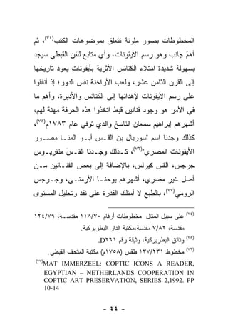 ‫ﺍﻟﻤﺨﻁﻭﻁﺎﺕ ﺒﺼﻭﺭ ﻤﻠﻭﻨﺔ ﺘﺘﻌﻠﻕ ﺒﻤﻭﻀﻭﻋﺎﺕ ﺍﻟﻜﺘﺏ)٤٧(، ﺜﻡ‬
‫ﺃﻫﻡ ﺠﺎﻨﺏ ﻭﻫﻭ ﺭﺴﻡ ﺍﻷﻴﻘﻭﻨﺎﺕ، ﻭﺃﻱ ﻤﺘﺎﺒﻊ ﻟﻠﻔﻥ ﺍﻟﻘﺒﻁﻲ ﺴﻴﺠﺩ‬
                                                  ‫ُ‬
                                                  ‫‪‬‬
‫ﺒﺴﻬﻭﻟﺔ ﺸﺩﻴﺩﺓ ﺍﻤﺘﻼﺀ ﺍﻟﻜﻨﺎﺌﺱ ﺍﻷﺜﺭﻴﺔ ﺒﺄﻴﻘﻭﻨﺎﺕ ﻴﻌﻭﺩ ﺘﺎﺭﻴﺨﻬﺎ‬
‫ﺇﻟﻰ ﺍﻟﻘﺭﻥ ﺍﻟﺜﺎﻤﻥ ﻋﺸﺭ، ﻭﻟﻌﺏ ﺍﻷﺭﺍﺨﻨﺔ ﻨﻔﺱ ﺍﻟﺩﻭﺭ؛ ﺇﺫ ﺃﻨﻔﻘﻭﺍ‬
‫ﻋﻠﻰ ﺭﺴﻡ ﺍﻷﻴﻘﻭﻨﺎﺕ ﻹﻫﺩﺍﺌﻬﺎ ﺇﻟﻰ ﺍﻟﻜﻨﺎﺌﺱ ﻭﺍﻷﺩﻴﺭﺓ، ﻭﺃﻫﻡ ﻤﺎ‬
‫ﻓﻲ ﺍﻷﻤﺭ ﻫﻭ ﻭﺠﻭﺩ ﻓﻨﺎﻨﻴﻥ ﻗﺒﻁ ﺍﺘﺨﺫﻭﺍ ﻫﺫﻩ ﺍﻟﺤﺭﻓﺔ ﻤﻬﻨﺔ ﻟﻬﻡ،‬
‫ﺃﺸﻬﺭﻫﻡ ﺇﺒﺭﺍﻫﻴﻡ ﺴﻤﻌﺎﻥ ﺍﻟﻨﺎﺴﺦ ﻭﺍﻟﺫﻱ ﺘﻭﻓﻲ ﻋﺎﻡ ٣٨٧١ﻡ)٥٧(،‬
‫ﻜﺫﻟﻙ ﻭﺠﺩﻨﺎ ﺍﺴﻡ "ﺴﻭﺭﻴﺎل ﺒﻥ ﺍﻟﻘـﺱ ﺃﺒـﻭ ﺍﻟﻤﻨـﺎ ﻤﺼـﻭﺭ‬
 ‫‪‬‬
‫ﺍﻷﻴﻘﻭﻨﺎﺕ ﺍﻟﻤﺼﺭﻱ")٦٧(، ﻜـﺫﻟﻙ ﻭﺠـﺩﻨﺎ ﺍﻟﻘـﺱ ﻤﻨﻘﺭﻴـﻭﺱ‬
         ‫‪‬‬
         ‫َ‬
‫ﺠﺭﺠﺱ، ﺍﻟﻘﺱ ﻜﻴﺭﻟﺱ، ﺒﺎﻹﻀﺎﻓﺔ ﺇﻟﻰ ﺒﻌﺽ ﺍﻟﻔﻨـﺎﻨﻴﻥ ﻤـﻥ‬
‫ﺃﺼل ﻏﻴﺭ ﻤﺼﺭﻱ، ﺃﺸﻬﺭﻫﻡ ﻴﻭﺤﻨـﺎ ﺍﻷﺭﻤﻨـﻲ، ﻭﺠـﺭﺠﺱ‬
‫ﺍﻟﺭﻭﻤﻲ)٧٧(، ﺒﺎﻟﻁﺒﻊ ﻻ ﺃﻤﺘﻠﻙ ﺍﻟﻘﺩﺭﺓ ﻋﻠﻰ ﻨﻘﺩ ﻭﺘﺤﻠﻴل ﺍﻟﻤﺴﺘﻭﻯ‬

                                                              ‫)٤٧(‬
‫ﻋﻠﻰ ﺴﺒﻴل ﺍﻟﻤﺜﺎل ﻤﺨﻁﻭﻁﺎﺕ ﺃﺭﻗﺎﻡ ٠٧/٨١١ ﻤﻘﺩﺴـﺔ، ٩٧/٤٢١‬
                  ‫ﻤﻘﺩﺴﺔ، ٢٨/٧ ﻤﻘﺩﺴﺔ،ﻤﻜﺘﺒﺔ ﺍﻟﺩﺍﺭ ﺍﻟﺒﻁﺭﻴﺭﻜﻴﺔ.‬
                                                              ‫)٥٧(‬
                         ‫ﻭﺜﺎﺌﻕ ﺍﻟﺒﻁﺭﻴﺭﻜﻴﺔ، ﻭﺜﻴﻘﺔ ﺭﻗﻡ ١٦٢‪.D‬‬
                                                              ‫)٦٧(‬
       ‫ﻤﺨﻁﻭﻁ ١٣٢/٧٣١ ﻁﻘﺱ )٨٥٧١ﻡ( ﻤﻜﺘﺒﺔ ﺍﻟﻤﺘﺤﻑ ﺍﻟﻘﺒﻁﻲ.‬
‫)٧٧(‬
   ‫,‪MAT IMMERZEEL: COPTIC ICONS A READER‬‬
   ‫‪EGYPTIAN – NETHERLANDS COOPERATION IN‬‬
   ‫‪COPTIC ART PRESERVATION, SERIES 2,1992. PP‬‬
   ‫41-01‬


                          ‫- ٤٤ -‬
 