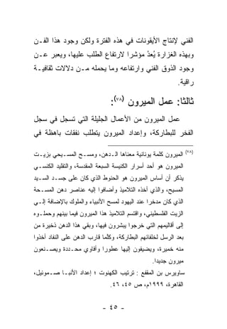 ‫ﺍﻟﻔﻨﻲ ﻹﻨﺘﺎﺝ ﺍﻷﻴﻘﻭﻨﺎﺕ ﻓﻲ ﻫﺫﻩ ﺍﻟﻔﺘﺭﺓ ﻭﻟﻜﻥ ﻭﺠﻭﺩ ﻫﺫﺍ ﺍﻟﻔـﻥ‬
‫ﻭﺒﻬﺫﻩ ﺍﻟﻐﺯﺍﺭﺓ ﻴﻌﺩ ﻤﺅﺸﺭﺍ ﻻﺭﺘﻔﺎﻉ ﺍﻟﻁﻠﺏ ﻋﻠﻴﻬﺎ، ﻭﻴﻌﺒﺭ ﻋـﻥ‬
     ‫‪‬‬                         ‫‪‬‬    ‫ُ‬
                                    ‫ُ ‪‬‬
‫ﻭﺠﻭﺩ ﺍﻟﺫﻭﻕ ﺍﻟﻔﻨﻲ ﻭﺍﺭﺘﻔﺎﻋﻪ ﻭﻤﺎ ﻴﺤﻤﻠﻪ ﻤـﻥ ﺩﻻﻻﺕ ﺜﻘﺎﻓﻴـﺔ‬
                                                           ‫ﺭﺍﻗﻴﺔ.‬

                               ‫ﺜﺎﻟﺜﺎ: ﻋﻤل ﺍﻟﻤﻴﺭﻭﻥ )٨٧(:‬
                                                   ‫ﹰ‬
‫ﻋﻤل ﺍﻟﻤﻴﺭﻭﻥ ﻤﻥ ﺍﻷﻋﻤﺎل ﺍﻟﺠﻠﻴﻠﺔ ﺍﻟﺘﻲ ﺘﺴﺠل ﻓﻲ ﺴﺠل‬
        ‫ﹸ ‪‬‬
‫ﺍﻟﻔﺨﺭ ﻟﻠﺒﻁﺎﺭﻜﺔ، ﻭﺇﻋﺩﺍﺩ ﺍﻟﻤﻴﺭﻭﻥ ﻴﺘﻁﻠﺏ ﻨﻔﻘﺎﺕ ﺒﺎﻫﻅﺔ ﻓﻲ‬

                                                                 ‫)٨٧(‬
‫ﺍﻟﻤﻴﺭﻭﻥ ﻜﻠﻤﺔ ﻴﻭﻨﺎﻨﻴﺔ ﻤﻌﻨﺎﻫﺎ ﺍﻟـﺩﻫﻥ، ﻭﻤﺴـﺢ ﺍﻟﻤﺴـﻴﺤﻲ ﺒﺯﻴـﺕ‬
‫ﺍﻟﻤﻴﺭﻭﻥ ﻫﻭ ﺃﺤﺩ ﺃﺴﺭﺍﺭ ﺍﻟﻜﻨﻴﺴﺔ ﺍﻟﺴﺒﻌﺔ ﺍﻟﻤﻘﺩﺴﺔ، ﻭﺍﻟﺘﻘﻠﻴﺩ ﺍﻟﻜﻨﺴـﻲ‬
‫ﻴﺫﻜﺭ ﺃﻥ ﺃﺴﺎﺱ ﺍﻟﻤﻴﺭﻭﻥ ﻫﻭ ﺍﻟﺤﻨﻭﻁ ﺍﻟﺫﻱ ﻜﺎﻥ ﻋﻠﻰ ﺠﺴـﺩ ﺍﻟﺴـﻴﺩ‬
‫ﺍﻟﻤﺴﻴﺢ، ﻭﺍﻟﺫﻱ ﺃﺨﺫﻩ ﺍﻟﺘﻼﻤﻴﺫ ﻭﺃﻀﺎﻓﻭﺍ ﺇﻟﻴﻪ ﻋﻨﺎﺼﺭ ﺩﻫﻥ ﺍﻟﻤﺴـﺤﺔ‬
‫ﺍﻟﺫﻱ ﻜﺎﻥ ﻤﺩﺨﺭﺍ ﻋﻨﺩ ﺍﻟﻴﻬﻭﺩ ﻟﻤﺴﺢ ﺍﻷﻨﺒﻴﺎﺀ ﻭﺍﻟﻤﻠﻭﻙ ﺒﺎﻹﻀﺎﻓﺔ ﺇﻟـﻲ‬
                                              ‫‪‬‬
‫ﺍﻟﺯﻴﺕ ﺍﻟﻔﻠﺴﻁﻴﻨﻲ، ﻭﺍﻗﺘﺴﻡ ﺍﻟﺘﻼﻤﻴﺫ ﻫﺫﺍ ﺍﻟﻤﻴﺭﻭﻥ ﻓﻴﻤﺎ ﺒﻴﻨﻬﻡ ﻭﺤﻤﻠـﻭﻩ‬
‫ﺇﻟﻰ ﺃﻗﺎﻟﻴﻤﻬﻡ ﺍﻟﺘﻲ ﺨﺭﺠﻭﺍ ﻴﺒﺸﺭﻭﻥ ﻓﻴﻬﺎ، ﻭﺒﻘﻲ ﻫﺫﺍ ﺍﻟﺩﻫﻥ ﺫﺨﻴﺭﺓ ﻤﻥ‬
‫ﺒﻌﺩ ﺍﻟﺭﺴل ﻟﺨﻠﻔﺎﺌﻬﻡ ﺍﻟﺒﻁﺎﺭﻜﺔ، ﻭﻜﻠﻤﺎ ﻗﺎﺭﺏ ﺍﻟﺩﻫﻥ ﻋﻠﻰ ﺍﻟﻨﻔﺎﺩ ﺃﺨﺫﻭﺍ‬
                              ‫ﱠ‬
‫ﻤﻨﻪ ﺨﻤﻴﺭﺓ، ﻭﻴﻀﻴﻔﻭﻥ ﺇﻟﻴﻬﺎ ﻋﻁﻭﺭﺍ ﻭﺃﻓﺎﻭﻱ ﻤﺤـﺩﺩﺓ ﻭﻴﺼـﻨﻌﻭﻥ‬
                        ‫‪‬‬
                                                 ‫ﻤﻴﺭﻭﻥ ﺠﺩﻴﺩﺍ.‬
                                                   ‫‪‬‬
‫ﺴﺎﻭﻴﺭﺱ ﺒﻥ ﺍﻟﻤﻘﻔﻊ : ﺘﺭﺘﻴﺏ ﺍﻟﻜﻬﻨﻭﺕ ؛ ﺇﻋﺩﺍﺩ ﺍﻷﻨﺒـﺎ ﺼـﻤﻭﺌﻴل،‬
                               ‫ﺍﻟﻘﺎﻫﺭﺓ، ٩٩٩١ﻡ، ﺹ ٥٤، ٦٤.‬


                            ‫- ٥٤ -‬
 