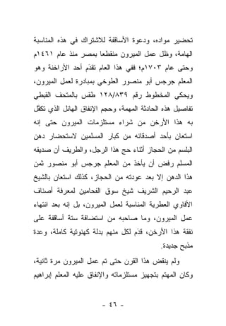 ‫ﺘﺤﻀﻴﺭ ﻤﻭﺍﺩﻩ، ﻭﺩﻋﻭﺓ ﺍﻷﺴﺎﻗﻔﺔ ﻟﻼﺸﺘﺭﺍﻙ ﻓﻲ ﻫﺫﻩ ﺍﻟﻤﻨﺎﺴﺒﺔ‬
‫ﺍﻟﻬﺎﻤﺔ، ﻭﻅل ﻋﻤل ﺍﻟﻤﻴﺭﻭﻥ ﻤﻨﻘﻁﻌﺎ ﺒﻤﺼﺭ ﻤﻨﺫ ﻋﺎﻡ ١٦٤١ﻡ‬
                    ‫‪‬‬
‫ﻭﺤﺘﻰ ﻋﺎﻡ ٣٠٧١ﻡ؛ ﻓﻔﻲ ﻫﺫﺍ ﺍﻟﻌﺎﻡ ﺘﻘﺩَﻡ ﺃﺤﺩ ﺍﻷﺭﺍﺨﻨﺔ ﻭﻫﻭ‬
                  ‫‪‬‬
‫ﺍﻟﻤﻌﻠﻡ ﺠﺭﺠﺱ ﺃﺒﻭ ﻤﻨﺼﻭﺭ ﺍﻟﻁﻭﺨﻲ ﺒﻤﺒﺎﺩﺭﺓ ﻟﻌﻤل ﺍﻟﻤﻴﺭﻭﻥ،‬
‫ﻭﻴﺤﻜﻲ ﺍﻟﻤﺨﻁﻭﻁ ﺭﻗﻡ ٩٣٨/٨٢١ ﻁﻘﺱ ﺒﺎﻟﻤﺘﺤﻑ ﺍﻟﻘﺒﻁﻲ‬
‫ﺘﻔﺎﺼﻴل ﻫﺫﻩ ﺍﻟﺤﺎﺩﺜﺔ ﺍﻟﻤﻬﻤﺔ، ﻭﺤﺠﻡ ﺍﻹﻨﻔﺎﻕ ﺍﻟﻬﺎﺌل ﺍﻟﺫﻱ ﺘﻜﻔل‬
 ‫ﱠ‬
‫ﺒﻪ ﻫﺫﺍ ﺍﻷﺭﺨﻥ ﻤﻥ ﺸﺭﺍﺀ ﻤﺴﺘﻠﺯﻤﺎﺕ ﺍﻟﻤﻴﺭﻭﻥ ﺤﺘﻰ ﺇﻨﻪ‬
‫ﺍﺴﺘﻌﺎﻥ ﺒﺄﺤﺩ ﺃﺼﺩﻗﺎﺌﻪ ﻤﻥ ﻜﺒﺎﺭ ﺍﻟﻤﺴﻠﻤﻴﻥ ﻻﺴﺘﺤﻀﺎﺭ ﺩﻫﻥ‬
‫ﺍﻟﺒﻠﺴﻡ ﻤﻥ ﺍﻟﺤﺠﺎﺯ ﺃﺜﻨﺎﺀ ﺤﺞ ﻫﺫﺍ ﺍﻟﺭﺠل، ﻭﺍﻟﻁﺭﻴﻑ ﺃﻥ ﺼﺩﻴﻘﻪ‬
                            ‫‪‬‬
‫ﺍﻟﻤﺴﻠﻡ ﺭﻓﺽ ﺃﻥ ﻴﺄﺨﺫ ﻤﻥ ﺍﻟﻤﻌﻠﻡ ﺠﺭﺠﺱ ﺃﺒﻭ ﻤﻨﺼﻭﺭ ﺜﻤﻥ‬
‫ﻫﺫﺍ ﺍﻟﺩﻫﻥ ﺇﻻ ﺒﻌﺩ ﻋﻭﺩﺘﻪ ﻤﻥ ﺍﻟﺤﺠﺎﺯ، ﻜﺫﻟﻙ ﺍﺴﺘﻌﺎﻥ ﺒﺎﻟﺸﻴﺦ‬
‫ﻋﺒﺩ ﺍﻟﺭﺤﻴﻡ ﺍﻟﺸﺭﻴﻑ ﺸﻴﺦ ﺴﻭﻕ ﺍﻟﻔﺤﺎﻤﻴﻥ ﻟﻤﻌﺭﻓﺔ ﺃﺼﻨﺎﻑ‬
‫ﺍﻷﻓﺎﻭﻱ ﺍﻟﻌﻁﺭﻴﺔ ﺍﻟﻤﻨﺎﺴﺒﺔ ﻟﻌﻤل ﺍﻟﻤﻴﺭﻭﻥ، ﺒل ﺇﻨﻪ ﺒﻌﺩ ﺍﻨﺘﻬﺎﺀ‬
‫ﻋﻤل ﺍﻟﻤﻴﺭﻭﻥ، ﻭﻤﺎ ﺼﺎﺤﺒﻪ ﻤﻥ ﺍﺴﺘﻀﺎﻓﺔ ﺴﺘﺔ ﺃﺴﺎﻗﻔﺔ ﻋﻠﻰ‬
‫ﻨﻔﻘﺔ ﻫﺫﺍ ﺍﻷﺭﺨﻥ، ﻗﺩﻡ ﻟﻜل ﻤﻨﻬﻡ ﺒﺩﻟﺔ ﻜﻬﻨﻭﺘﻴﺔ ﻜﺎﻤﻠﺔ، ﻭﻋﺩﺓ‬
                                   ‫َ‬
                                   ‫‪‬‬
                                            ‫ﻤﺫﺒﺢ ﺠﺩﻴﺩﺓ.‬
‫ﻭﻟﻡ ﻴﻨﻘﺽ ﻫﺫﺍ ﺍﻟﻘﺭﻥ ﺤﺘﻰ ﺘﻡ ﻋﻤل ﺍﻟﻤﻴﺭﻭﻥ ﻤﺭﺓ ﺜﺎﻨﻴﺔ،‬
                                        ‫ِ‬
‫ﻭﻜﺎﻥ ﺍﻟﻤﻬﺘﻡ ﺒﺘﺠﻬﻴﺯ ﻤﺴﺘﻠﺯﻤﺎﺘﻪ ﻭﺍﻹﻨﻔﺎﻕ ﻋﻠﻴﻪ ﺍﻟﻤﻌﻠﻡ ﺇﺒﺭﺍﻫﻴﻡ‬


                        ‫- ٦٤ -‬
 