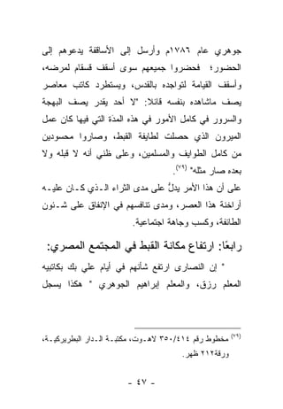 ‫ﺠﻭﻫﺭﻱ ﻋﺎﻡ ٦٨٧١ﻡ ﻭﺃﺭﺴل ﺇﻟﻰ ﺍﻷﺴﺎﻗﻔﺔ ﻴﺩﻋﻭﻫﻡ ﺇﻟﻰ‬
‫ﻓﺤﻀﺭﻭﺍ ﺠﻤﻴﻌﻬﻡ ﺴﻭﻯ ﺃﺴﻘﻑ ﻗﺴﻘﺎﻡ ﻟﻤﺭﻀﻪ،‬          ‫ﺍﻟﺤﻀﻭﺭ؛‬
‫ﻭﺃﺴﻘﻑ ﺍﻟﻘﻴﺎﻤﺔ ﻟﺘﻭﺍﺠﺩﻩ ﺒﺎﻟﻘﺩﺱ، ﻭﻴﺴﺘﻁﺭﺩ ﻜﺎﺘﺏ ﻤﻌﺎﺼﺭ‬
‫ﻴﺼﻑ ﻤﺎﺸﺎﻫﺩﻩ ﺒﻨﻔﺴﻪ ﻗﺎﺌﻼ: "ﻻ ﺃﺤﺩ ﻴﻘﺩﺭ ﻴﺼﻑ ﺍﻟﺒﻬﺠﺔ‬
                        ‫ﹰ‬
‫ﻭﺍﻟﺴﺭﻭﺭ ﻓﻲ ﻜﺎﻤل ﺍﻷﻤﻭﺭ ﻓﻲ ﻫﺫﻩ ﺍﻟﻤﺩﺓ ﺍﻟﺘﻲ ﻓﻴﻬﺎ ﻜﺎﻥ ﻋﻤل‬
                   ‫َ‬
                   ‫‪‬‬
‫ﺍﻟﻤﻴﺭﻭﻥ ﺍﻟﺫﻱ ﺤﺼﻠﺕ ﻟﻁﺎﻴﻔﺔ ﺍﻟﻘﺒﻁ، ﻭﺼﺎﺭﻭﺍ ﻤﺤﺴﻭﺩﻴﻥ‬
‫ﻤﻥ ﻜﺎﻤل ﺍﻟﻁﻭﺍﻴﻑ ﻭﺍﻟﻤﺴﻠﻤﻴﻥ، ﻭﻋﻠﻰ ﻅﻨﻲ ﺃﻨﻪ ﻻ ﻗﺒﻠﻪ ﻭﻻ‬
                                   ‫ﺒﻌﺩﻩ ﺼﺎﺭ ﻤﺜﻠﻪ" )٩٧(.‬
‫ﻋﻠﻰ ﺃﻥ ﻫﺫﺍ ﺍﻷﻤﺭ ﻴﺩل ﻋﻠﻰ ﻤﺩﻯ ﺍﻟﺜﺭﺍﺀ ﺍﻟـﺫﻱ ﻜـﺎﻥ ﻋﻠﻴـﻪ‬
                                ‫ﱡ‬
‫ﺃﺭﺍﺨﻨﺔ ﻫﺫﺍ ﺍﻟﻌﺼﺭ، ﻭﻤﺩﻯ ﺘﻨﺎﻓﺴﻬﻡ ﻓﻲ ﺍﻹﻨﻔﺎﻕ ﻋﻠﻰ ﺸـﺌﻭﻥ‬
                        ‫ﺍﻟﻁﺎﺌﻔﺔ، ﻭﻜﺴﺏ ﻭﺠﺎﻫﺔ ﺍﺠﺘﻤﺎﻋﻴﺔ.‬

 ‫ﺭﺍﺒﻌﺎ: ﺍﺭﺘﻔﺎﻉ ﻤﻜﺎﻨﺔ ﺍﻟﻘﺒﻁ ﻓﻲ ﺍﻟﻤﺠﺘﻤﻊ ﺍﻟﻤﺼﺭﻱ:‬
                                         ‫ً‬
‫" ﺇﻥ ﺍﻟﻨﺼﺎﺭﻯ ﺍﺭﺘﻔﻊ ﺸﺄﻨﻬﻡ ﻓﻲ ﺃﻴﺎﻡ ﻋﻠﻲ ﺒﻙ ﺒﻜﺎﺘﺒﻴﻪ‬
‫ﺍﻟﻤﻌﻠﻡ ﺭﺯﻕ، ﻭﺍﻟﻤﻌﻠﻡ ﺇﺒﺭﺍﻫﻴﻡ ﺍﻟﺠﻭﻫﺭﻱ " ﻫﻜﺫﺍ ﻴﺴﺠل‬
 ‫‪‬‬



                                                      ‫)٩٧(‬
‫ﻤﺨﻁﻭﻁ ﺭﻗﻡ ٤١٤/٠٥٣ ﻻﻫـﻭﺕ، ﻤﻜﺘﺒـﺔ ﺍﻟـﺩﺍﺭ ﺍﻟﺒﻁﺭﻴﺭﻜﻴـﺔ،‬
                                      ‫ﻭﺭﻗﺔ٢١٢ ﻅﻬﺭ.‬


                       ‫- ٧٤ -‬
 