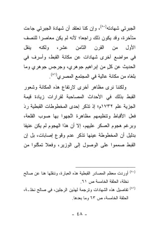 ‫ﺍﻟﺠﺒﺭﺘﻲ ﺸﻬﺎﺩﺘﻪ)٠٨(، ﻭﺇﻥ ﻜﻨﺎ ﻨﻌﺘﻘﺩ ﺃﻥ ﺸﻬﺎﺩﺓ ﺍﻟﺠﺒﺭﺘﻲ ﺠﺎﺀﺕ‬
‫ﻤﺘﺄﺨﺭﺓ، ﻭﻗﺩ ﻴﻜﻭﻥ ﺫﻟﻙ ﺭﺍﺠﻌﺎ؛ ﻷﻨﻪ ﻟﻡ ﻴﻜﻥ ﻤﻌﺎﺼﺭﺍ ﻟﻠﻨﺼﻑ‬
       ‫‪‬‬                  ‫‪‬‬
‫ﻴﻨﻘل‬    ‫ﻭﻟﻜﻨﻪ‬      ‫ﻋﺸﺭ،‬      ‫ﺍﻟﺜﺎﻤﻥ‬    ‫ﺍﻟﻘﺭﻥ‬     ‫ﻤﻥ‬      ‫ﺍﻷﻭل‬
‫ﻓﻲ ﻤﻭﺍﻀﻊ ﺁﺨﺭﻯ ﺸﻬﺎﺩﺍﺕ ﻋﻥ ﻤﻜﺎﻨﺔ ﺍﻟﻘﺒﻁ، ﻭﺃﺴﺭﻑ ﻓﻲ‬
‫ﺍﻟﺤﺩﻴﺙ ﻋﻥ ﻜل ﻤﻥ ﺇﺒﺭﺍﻫﻴﻡ ﺠﻭﻫﺭﻱ، ﻭﺠﺭﺠﺱ ﺠﻭﻫﺭﻱ ﻭﻤﺎ‬
                                  ‫ٍ‬
                ‫ﺒﻠﻐﺎﻩ ﻤﻥ ﻤﻜﺎﻨﺔ ﻋﺎﻟﻴﺔ ﻓﻲ ﺍﻟﻤﺠﺘﻤﻊ ﺍﻟﻤﺼﺭﻱ)١٨(.‬
‫ﻭﻟﻜﻨﻨﺎ ﻨﺭﻯ ﻤﻅﺎﻫﺭ ﺃﺨﺭﻯ ﻻﺭﺘﻔﺎﻉ ﻫﺫﻩ ﺍﻟﻤﻜﺎﻨﺔ ﻭﺸﻌﻭﺭ‬
‫ﺍﻟﻘﺒﻁ ﺒﺫﻟﻙ ﻓﻲ ﺍﻷﺤﺩﺍﺙ ﺍﻟﻤﺼﺎﺤﺒﺔ ﻟﻘﺭﺍﺭﺍﺕ ﺯﻴﺎﺩﺓ ﻗﻴﻤﺔ‬
‫ﺍﻟﺠﺯﻴﺔ ﻋﻠﻡ ٢٣٧١ﻡ؛ ﺇﺫ ﺘﺫﻜﺭ ﺇﺤﺩﻯ ﺍﻟﻤﺨﻁﻭﻁﺎﺕ ﺍﻟﻘﺒﻁﻴﺔ ﺭﺩ‬
‫‪َ‬‬
‫ﻓﻌل ﺍﻷﻗﺒﺎﻁ ﻭﺘﻨﻅﻴﻤﻬﻡ ﻤﻅﺎﻫﺭﺓ ﺍﺘﺠﻬﻭﺍ ﺒﻬﺎ ﺼﻭﺏ ﺍﻟﻘﻠﻌﺔ،‬
                    ‫ﱠ‬
‫ﻭﺒﺭﻏﻡ ﻫﺠﻭﻡ ﺍﻟﻌﺴﻜﺭ ﻋﻠﻴﻬﻡ، ﺇﻻ ﺃﻥ ﻫﺫﺍ ﺍﻟﻬﺠﻭﻡ ﻟﻡ ﻴﻜﻥ ﻋﻨﻴﻔﺎ‬
 ‫ﹰ‬
‫ﺒﺩﻟﻴل ﺃﻥ ﺍﻟﻤﺨﻁﻭﻁﺔ ﻋﻴﻨﻬﺎ ﺘﺫﻜﺭ ﻋﺩﻡ ﻭﻗﻭﻉ ﺇﺼﺎﺒﺎﺕ، ﺒل ﺇﻥ‬
‫ﺍﻟﻘﺒﻁ ﺼﻤﻤﻭﺍ ﻋﻠﻰ ﺍﻟﻭﺼﻭل ﺇﻟﻰ ﺍﻟﻭﺯﻴﺭ، ﻭﻓﻌﻼ ﺘﻤﻜﻨﻭﺍ ﻤﻥ‬
      ‫ﹰ ﱠ‬



                                                              ‫)٠٨(‬
‫ﺃﻭﺭﺩﺕ ﻤﻌﻅﻡ ﺍﻟﻤﺼﺎﺩﺭ ﺍﻟﻘﺒﻁﻴﺔ ﻫﺫﻩ ﺍﻟﻌﺒﺎﺭﺓ، ﻭﻨﻨﻘﻠﻬﺎ ﻫﻨﺎ ﻋﻥ ﺼﺎﻟﺢ‬
                               ‫ﻨﺨﻠﺔ، ﺍﻟﺤﻠﻘﺔ ﺍﻟﺨﺎﻤﺴﺔ ﺹ ١٦.‬
                                                              ‫)١٨(‬
‫ﺘﻔﺎﺼﻴل ﻫﺫﻩ ﺍﻟﺸﻬﺎﺩﺍﺕ ﻭﺘﺭﺠﻤﺔ ﻟﻬﺫﻴﻥ ﺍﻟﺭﺠﻠﻴﻥ، ﻓﻲ ﺼﺎﻟﺢ ﻨﺨﻠـﺔ،‬
                           ‫ﺍﻟﺤﻠﻘﺔ ﺍﻟﺨﺎﻤﺴﺔ، ﺹ ٣٦ ﻭﻤﺎ ﺒﻌﺩﻫﺎ.‬


                           ‫- ٨٤ -‬
 