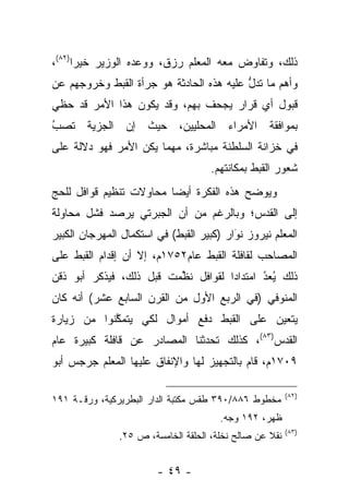 ‫ﺫﻟﻙ، ﻭﺘﻔﺎﻭﺽ ﻤﻌﻪ ﺍﻟﻤﻌﻠﻡ ﺭﺯﻕ، ﻭﻭﻋﺩﻩ ﺍﻟﻭﺯﻴﺭ ﺨﻴﺭﺍ)٢٨(،‬
      ‫‪‬‬
‫ﻭﺃﻫﻡ ﻤﺎ ﺘﺩل ﻋﻠﻴﻪ ﻫﺫﻩ ﺍﻟﺤﺎﺩﺜﺔ ﻫﻭ ﺠﺭﺃﺓ ﺍﻟﻘﺒﻁ ﻭﺨﺭﻭﺠﻬﻡ ﻋﻥ‬
                                          ‫ﱡ‬
‫ﻗﺒﻭل ﺃﻱ ﻗﺭﺍﺭ ﻴﺠﺤﻑ ﺒﻬﻡ، ﻭﻗﺩ ﻴﻜﻭﻥ ﻫﺫﺍ ﺍﻷﻤﺭ ﻗﺩ ﺤﻅﻲ‬
‫ﺒﻤﻭﺍﻓﻘﺔ ﺍﻷﻤﺭﺍﺀ ﺍﻟﻤﺤﻠﻴﻴﻥ، ﺤﻴﺙ ﺇﻥ ﺍﻟﺠﺯﻴﺔ ﺘﺼﺏ‬
‫ُ‬
‫‪‬‬
‫ﻓﻲ ﺨﺯﺍﻨﺔ ﺍﻟﺴﻠﻁﻨﺔ ﻤﺒﺎﺸﺭﺓ، ﻤﻬﻤﺎ ﻴﻜﻥ ﺍﻷﻤﺭ ﻓﻬﻭ ﺩﻻﻟﺔ ﻋﻠﻰ‬
                                    ‫ﺸﻌﻭﺭ ﺍﻟﻘﺒﻁ ﺒﻤﻜﺎﻨﺘﻬﻡ.‬
‫ﻭﻴﻭﻀﺢ ﻫﺫﻩ ﺍﻟﻔﻜﺭﺓ ﺃﻴﻀﺎ ﻤﺤﺎﻭﻻﺕ ﺘﻨﻅﻴﻡ ﻗﻭﺍﻓل ﻟﻠﺤﺞ‬
                         ‫‪‬‬
‫ﺇﻟﻰ ﺍﻟﻘﺩﺱ؛ ﻭﺒﺎﻟﺭﻏﻡ ﻤﻥ ﺃﻥ ﺍﻟﺠﺒﺭﺘﻲ ﻴﺭﺼﺩ ﻓﺸل ﻤﺤﺎﻭﻟﺔ‬
‫ﺍﻟﻤﻌﻠﻡ ﻨﻴﺭﻭﺯ ﻨﻭﺍﺭ )ﻜﺒﻴﺭ ﺍﻟﻘﺒﻁ( ﻓﻲ ﺍﺴﺘﻜﻤﺎل ﺍﻟﻤﻬﺭﺠﺎﻥ ﺍﻟﻜﺒﻴﺭ‬
                                          ‫َ‬
                                          ‫‪‬‬
‫ﺍﻟﻤﺼﺎﺤﺏ ﻟﻘﺎﻓﻠﺔ ﺍﻟﻘﺒﻁ ﻋﺎﻡ٢٥٧١ﻡ، ﺇﻻ ﺃﻥ ﺇﻗﺩﺍﻡ ﺍﻟﻘﺒﻁ ﻋﻠﻰ‬
‫ﺫﻟﻙ ﻴﻌﺩ ﺍﻤﺘﺩﺍﺩﺍ ﻟﻘﻭﺍﻓل ﻨﻅﻤﺕ ﻗﺒل ﺫﻟﻙ، ﻓﻴﺫﻜﺭ ﺃﺒﻭ ﺫﻗﻥ‬
                        ‫ﹸ ﱢ‪‬‬        ‫‪‬‬      ‫ُ‬
                                           ‫ُ ‪‬‬
‫ﺍﻟﻤﻨﻭﻓﻲ )ﻓﻲ ﺍﻟﺭﺒﻊ ﺍﻷﻭل ﻤﻥ ﺍﻟﻘﺭﻥ ﺍﻟﺴﺎﺒﻊ ﻋﺸﺭ( ﺃﻨﻪ ﻜﺎﻥ‬
‫ﻴﺘﻌﻴﻥ ﻋﻠﻰ ﺍﻟﻘﺒﻁ ﺩﻓﻊ ﺃﻤﻭﺍل ﻟﻜﻲ ﻴﺘﻤﻜﻨﻭﺍ ﻤﻥ ﺯﻴﺎﺭﺓ‬
            ‫ﱠ‬                             ‫‪‬‬
‫ﺍﻟﻘﺩﺱ)٣٨(، ﻜﺫﻟﻙ ﺘﺤﺩﺜﻨﺎ ﺍﻟﻤﺼﺎﺩﺭ ﻋﻥ ﻗﺎﻓﻠﺔ ﻜﺒﻴﺭﺓ ﻋﺎﻡ‬
‫٩٠٧١ﻡ، ﻗﺎﻡ ﺒﺎﻟﺘﺠﻬﻴﺯ ﻟﻬﺎ ﻭﺍﻹﻨﻔﺎﻕ ﻋﻠﻴﻬﺎ ﺍﻟﻤﻌﻠﻡ ﺠﺭﺠﺱ ﺃﺒﻭ‬

                                                         ‫)٢٨(‬
‫ﻤﺨﻁﻭﻁ ٦٨٨/٠٩٣ ﻁﻘﺱ ﻤﻜﺘﺒﺔ ﺍﻟﺩﺍﺭ ﺍﻟﺒﻁﺭﻴﺭﻜﻴﺔ، ﻭﺭﻗـﺔ ١٩١‬
                                       ‫ﻅﻬﺭ، ٢٩١ ﻭﺠﻪ.‬
                                                         ‫)٣٨(‬
               ‫ﻨﻘﻼ ﻋﻥ ﺼﺎﻟﺢ ﻨﺨﻠﺔ، ﺍﻟﺤﻠﻘﺔ ﺍﻟﺨﺎﻤﺴﺔ، ﺹ ٥٢.‬
                                                   ‫ﹰ‬


                        ‫- ٩٤ -‬
 