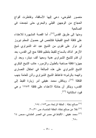 ‫ﻤﻨﺼﻭﺭ ﺍﻟﻁﻭﺨﻲ، ﺩﻋﻲ ﺇﻟﻴﻬﺎ ﺍﻷﺴﺎﻗﻔﺔ، ﻭﺘﻘﺎﻁﺭﺕ ﺃﻓﻭﺍﺝ‬
‫ﺍﻟﺤﺠﺎﺝ ﻤﻥ ﺍﻟﻭﺠﻬﻴﻥ ﺍﻟﻘﺒﻠﻲ ﻭﺍﻟﺒﺤﺭﻱ ﺤﺘﻰ ﺘﺠﻤﻌﺕ ﻓﻲ‬
     ‫‪‬‬
                                                 ‫ﺍﻟﺼﺎﻟﺤﻴﺔ‬
‫ﻭﻤﻨﻬﺎ ﺇﻟﻰ ﻁﺭﻴﻕ ﺍﻟﻘﺩﺱ)٤٨(، ﺃﻤﺎ ﺍﻟﻘﺼﺔ ﺍﻟﻤﺸﻬﻭﺭﺓ ﻟﻼﻋﺘﺩﺍﺀ‬
                        ‫‪‬‬
‫ﻋﻠﻰ ﻗﺎﻓﻠﺔ ﺍﻟﺤﺞ ﺍﻟﻘﺒﻁﻴﺔ ﻓﺘﺘﻠﺨﺹ ﻓﻲ ﺤﺼﻭل ﺍﻟﻤﻌﻠﻡ ﻨﻴﺭﻭﺯ‬
‫ﺃﺒﻭ ﻨﻭﺍﺭ ﻋﻠﻰ ﻓﺘﻭﻯ ﻤﻥ ﺍﻟﺸﻴﺦ ﻋﺒﺩ ﺍﷲ ﺍﻟﺸﺒﺭﺍﻭﻱ ﺸﻴﺦ‬
                                        ‫‪َ‬‬
‫ﺍﻷﺯﻫﺭ ﺁﻨﺫﺍﻙ ﺒﺎﻟﺴﻤﺎﺡ ﻟﻠﻘﺒﻁ ﺒﺘﻨﻅﻴﻡ ﻗﺎﻓﻠﺔ ﺤﺞ ﺇﻟﻰ ﺍﻟﻘﺩﺱ، ﺒﻌﺩ‬
               ‫‪‬‬
‫ﺃﻥ ﻗﺩﻡ ﻟﻠﺸﻴﺦ ﺍﻟﺸﺒﺭﺍﻭﻯ ﻫﺩﻴﺔ ﻭﻤﻌﻬﺎ ﺃﻟﻑ ﺩﻴﻨﺎﺭ، ﻭﺒﻌﺩ ﺃﻥ‬
                                              ‫َ‬
                                              ‫‪‬‬
‫ﺠﻬﺯﻭﺍ ﻗﺎﻓﻠﺔ ﺼﺎﺨﺒﺔ ﺒﺎﻟﻁﺒﻭل ﻭﺍﻟﺯﻤﻭﺭ، ﻋﺎﺘﺏ ﺍﻟﺸﻴﺦ ﺍﻟﺒﻜﺭﻱ‬
                                                  ‫‪‬‬
‫ﺍﻟﺸﻴﺦ ﺍﻟﺸﺒﺭﺍﻭﻱ ﻋﻠﻰ ﻫﺫﻩ ﺍﻟﻤﺒﺎﻟﻐﺔ ﻓﻲ ﺍﺤﺘﻔﺎل ﺍﻟﻨﺼﺎﺭﻯ‬
‫ﻭﺍﺘﻬﻤﻪ ﺒﺎﻟﺭﺸﻭﺓ؛ ﻓﺎﻏﺘﺎﻅ ﺍﻟﺸﻴﺦ ﺍﻟﺸﺒﺭﺍﻭﻱ ﻭﺃﺫﻥ ﻟﻠﻌﺎﻤﺔ ﺒﻨﻬﺏ‬
‫ﺍﻟﻘﺎﻓﻠﺔ )٥٨(، ﻭﻴﻨﺎﻗﺵ ﻤﺤﻤﺩ ﻋﻔﻴﻔﻲ ﺃﻤﺭ ﺯﻴﺎﺭﺓ ﺍﻟﻘﺒﻁ ﺇﻟﻰ‬
‫ﺍﻟﻘﺩﺱ، ﻭﻴﺫﻜﺭ ﺃﻥ ﺤﺎﺩﺜﺔ ﺍﻻﻋﺘﺩﺍﺀ ﻋﻠﻰ ﻗﺎﻓﻠﺔ ٢٥٧١ ﻡ ﻫﻲ‬
                                       ‫ﻗﻴﻭﺩ ﺍﺴﺘﺜﻨﺎﺌﻴﺔ )٦٨(.‬


                                                         ‫)٤٨(‬
                ‫ﺼﺎﻟﺢ ﻨﺨﻠﺔ : ﺍﻟﺤﻠﻘﺔ ﺍﻟﺭﺍﺒﻌﺔ، ﺹ٣٥١، ٤٥١.‬
                                                         ‫)٥٨(‬
           ‫ﻨﻘﻼ ﻋﻥ ﺼﺎﻟﺢ ﻨﺨﻠﺔ، ﺍﻟﺤﻠﻘﺔ ﺍﻟﺨﺎﻤﺴﺔ، ﺹ ١٣،٠٣.‬
                                                  ‫ﹰ‬
                                                         ‫)٦٨(‬
‫ﻤﺤﻤﺩ ﻋﻔﻴﻔﻲ : ﺍﻷﻗﺒﺎﻁ ﻓﻲ ﻤﺼﺭ ﻓﻲ ﺍﻟﻌﺼﺭ ﺍﻟﻌﺜﻤﺎﻨﻲ، ﺼﺹ ٤٦‬
                                                 ‫-٨٦.‬


                        ‫- ٠٥ -‬
 