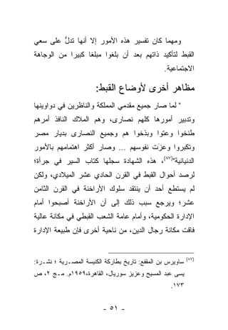 ‫ﻭﻤﻬﻤﺎ ﻜﺎﻥ ﺘﻔﺴﻴﺭ ﻫﺫﻩ ﺍﻷﻤﻭﺭ ﺇﻻ ﺃﻨﻬﺎ ﺘﺩل ﻋﻠﻰ ﺴﻌﻲ‬
        ‫ﱡ‬
‫ﺍﻟﻘﺒﻁ ﻟﺘﺄﻜﻴﺩ ﺫﺍﺘﻬﻡ ﺒﻌﺩ ﺃﻥ ﺒﻠﻐﻭﺍ ﻤﺒﻠﻐﺎ ﻜﺒﻴﺭﺍ ﻤﻥ ﺍﻟﻭﺠﺎﻫﺔ‬
            ‫‪‬‬     ‫ﹰ‬
                                                ‫ﺍﻻﺠﺘﻤﺎﻋﻴﺔ.‬

                       ‫ﻤﻅﺎﻫﺭ ﺃﺨﺭﻯ ﻷﻭﻀﺎﻉ ﺍﻟﻘﺒﻁ:‬
‫" ﻟﻤﺎ ﺼﺎﺭ ﺠﻤﻴﻊ ﻤﻘﺩﻤﻲ ﺍﻟﻤﻤﻠﻜﺔ ﻭﺍﻟﻨﺎﻅﺭﻴﻥ ﻓﻲ ﺩﻭﺍﻭﻴﻨﻬﺎ‬
                                              ‫‪‬‬
‫ﻭﺘﺩﺒﻴﺭ ﺃﻤﻭﺭﻫﺎ ﻜﻠﻬﻡ ﻨﺼﺎﺭﻯ، ﻭﻫﻡ ﺍﻟﻤﻼﻙ ﺍﻟﻨﺎﻓﺫ ﺃﻤﺭﻫﻡ‬
‫ﻁﻨﺨﻭﺍ ﻭﻋﺘﻭﺍ ﻭﺒﺫﺨﻭﺍ ﻫﻡ ﻭﺠﻤﻴﻊ ﺍﻟﻨﺼﺎﺭﻯ ﺒﺩﻴﺎﺭ ﻤﺼﺭ‬
‫ﻭﺘﻜﺒﺭﻭﺍ ﻭﻋﺯﺕ ﻨﻔﻭﺴﻬﻡ … ﻭﺼﺎﺭ ﺃﻜﺜﺭ ﺍﻫﺘﻤﺎﻤﻬﻡ ﺒﺎﻷﻤﻭﺭ‬
                                    ‫‪َ‬‬     ‫‪‬‬
‫ﺍﻟﺩﻨﻴﺎﻨﻴﺔ")٧٨(، ﻫﺫﻩ ﺍﻟﺸﻬﺎﺩﺓ ﺴﺠﻠﻬﺎ ﻜﺘﺎﺏ ﺍﻟﺴﻴﺭ ﻓﻲ ﺠﺭﺃﺓ؛‬
                       ‫‪‬‬
‫ﻟﺭﺼﺩ ﺃﺤﻭﺍل ﺍﻟﻘﺒﻁ ﻓﻲ ﺍﻟﻘﺭﻥ ﺍﻟﺤﺎﺩﻱ ﻋﺸﺭ ﺍﻟﻤﻴﻼﺩﻱ، ﻭﻟﻜﻥ‬
‫ﻟﻡ ﻴﺴﺘﻁﻊ ﺃﺤﺩ ﺃﻥ ﻴﻨﺘﻘﺩ ﺴﻠﻭﻙ ﺍﻷﺭﺍﺨﻨﺔ ﻓﻲ ﺍﻟﻘﺭﻥ ﺍﻟﺜﺎﻤﻥ‬
‫ﻋﺸﺭ؛ ﻭﻴﺭﺠﻊ ﺴﺒﺏ ﺫﻟﻙ ﺇﻟﻰ ﺃﻥ ﺍﻷﺭﺍﺨﻨﺔ ﺃﺼﺒﺤﻭﺍ ﺃﻤﺎﻡ‬
‫ﺍﻹﺩﺍﺭﺓ ﺍﻟﺤﻜﻭﻤﻴﺔ، ﻭﺃﻤﺎﻡ ﻋﺎﻤﺔ ﺍﻟﺸﻌﺏ ﺍﻟﻘﺒﻁﻲ ﻓﻲ ﻤﻜﺎﻨﺔ ﻋﺎﻟﻴﺔ‬
‫ﻓﺎﻗﺕ ﻤﻜﺎﻨﺔ ﺭﺠﺎل ﺍﻟﺩﻴﻥ، ﻤﻥ ﻨﺎﺤﻴﺔ ﺃﺨﺭﻯ ﻓﺈﻥ ﻁﺒﻴﻌﺔ ﺍﻹﺩﺍﺭﺓ‬


                                                           ‫)٧٨(‬
‫ﺴﺎﻭﻴﺭﺱ ﺒﻥ ﺍﻟﻤﻘﻔﻊ: ﺘﺎﺭﻴﺦ ﺒﻁﺎﺭﻜﺔ ﺍﻟﻜﻨﻴﺴﺔ ﺍﻟﻤﺼـﺭﻴﺔ ؛ ﻨﺸـﺭﺓ:‬
‫ﻴﺴﻰ ﻋﺒﺩ ﺍﻟﻤﺴﻴﺢ ﻭﻋﺯﻴﺯ ﺴﻭﺭﻴﺎل، ﺍﻟﻘﺎﻫﺭﺓ،٩٥٩١ﻡ. ﻤـﺞ ٢، ﺹ‬
                                                   ‫٣٧١.‬


                         ‫- ١٥ -‬
 