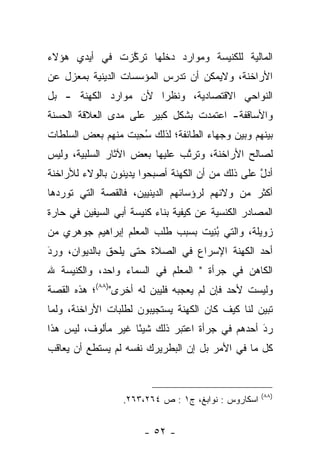 ‫ﺍﻟﻤﺎﻟﻴﺔ ﻟﻠﻜﻨﻴﺴﺔ ﻭﻤﻭﺍﺭﺩ ﺩﺨﻠﻬﺎ ﺘﺭﻜﺯﺕ ﻓﻲ ﺃﻴﺩﻱ ﻫﺅﻻﺀ‬
               ‫ﱠ‬
‫ﺍﻷﺭﺍﺨﻨﺔ، ﻭﻻﻴﻤﻜﻥ ﺃﻥ ﺘﺩﺭﺱ ﺍﻟﻤﺅﺴﺴﺎﺕ ﺍﻟﺩﻴﻨﻴﺔ ﺒﻤﻌﺯل ﻋﻥ‬
‫ﺍﻟﻨﻭﺍﺤﻲ ﺍﻻﻗﺘﺼﺎﺩﻴﺔ، ﻭﻨﻅﺭﺍ ﻷﻥ ﻤﻭﺍﺭﺩ ﺍﻟﻜﻬﻨﺔ - ﺒل‬
                      ‫‪‬‬
‫ﻭﺍﻷﺴﺎﻗﻔﺔ- ﺍﻋﺘﻤﺩﺕ ﺒﺸﻜل ﻜﺒﻴﺭ ﻋﻠﻰ ﻤﺩﻯ ﺍﻟﻌﻼﻗﺔ ﺍﻟﺤﺴﻨﺔ‬
‫ﺒﻴﻨﻬﻡ ﻭﺒﻴﻥ ﻭﺠﻬﺎﺀ ﺍﻟﻁﺎﺌﻔﺔ؛ ﻟﺫﻟﻙ ﺴﺤﺒﺕ ﻤﻨﻬﻡ ﺒﻌﺽ ﺍﻟﺴﻠﻁﺎﺕ‬
                  ‫ُ ِ‪‬‬
‫ﻟﺼﺎﻟﺢ ﺍﻷﺭﺍﺨﻨﺔ، ﻭﺘﺭﺘﺏ ﻋﻠﻴﻬﺎ ﺒﻌﺽ ﺍﻵﺜﺎﺭ ﺍﻟﺴﻠﺒﻴﺔ، ﻭﻟﻴﺱ‬
                               ‫ﱠ‬
‫ﺃﺩل ﻋﻠﻰ ﺫﻟﻙ ﻤﻥ ﺃﻥ ﺍﻟﻜﻬﻨﺔ ﺃﺼﺒﺤﻭﺍ ﻴﺩﻴﻨﻭﻥ ﺒﺎﻟﻭﻻﺀ ﻟﻸﺭﺍﺨﻨﺔ‬
                                                  ‫ﱠ‬
‫ﺃﻜﺜﺭ ﻤﻥ ﻭﻻﺌﻬﻡ ﻟﺭﺅﺴﺎﺌﻬﻡ ﺍﻟﺩﻴﻨﻴﻴﻥ، ﻓﺎﻟﻘﺼﺔ ﺍﻟﺘﻲ ﺘﻭﺭﺩﻫﺎ‬
‫ﺍﻟﻤﺼﺎﺩﺭ ﺍﻟﻜﻨﺴﻴﺔ ﻋﻥ ﻜﻴﻔﻴﺔ ﺒﻨﺎﺀ ﻜﻨﻴﺴﺔ ﺃﺒﻲ ﺍﻟﺴﻴﻔﻴﻥ ﻓﻲ ﺤﺎﺭﺓ‬
‫ﺯﻭﻴﻠﺔ، ﻭﺍﻟﺘﻲ ﺒﻨﻴﺕ ﺒﺴﺒﺏ ﻁﻠﺏ ﺍﻟﻤﻌﻠﻡ ﺇﺒﺭﺍﻫﻴﻡ ﺠﻭﻫﺭﻱ ﻤﻥ‬
                                  ‫ُِ‪‬‬
‫ﺃﺤﺩ ﺍﻟﻜﻬﻨﺔ ﺍﻹﺴﺭﺍﻉ ﻓﻲ ﺍﻟﺼﻼﺓ ﺤﺘﻰ ﻴﻠﺤﻕ ﺒﺎﻟﺩﻴﻭﺍﻥ، ﻭﺭﺩ‬
‫َ‬
‫‪‬‬
‫ﺍﻟﻜﺎﻫﻥ ﻓﻲ ﺠﺭﺃﺓ " ﺍﻟﻤﻌﻠﻡ ﻓﻲ ﺍﻟﺴﻤﺎﺀ ﻭﺍﺤﺩ، ﻭﺍﻟﻜﻨﻴﺴﺔ ﷲ‬
‫ﻭﻟﻴﺴﺕ ﻷﺤﺩ ﻓﺈﻥ ﻟﻡ ﻴﻌﺠﺒﻪ ﻓﻠﻴﺒﻥ ﻟﻪ ﺃﺨﺭﻯ")٨٨(؛ ﻫﺫﻩ ﺍﻟﻘﺼﺔ‬
‫ﺘﺒﻴﻥ ﻟﻨﺎ ﻜﻴﻑ ﻜﺎﻥ ﺍﻟﻜﻬﻨﺔ ﻴﺴﺘﺠﻴﺒﻭﻥ ﻟﻁﻠﺒﺎﺕ ﺍﻷﺭﺍﺨﻨﺔ، ﻭﻟﻤﺎ‬
 ‫‪‬‬                                                ‫‪‬‬
‫ﺭﺩ ﺃﺤﺩﻫﻡ ﻓﻲ ﺠﺭﺃﺓ ﺍﻋﺘﺒﺭ ﺫﻟﻙ ﺸﻴﺌﺎ ﻏﻴﺭ ﻤﺄﻟﻭﻑ، ﻟﻴﺱ ﻫﺫﺍ‬
                    ‫ً‬                           ‫َ‬
                                                ‫‪‬‬
‫ﻜل ﻤﺎ ﻓﻲ ﺍﻷﻤﺭ ﺒل ﺇﻥ ﺍﻟﺒﻁﺭﻴﺭﻙ ﻨﻔﺴﻪ ﻟﻡ ﻴﺴﺘﻁﻊ ﺃﻥ ﻴﻌﺎﻗﺏ‬


                                                     ‫)٨٨(‬
                  ‫ﺍﺴﻜﺎﺭﻭﺱ : ﻨﻭﺍﺒﻎ، ﺝ١ : ﺹ ٤٦٢،٣٦٢.‬


                       ‫- ٢٥ -‬
 