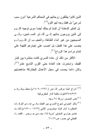 ‫ﺍﻟﺫﻴﻥ ﻜﺎﻨﻭﺍ ﻴﻁﻠﻘﻭﻥ ﺯﻭﺠﺎﺘﻬﻡ ﻓﻲ ﺍﻟﻤﺤﺎﻜﻡ ﺍﻟﺸﺭﻋﻴﺔ "ﺩﻭﻥ ﺴﺒﺏ‬
                         ‫ﺸﺭﻋﻲ" ﺒل ﻓﻘﻁ ﻭﺠﻪ ﻟﻬﻡ ﺍﻟﻠﻭﻡ)٩٨(.‬
‫ﺒل ﺍﻟﻤﺜﻴﺭ ﻟﻠﺩﻫﺸﺔ ﺃﻥ ﺍﻟﺒﺎﺒﺎ ﻟﻡ ﻴﻤﻠﻙ ﺃﻴﻀﺎ ﺴﻭﻯ ﺘﻭﺠﻴﻪ ﺍﻟﻠـﻭﻡ‬
                  ‫‪‬‬
‫ﺇﻟﻰ ﺍﻟﺫﻴﻥ ﻴﺯﻭﺠﻭﻥ ﺒﻨﺎﺘﻬﻡ ﺇﻟـﻰ ﺃﻜـﺎﺒﺭ ﺍﻟﻤﺴـﻠﻤﻴﻥ، ﻭﺇﻟـﻰ‬
‫ﺍﻟﻤﺴﻴﺤﻴﻴﻥ ﻤﻥ ﻏﻴﺭ ﺃﺒﻨﺎﺀ ﺍﻟﻁﺎﺌﻔﺔ، ﻭﺍﻟﻌﺠﻴـﺏ ﺃﻥ ﺍﻟﻠـﻭﻡ ﻟـﻡ‬
‫ﻴﻨﺼﺏ ﻋﻠﻰ ﻫﺫﺍ ﺍﻟﻔﻌل، ﺒل ﺍﻨﺼﺏ ﻋﻠﻰ ﺇﺠﺒﺎﺭﻫﻡ ﺍﻟﻜﻬﻨﺔ ﻋﻠﻰ‬
                                ‫ﺇﺘﻤﺎﻡ ﻤﺭﺍﺴﻡ ﻫﺫﺍ ﺍﻟﺯﻭﺍﺝ)٠٩(.‬
‫ﺍﻷﻜﺜﺭ ﻤﻥ ﺫﻟﻙ ﺃﻥ ﻋﺎﺩﺓ ﺍﻟﺘﺴﺭﻱ ﻜﺎﻨﺕ ﻤﻨﺘﺸﺭﺓ ﺒﻴﻥ ﻜﺒﺎﺭ‬
‫ﺍﻟﻘﺒﻁ، ﻭﺍﺴﺘﻤﺭﺕ ﻫﺫﻩ ﺍﻟﻌﺎﺩﺓ ﺤﺘﻰ ﺍﻟﻘﺭﻥ ﺍﻟﺘﺎﺴﻊ ﻋﺸﺭ)١٩(،‬
                                      ‫َ‬
                                      ‫‪‬‬
‫ﻭﻜﺎﻥ ﺩﺍﺌﻤﺎ ﻴﺤﺴﺏ ﻓﻲ ﺴﺠل ﺍﻷﻋﻤﺎل ﻟﻠﺒﻁﺎﺭﻜﺔ ﻤﻨﺎﻫﻀﺘﻬﻡ‬
                                      ‫‪‬‬




                                                           ‫)٩٨(‬
‫ﺃﺩﺭﺍﺝ ﺍﻟﺒﺎﺒﺎ ﻤﺭﻗﺱ ﺍﻟﺜـﺎﻤﻥ ) ٦٩٧١-٩٠٨١ﻡ( ﻤﺨﻁـﻭﻁ ﺭﻗـﻡ‬
                    ‫٢٧٩/٥٤٣ﻻﻫﻭﺕ ﻤﻜﺘﺒﺔ ﺍﻟﺩﺍﺭ ﺍﻟﺒﻁﺭﻴﺭﻜﻴﺔ.‬
                                                           ‫)٠٩(‬
                              ‫ﻨﻔﺱ ﺍﻟﻤﺼﺩﺭ، ﻭﺭﻗﺔ ٤٢ ﻭﺠﻪ.‬
                                                           ‫)١٩(‬
‫ﻴﺫﻜﺭ ﺍﻟﺠﺒﺭﺘﻲ ﺸﻴﻭﻉ ﺍﻟﺘﺴﺭﻱ ﺒﻴﻥ ﺍﻟﻘﺒﻁ، ﻭﻓـﻲ ﺇﺤـﺩﻯ ﺍﻟﺘﺭﻜـﺎﺕ‬
‫ﺍﻟﻤﻨﻅﻭﺭﺓ ﺃﻤﺎﻡ ﺍﻟﺒﺎﺒﺎ ﺩﻴﻤﺘﺭﻴﻭﺱ ﺍﻟﺜﺎﻨﻲ )٢٦٨١ –٠٧٨١ﻡ( ﻜﺎﻨـﺕ‬
‫ﺇﺤﺩﻯ ﺠﻭﺍﺭﻱ ﺍﻟﻤﺘﻭﻓﻰ "ﺴﺭﻴﺔ ﻟﻪ"، ﻤﺠـﺩﻱ ﺠـﺭﺠﺱ : ﺍﻟﻘﻀـﺎﺀ‬
                             ‫ﺍﻟﻘﺒﻁﻲ ﻓﻲ ﻤﺼﺭ، ﺹ٢٦،١٦.‬


                         ‫- ٣٥ -‬
 