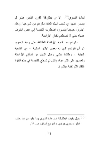 ‫ﻟﻌﺎﺩﺓ ﺍﻟﺘﺴﺭﻱ)٢٩(، ﺇﻻ ﺃﻥ ﺒﻁﺎﺭﻜﺔ ﺍﻟﻘﺭﻥ ﺍﻟﺜﺎﻤﻥ ﻋﺸﺭ ﻟﻡ‬
‫ﻴﺼﺩﺭ ﻋﻨﻬﻡ ﺃﻱ ﺸﺠﺏ ﻟﻬﺫﻩ ﺍﻟﻌﺎﺩﺓ ﺒﺎﻟﺭﻏﻡ ﻤﻥ ﺸﻴﻭﻋﻬﺎ، ﻭﻫﺫﻩ‬
‫ﺍﻷﻤﻭﺭ، ﺤﺴﺒﻤﺎ ﻨﺘﺼﻭﺭ، ﺍﻀﻁﺭﺕ ﺍﻟﻜﻨﻴﺴﺔ ﺇﻟﻰ ﻏﺽ ﺍﻟﻁﺭﻑ‬
      ‫‪‬‬
                     ‫ﻋﻨﻬﺎ؛ ﺤﺘﻰ ﻻ ﺘﺼﻁﺩﻡ ﺒﻜﺒﺎﺭ ﺍﻷﺭﺍﺨﻨﺔ.‬
‫ﺒﺎﻟﺭﻏﻡ ﻤﻤﺎ ﻗﺩﻤﻪ ﺍﻷﺭﺍﺨﻨﺔ ﻟﻠﻁﺎﺌﻔﺔ ﻋﻠﻰ ﻭﺠﻪ ﺍﻟﻌﻤﻭﻡ،‬
                                  ‫َ‬
                                  ‫‪‬‬
‫ﺇﻻ ﺃﻥ ﻨﻔﻭﺫﻫﻡ ﻜﺎﻥ ﻟﻪ ﺒﻌﺽ ﺍﻵﺜﺎﺭ ﺍﻟﺴﻠﺒﻴﺔ - ﻤﻥ ﺍﻟﻨﺎﺤﻴﺔ‬
‫ﺍﻟﺩﻴﻨﻴﺔ - ﻭﻁﺎﻟﻤﺎ ﺨﺸﻲ ﺭﺠﺎل ﺍﻟﺩﻴﻥ ﻤﻥ ﺘﻌﺎﻅﻡ ﺍﻷﺭﺍﺨﻨﺔ‬
‫ﻭﺘﻌﺩﻴﻬﻡ ﻋﻠﻰ ﺍﻟﺸﺭﻋﻴﺔ، ﻭﻟﻜﻥ ﻟﻡ ﺘﺴﻁﻊ ﺍﻟﻜﻨﻴﺴﺔ ﻓﻲ ﻫﺫﻩ ﺍﻟﻔﺘﺭﺓ‬
                                   ‫ﺍﻨﺘﻘﺎﺩ ﺍﻷﺭﺍﺨﻨﺔ ﻤﺒﺎﺸﺭﺓ.‬




                                                        ‫)٢٩(‬
‫ﺤﻭل ﻭﻗﻭﻑ ﺍﻟﺒﻁﺎﺭﻜﺔ ﺃﻤﺎﻡ ﻋﺎﺩﺓ ﺍﻟﺘﺴﺭﻱ ﻭﻤﺎ ﻻﻗﻭﻩ ﻤﻥ ﺼـﻌﺎﺏ،‬
            ‫ﺍﻨﻅﺭ : ﻤﺠﺩﻱ ﺠﺭﺠﺱ : ﺍﻟﻤﺭﺠﻊ ﺍﻟﺴﺎﺒﻕ، ﺹ ١٦.‬


                        ‫- ٤٥ -‬
 