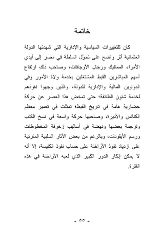 ‫ﺨﺎﺘﻤﺔ‬
‫ﻜﺎﻥ ﻟﻠﺘﻐﻴﻴﺭﺍﺕ ﺍﻟﺴﻴﺎﺴﻴﺔ ﻭﺍﻹﺩﺍﺭﻴﺔ ﺍﻟﺘﻲ ﺸﻬﺩﺘﻬﺎ ﺍﻟﺩﻭﻟﺔ‬
‫ﺍﻟﻌﺜﻤﺎﻨﻴﺔ ﺃﺜﺭ ﻭﺍﻀﺢ ﻋﻠﻰ ﺘﺤﻭل ﺍﻟﺴﻠﻁﺔ ﻓﻲ ﻤﺼﺭ ﺇﻟﻰ ﺃﻴﺩﻱ‬
                        ‫‪‬‬
                        ‫ُ‬
‫ﺍﻷﻤﺭﺍﺀ ﺍﻟﻤﻤﺎﻟﻴﻙ ﻭﺭﺠﺎل ﺍﻷﻭﺠﺎﻗﺎﺕ، ﻭﺼﺎﺤﺏ ﺫﻟﻙ ﺍﺭﺘﻔﺎﻉ‬
‫ﺃﺴﻬﻡ ﺍﻟﻤﺒﺎﺸﺭﻴﻥ ﺍﻟﻘﺒﻁ ﺍﻟﻤﺸﺘﻐﻠﻴﻥ ﺒﺨﺩﻤﺔ ﻭﻻﺓ ﺍﻷﻤﻭﺭ ﻭﻓﻲ‬
‫ﺍﻟﺩﻭﺍﻭﻴﻥ ﺍﻟﻤﺎﻟﻴﺔ ﻭﺍﻹﺩﺍﺭﻴﺔ ﻟﻠﺩﻭﻟﺔ، ﻭﺍﻟﺫﻴﻥ ﻭﺠﻬﻭﺍ ﻨﻔﻭﺫﻫﻡ‬
‫ﻟﺨﺩﻤﺔ ﺸﺌﻭﻥ ﺍﻟﻁﺎﺌﻔﺔ؛ ﺤﺘﻰ ﺘﻤﺨﺽ ﻫﺫﺍ ﺍﻟﻌﺼﺭ ﻋﻥ ﺤﺭﻜﺔ‬
‫ﺤﻀﺎﺭﻴﺔ ﻫﺎﻤﺔ ﻓﻲ ﺘﺎﺭﻴﺦ ﺍﻟﻘﺒﻁ؛ ﺘﻤﺜﻠﺕ ﻓﻲ ﺘﻌﻤﻴﺭ ﻤﻌﻅﻡ‬
‫ﺍﻟﻜﻨﺎﺌﺱ ﻭﺍﻷﺩﻴﺭﺓ، ﻭﺼﺎﺤﺒﻬﺎ ﺤﺭﻜﺔ ﻭﺍﺴﻌﺔ ﻓﻲ ﻨﺴﺦ ﺍﻟﻜﺘﺏ‬
‫ﻭﺘﺭﺠﻤﺔ ﺒﻌﻀﻬﺎ ﻭﻨﻬﻀﺔ ﻓﻲ ﺃﺴﺎﻟﻴﺏ ﺯﺨﺭﻓﺔ ﺍﻟﻤﺨﻁﻭﻁﺎﺕ‬
‫ﻭﺭﺴﻡ ﺍﻷﻴﻘﻭﻨﺎﺕ، ﻭﺒﺎﻟﺭﻏﻡ ﻤﻥ ﺒﻌﺽ ﺍﻵﺜﺎﺭ ﺍﻟﺴﻠﺒﻴﺔ ﺍﻟﻤﺘﺭﺘﺒﺔ‬
‫ﻋﻠﻰ ﺍﺯﺩﻴﺎﺩ ﻨﻔﻭﺫ ﺍﻷﺭﺍﺨﻨﺔ ﻋﻠﻰ ﺤﺴﺎﺏ ﻨﻔﻭﺫ ﺍﻟﻜﻨﻴﺴﺔ، ﺇﻻ ﺃﻨﻪ‬
‫ﻻ ﻴﻤﻜﻥ ﺇﻨﻜﺎﺭ ﺍﻟﺩﻭﺭ ﺍﻟﻜﺒﻴﺭ ﺍﻟﺫﻱ ﻟﻌﺒﻪ ﺍﻷﺭﺍﺨﻨﺔ ﻓﻲ ﻫﺫﻩ‬
                                                ‫ﺍﻟﻔﺘﺭﺓ.‬




                       ‫- ٥٥ -‬
 