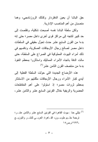 ‫ﺤﻕ ﺍﻟﺒﺎﺸﺎ ﺃﻥ ﻴﻌﻴﻥ ﺍﻟﺩﻓﺘﺭﺩﺍﺭ ﻭﻜﺫﻟﻙ ﺍﻟﺭﻭﺯﻨﺎﻤﺠﻲ، ﻭﻫﻤﺎ‬
                             ‫ﻤﻨﺼﺒﺎﻥ ﻤﻥ ﺃﻫﻡ ﺍﻟﻤﻨﺎﺼﺏ ﺍﻹﺩﺍﺭﻴﺔ.‬
‫ﻭﻟﻜﻥ ﺴﻠﻁﺔ ﺍﻟﺒﺎﺸﺎ ﻨﻔﺴﻪ ﺃﺼﺒﺤﺕ ﺸﻜﻠﻴﺔ، ﻭﺘﻘﻠﺼﺕ ﺇﻟﻰ‬
‫ﺤﺩ ﻜﺒﻴﺭ ﻟﺘﺘﺠﻪ ﺇﻟﻰ ﻤﺭﺍﻜﺯ ﻗﻭﻯ ﺃﺨﺭﻯ ﺩﺍﺨل ﻤﺼﺭ؛ ﺤﺘﻰ ﺇﻨﻪ‬
                                                ‫‪‬‬
‫ﺒﺩﺀﺍ ﻤﻥ ﺍﻟﻘﺭﻥ ﺍﻟﺴﺎﺒﻊ ﻋﺸﺭ ﺤﺩﺙ ﺘﺤﻭل ﺤﻘﻴﻘﻲ ﻓﻲ ﺍﻟﺴﻠﻁﺎﺕ‬
                  ‫‪‬‬
                  ‫ُ‬                            ‫‪‬‬
‫ﺩﺍﺨل ﻤﺼﺭ ﻟﺼﺎﻟﺢ ﺭﺠﺎل ﺍﻷﻭﺠﺎﻗﺎﺕ ﺍﻟﻌﺴﻜﺭﻴﺔ، ﻭﻨﺎﻓﺴﻬﻡ ﻓﻲ‬
‫ﺫﻟﻙ ﺃﻤﺭﺍﺀ ﺍﻟﺒﻴﻭﺕ ﺍﻟﻤﻤﻠﻭﻜﻴﺔ ﻓﻲ ﺍﻟﺼﺭﺍﻉ ﻋﻠﻰ ﺍﻟﺴﻠﻁﺔ، ﺤﺘﻰ‬
‫ﻤﺎﻟﺕ ﺍﻟﺩﻓﺔ ﺒﺎﺘﺠﺎﻩ ﺍﻷﻤﺭﺍﺀ ﺍﻟﻤﻤﺎﻟﻴﻙ ﻭﺍﺴﺘﺄﺜﺭﻭﺍ ﺒﻤﻌﻅﻡ ﺍﻟﻨﻔﻭﺫ‬
                       ‫)٢(‬
                             ‫ﺒﺩﺀﺍ ﻤﻥ ﻤﻨﺘﺼﻑ ﺍﻟﻘﺭﻥ ﺍﻟﺜﺎﻤﻥ ﻋﺸﺭ‬
                                                        ‫‪‬‬
‫ﻫﺫﻩ ﺍﻷﻭﻀﺎﻉ ﺍﻟﺠﺩﻴﺩﺓ ﺍﻟﺘﻲ ﺤﻭﻟﺕ ﺍﻟﺴﻠﻁﺔ ﺍﻟﻔﻌﻠﻴﺔ ﺇﻟﻰ‬
                     ‫َ‬
                     ‫‪‬‬
‫ﺃﻴﺩﻱ ﻜﺒﺎﺭ ﺍﻷﻤﺭﺍﺀ ﻭﺭﺠﺎل ﺍﻷﻭﺠﺎﻗﺎﺕ ﻤﻜﻨﺘﻬﻡ ﻤﻥ ﺍﻻﺴﺘﺌﺜﺎﺭ‬
                ‫ﱠ‬
‫ﺒﻤﻌﻅﻡ ﺜﺭﻭﺍﺕ ﻤﺼﺭ؛ ﺇﺫ ﺍﺴﺘﻭﻟﻭﺍ ﻋﻠﻰ ﺃﻫﻡ ﺍﻟﻤﻘﺎﻁﻌﺎﺕ‬
‫ﺍﻟﺤﻀﺭﻴﺔ ﻭﺍﻟﺭﻴﻔﻴﺔ ﺨﻼل ﺍﻟﻘﺭﻨﻴﻥ ﺍﻟﺴﺎﺒﻊ ﻋﺸﺭ ﻭﺍﻟﺜﺎﻤﻥ ﻋﺸﺭ،‬




                                                               ‫)٢(‬
‫ﻨﻴﻠﻠﻲ ﺤﻨﺎ : ﺒﻴﻭﺕ ﺍﻟﻘﺎﻫﺭﺓ ﻓﻲ ﺍﻟﻘﺭﻨﻴﻥ ﺍﻟﺴﺎﺒﻊ ﻋﺸﺭ ﻭﺍﻟﺜﺎﻤﻥ ﻋﺸـﺭ؛‬
‫ﺘﺭﺠﻤﺔ ﺤﻠـﻴﻡ ﻁﻭﺴـﻭﻥ، ﺍﻟﻘـﺎﻫﺭﺓ: ﺍﻟﻌﺭﺒـﻲ ﻟﻠﻨﺸـﺭ ﻭﺍﻟﺘﻭﺯﻴـﻊ‬
                                            ‫،٣٩٩١ﻡ.ﺹ٥١‬


                              ‫-٥-‬
 