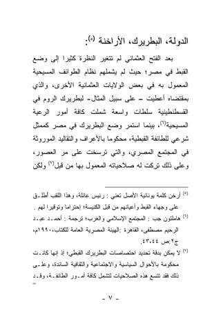 ‫ﺍﻟﺩﻭﻟﺔ، ﺍﻟﺒﻁﺭﻴﺭﻙ، ﺍﻷﺭﺍﺨﻨﺔ )٥(:‬
‫ﺒﻌﺩ ﺍﻟﻔﺘﺢ ﺍﻟﻌﺜﻤﺎﻨﻲ ﻟﻡ ﺘﺘﻐﻴﺭ ﺍﻟﻨﻅﺭﺓ ﻜﺜﻴﺭﺍ ﺇﻟﻰ ﻭﻀﻊ‬
         ‫‪‬‬
‫ﺍﻟﻘﺒﻁ ﻓﻲ ﻤﺼﺭ؛ ﺤﻴﺙ ﻟﻡ ﻴﺸﻤﻠﻬﻡ ﻨﻅﺎﻡ ﺍﻟﻁﻭﺍﺌﻑ ﺍﻟﻤﺴﻴﺤﻴﺔ‬
‫ﺍﻟﻤﻌﻤﻭل ﺒﻪ ﻓﻲ ﺒﻌﺽ ﺍﻟﻭﻻﻴﺎﺕ ﺍﻟﻌﺜﻤﺎﻨﻴﺔ ﺍﻷﺨﺭﻯ، ﻭﺍﻟﺫﻱ‬
‫ﺒﻤﻘﺘﻀﺎﻩ ﺃﻋﻁﻴﺕ – ﻋﻠﻰ ﺴﺒﻴل ﺍﻟﻤﺜﺎل- ﻟﺒﻁﺭﻴﺭﻙ ﺍﻟﺭﻭﻡ ﻓﻲ‬
‫ﺍﻟﻘﺴﻁﻨﻁﻴﻨﻴﺔ ﺴﻠﻁﺎﺕ ﻭﺍﺴﻌﺔ ﺸﻤﻠﺕ ﻜﺎﻓﺔ ﺃﻤﻭﺭ ﺍﻟﺭﻋﻴﺔ‬
 ‫‪‬‬
‫ﺍﻟﻤﺴﻴﺤﻴﺔ)٦(، ﺒﻴﻨﻤﺎ ﺍﺴﺘﻤﺭ ﻭﻀﻊ ﺍﻟﺒﻁﺭﻴﺭﻙ ﻓﻲ ﻤﺼﺭ ﻜﻤﻤﺜل‬
‫ﺸﺭﻋﻲ ﻟﻠﻁﺎﺌﻔﺔ ﺍﻟﻘﺒﻁﻴﺔ، ﻤﺤﻜﻭﻤﺎ ﺒﺎﻷﻋﺭﺍﻑ ﻭﺍﻟﺘﻘﺎﻟﻴﺩ ﺍﻟﻤﻭﺭﻭﺜﺔ‬
                            ‫‪‬‬
‫ﻓﻲ ﺍﻟﻤﺠﺘﻤﻊ ﺍﻟﻤﺼﺭﻱ، ﻭﺍﻟﺘﻲ ﺘﺭﺴﺨﺕ ﻋﻠﻰ ﻤﺭ ﺍﻟﻌﺼﻭﺭ،‬
        ‫‪‬‬
       ‫)٧(‬
‫ﻭﻟﻜﻥ‬         ‫ﻭﻋﻠﻰ ﺫﻟﻙ ﺘﺭﻜﺕ ﻟﻪ ﺼﻼﺤﻴﺎﺘﻪ ﺍﻟﻤﻌﻤﻭل ﺒﻬﺎ ﻤﻥ ﻗﺒل‬
                                            ‫ﹸ ِﹶ‬


                                                                 ‫)٥(‬
‫ﺃﺭﺨﻥ ﻜﻠﻤﺔ ﻴﻭﻨﺎﻨﻴﺔ ﺍﻷﺼل ﺘﻌﻨﻲ : ﺭﺌﻴﺱ ﻋﺎﺌﻠﺔ، ﻭﻫﺫﺍ ﺍﻟﻠﻘﺏ ﺃﻁِـﻕ‬
‫ُ ﹾﻠ ﹶ‬
‫ﻋﻠﻰ ﻭﺠﻬﺎﺀ ﺍﻟﻘﺒﻁ ﻭﺃﻋﻴﺎﻨﻬﻡ ﻤﻥ ﻗﺒل ﺍﻟﻜﻨﻴﺴﺔ؛ ﺇﺤﺘﺭﺍﻤﺎ ﻭﺘﻭﻗﻴﺭﺍ ﻟﻬﻡ .‬
       ‫‪‬‬       ‫‪‬‬
                                                                 ‫)٦(‬
‫ﻫﺎﻤﻠﺘﻭﻥ ﺠﺏ : ﺍﻟﻤﺠﺘﻤﻊ ﺍﻹﺴﻼﻤﻲ ﻭﺍﻟﻐﺭﺏ؛ ﺘﺭﺠﻤﺔ : ﺃﺤﻤـﺩ ﻋﺒـﺩ‬
‫ﺍﻟﺭﺤﻴﻡ ﻤﺼﻁﻔﻰ، ﺍﻟﻘﺎﻫﺭﺓ :ﺍﻟﻬﻴﺌﺔ ﺍﻟﻤﺼﺭﻴﺔ ﺍﻟﻌﺎﻤﺔ ﻟﻠﻜﺘﺎﺏ،٠٩٩١ﻡ،‬
                                             ‫ﺝ٢:ﺹ ٤٤،٣٤.‬
                                                                 ‫)٧(‬
‫ﻻ ﻴﻤﻜﻥ ﺒﺩﻗﺔ ﺘﺤﺩﻴﺩ ﺍﺤﺘﺼﺎﺼﺎﺕ ﺍﻟﺒﻁﺭﻴﺭﻙ ﺍﻟﻘﺒﻁﻲ؛ ﺇﺫ ﺇﻨﻬﺎ ﻜﺎﻨـﺕ‬
‫ﻤﺤﻜﻭﻤﺔ ﺒﺎﻷﺤﻭﺍل ﺍﻟﺴﻴﺎﺴﻴﺔ ﻭﺍﻻﺠﺘﻤﺎﻋﻴﺔ ﻭﺍﻟﺜﻘﺎﻓﻴﺔ ﺍﻟﺴﺎﺌﺩﺓ، ﻭﻋﻠـﻰ‬
‫ﺫﻟﻙ ﻓﻘﺩ ﺘﺘﺴﻊ ﻫﺫﻩ ﺍﻟﺼﻼﺤﻴﺎﺕ ﻟﺘﺸﻤل ﻜﺎﻓﺔ ﺃﻤـﻭﺭ ﺍﻟﻁﺎﺌﻔـﺔ، ﻭﻗـﺩ‬
‫=‬

                             ‫-٧-‬
 