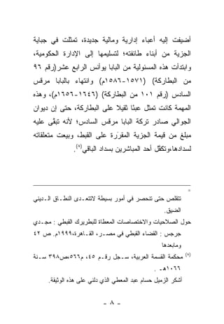 ‫ﺃﻀﻴﻔﺕ ﺇﻟﻴﻪ ﺃﻋﺒﺎﺀ ﺇﺩﺍﺭﻴﺔ ﻭﻤﺎﻟﻴﺔ ﺠﺩﻴﺩﺓ، ﺘﻤﺜﻠﺕ ﻓﻲ ﺠﺒﺎﻴﺔ‬
‫ﺍﻟﺠﺯﻴﺔ ﻤﻥ ﺃﺒﻨﺎﺀ ﻁﺎﺌﻔﺘﻪ؛ ﻟﺘﺴﻠﻴﻤﻬﺎ ﺇﻟﻰ ﺍﻹﺩﺍﺭﺓ ﺍﻟﺤﻜﻭﻤﻴﺔ،‬
‫ﻭﺍﺒﺘﺩﺃﺕ ﻫﺫﻩ ﺍﻟﻤﺴﺌﻭﻟﻴﺔ ﻤﻥ ﺍﻟﺒﺎﺒﺎ ﻴﻭﺃﻨﺱ ﺍﻟﺭﺍﺒﻊ ﻋﺸﺭ)ﺭﻗﻡ ٦٩‬
‫ﻤﻥ ﺍﻟﺒﻁﺎﺭﻜﺔ( )١٧٥١-٦٨٥١ﻡ( ﻭﺍﻨﺘﻬﺎﺀ ﺒﺎﻟﺒﺎﺒﺎ ﻤﺭﻗﺱ‬
             ‫‪‬‬
‫ﺍﻟﺴﺎﺩﺱ )ﺭﻗﻡ ١٠١ ﻤﻥ ﺍﻟﺒﻁﺎﺭﻜﺔ( )٦٤٦١-٦٥٦١ﻡ(، ﻭﻫﺫﻩ‬
‫ﺍﻟﻤﻬﻤﺔ ﻜﺎﻨﺕ ﺘﻤﺜل ﻋﺒﺌﺎ ﺜﻘﻴﻼ ﻋﻠﻰ ﺍﻟﺒﻁﺎﺭﻜﺔ، ﺤﺘﻰ ﺇﻥ ﺩﻴﻭﺍﻥ‬
                           ‫ﹰ‬     ‫ً‬
‫ﺍﻟﺠﻭﺍﻟﻲ ﺼﺎﺩﺭ ﺘﺭﻜﺔ ﺍﻟﺒﺎﺒﺎ ﻤﺭﻗﺱ ﺍﻟﺴﺎﺩﺱ؛ ﻷﻨﻪ ﺘﺒﻘﻰ ﻋﻠﻴﻪ‬
      ‫ﱠ‬
‫ﻤﺒﻠﻎ ﻤﻥ ﻗﻴﻤﺔ ﺍﻟﺠﺯﻴﺔ ﺍﻟﻤﻘﺭﺭﺓ ﻋﻠﻰ ﺍﻟﻘﺒﻁ، ﻭﺒﻴﻌﺕ ﻤﺘﻌﻠﻘﺎﺘﻪ‬
                            ‫‪َ‬‬
               ‫ﻟﺴﺩﺍﺩﻫﺎ،ﻭﺘﻜﻔل ﺃﺤﺩ ﺍﻟﻤﺒﺎﺸﺭﻴﻥ ﺒﺴﺩﺍﺩ ﺍﻟﺒﺎﻗﻲ)٨(.‬
                                               ‫ﱠ‬



                                                               ‫=‬
‫ﺘﺘﻘﻠﺹ ﺤﺘﻰ ﺘﻨﺤﺼﺭ ﻓﻲ ﺃﻤﻭﺭ ﺒﺴﻴﻁﺔ ﻻﺘﺘﻌـﺩﻯ ﺍﻟﻨﻁـﺎﻕ ﺍﻟـﺩﻴﻨﻲ‬
                                                   ‫ﺍﻟﻀﻴﻕ.‬
‫ﺤﻭل ﺍﻟﺼﻼﺤﻴﺎﺕ ﻭﺍﻻﺨﺘﺼﺎﺼﺎﺕ ﺍﻟﻤﻌﻁﺎﺓ ﻟﻠﺒﻁﺭﻴﺭﻙ ﺍﻟﻘﺒﻁﻲ : ﻤﺠـﺩﻱ‬
‫ﺠﺭﺠﺱ : ﺍﻟﻘﻀﺎﺀ ﺍﻟﻘﺒﻁﻲ ﻓﻲ ﻤﺼـﺭ، ﺍﻟﻘـﺎﻫﺭﺓ،٩٩٩١ﻡ. ﺹ ٢٤‬
                                                  ‫ﻭﻤﺎﺒﻌﺩﻫﺎ‬
                                                              ‫)٨(‬
‫ﻤﺤﻜﻤﺔ ﺍﻟﻘﺴﻤﺔ ﺍﻟﻌﺭﺒﻴﺔ، ﺴـﺠل ﺭﻗـﻡ ٥٤، ﻡ٦٦٥،ﺹ٨٩٣ ﺴـﻨﺔ‬
                                               ‫٦٦٠١ﻫـ .‬
     ‫ﺃﺸﻜﺭ ﺍﻟﺯﻤﻴل ﺤﺴﺎﻡ ﻋﺒﺩ ﺍﻟﻤﻌﻁﻲ ﺍﻟﺫﻱ ﺩﻟﻨﻲ ﻋﻠﻰ ﻫﺫﻩ ﺍﻟﻭﺜﻴﻘﺔ.‬


                           ‫-٨-‬
 