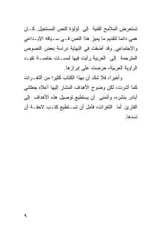 ‫ﺘﺴﺘﻌﺭﺽ ﺍﻟﻤﻼﻤﺢ ﺍﻟﻔﻨﻴﺔ ﺇﻟﻰ ﻟﺅﻟﺅﺓ ﺍﻟﻨﺹ ﺍﻟﻤﺴﺘﺤﻴل. ﻜـﺎﻥ‬
‫ﻫ ‪‬ﻲ ﺩﺍﺌ ‪‬ﺎ ﻟﺘﻘﺩﻴﻡ ﻤﺎ ﻴﻤﻴﺯ ﻫﺫﺍ ﺍﻟﻨﺹ ﻓـﻲ ﺴـﻴﺎﻗﻪ ﺍﻹﺒـﺩﺍﻋﻲ‬
                                             ‫ﻤ‬      ‫ﻤ‬
‫ﻭﺍﻻﺠﺘﻤﺎﻋﻲ. ﻭﻗﺩ ﺃﻀﻔﺕ ﻓﻲ ﺍﻟﻨﻬﺎﻴﺔ ﺩﺭﺍﺴﺔ ﺒﻌﺽ ﺍﻟﻨﺼﻭﺹ‬
‫ﺍﻟﻤﺘﺭﺠﻤﺔ ﺇﻟﻰ ﺍﻟﻌﺭﺒﻴﺔ ﺭﺃﻴﺕ ﻓﻴﻬﺎ ﻟﻤﺴـﺎﺕ ﺨﺎﺼـﺔ ﺘﻔﻴـﺩ‬
                   ‫ﺍﻟﺭﺍﻭﻴﺔ ﺍﻟﻌﺭﺒﻴﺔ، ﺤﺭﺼﺕ ﻋﻠﻰ ﺇﺒﺭﺍﺯﻫﺎ.‬
‫ﻭﺃﺨﻴ ‪‬ﺍ، ﻓﻼ ﺸﻙ ﺃﻥ ﺒﻬﺫﺍ ﺍﻟﻜﺘﺎﺏ ﻜﺜﻴ ‪‬ﺍ ﻤﻥ ﺍﻟﺜﻐـﺭﺍﺕ‬
             ‫ﺭ‬                            ‫ﺭ‬
‫ﻜﻤﺎ ﺃﺸﺭﺕ، ﻟﻜﻥ ﻭﻀﻭﺡ ﺍﻷﻫﺩﺍﻑ ﺍﻟﻤﺸﺎﺭ ﺇﻟﻴﻬﺎ ﺃﻋﻼﻩ ﺠﻌﻠﺘﻨﻲ‬
‫ﺃﺒﺎﺩﺭ ﺒﻨﺸﺭﻩ، ﻭﺃﺘﻤﻨﻰ ﺃﻥ ﻴﺴﺘﻁﻴﻊ ﺘﻭﺼﻴل ﻫﺫﻩ ﺍﻷﻫﺩﺍﻑ ﺇﻟﻰ‬
‫ﺍﻟﻘﺎﺭﺉ. ﺃﻤﺎ ﺍﻟﺜﻐﺭﺍﺕ، ﻓﺂﻤل ﺃﻥ ﺘﺴـﺘﻁﻴﻊ ﻜﺘـﺏ ﻻﺤﻘـﺔ ﺃﻥ‬
                                                   ‫ﺘﺴﺩﻫﺎ.‬




‫٩‬
 