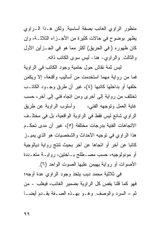 ‫ﻤﻨﻅﻭﺭ ﺍﻟﺭﺍﻭﻱ ﺍﻟﻐﺎﺌﺏ ﺒﺼﻔﺔ ﺃﺴﺎﺴﻴﺔ. ﻭﻟﻜﻥ ﻫـﺫﺍ ﺍﻟـﺭﺍﻭﻱ‬
‫ﻴﻅﻬﺭ ﺒﻭﻀﻭﺡ ﻓﻲ ﺤﺎﻻﺕ ﻜﺜﻴﺭﺓ ﻤﻥ ﺍﻷﺠـﺯﺍﺀ ﺍﻟﺜﻼﺜـﺔ، ﻭﺇﻥ‬
‫ﻜﺎﻥ ﻅﻬﻭﺭﻩ ) ﻓﻲ ﺍﻟﺤﺭﻴﻕ( ﺃﻜﺜﺭ ﻤﻤﺎ ﻫﻭ ﻓﻲ ﺍﻟﺠـﺯﺃﻴﻥ ﺍﻷﻭل‬
           ‫ﻭﺍﻟﺜﺎﻟﺙ. ﻭﺍﻟﺭﺍﻭﻱ- ﻫﻨﺎ- ﻟﻴﺱ ﺴﻭﻯ ﺍﻟﻜﺎﺘﺏ ﺫﺍﺘﻪ.‬
‫ﻟﻴﺱ ﺜﻤﺔ ﻨﻘﺎﺵ ﺤﻭل ﺤﺘﻤﻴﺔ ﻭﺠﻭﺩ ﺍﻟﻜﺎﺘﺏ ﻓﻲ ﺍﻟﺭﺍﻭﻴﺔ‬
‫ﻓﻤﺎ ﻤﻥ ﺭﻭﺍﻴﺔ ﻤﻬﻤﺎ ﺍﺴﺘﺨﺩﻤﺕ ﻤﻥ ﺃﺴﺎﻟﻴﺏ ﻭﺃﻗﻨﻌﺔ، ﺇﻻ ﻭﻴﻜﻤﻥ‬
‫ﺨﻠﻔﻬﺎ ﺃﻭ ﺒﺩﺍﺨﻠﻬﺎ ﻜﺎﺘﺒﻬﺎ )٤(، ﻏﻴﺭ ﺃﻥ ﻁﺭﻕ ﻭﺠـﻭﺩ ﺍﻟﻜﺎﺘـﺏ‬
‫ﺘﺨﺘﻠﻑ ﻤﻥ ﺭﻭﺍﻴﺔ ﺇﻟﻰ ﺃﺨﺭﻯ ﻭﻤﻥ ﺍﺘﺠﺎﻩ ﻓﻨﻲ ﺇﻟﻰ ﺁﺨﺭ، ﺤﺴﺏ‬
‫ﻭﺃﺴﻠﻭﺏ ﺍﻟﺭﺍﻭﻴﺔ ﻋﻥ ﻁﺭﻴﻕ‬         ‫ﻏﺎﻴﺔ ﺍﻟﻌﻤل ﻭﺘﻭﺠﻬﻪ ﺍﻟﻔﻨﻲ،‬
‫ﺍﻟﺭﺍﻭﻱ ﺸﺎﺌﻊ ﻟﻴﺱ ﻓﻘﻁ ﻓﻲ ﺍﻟﺭﺍﻭﻴﺔ ﺍﻟﻭﺍﻗﻌﻴﺔ، ﺒل ﻓﻲ ﻤﺨﺘﻠـﻑ‬
‫ﺍﻻﺘﺠﺎﻫﺎﺕ ﺍﻟﻔﻨﻴﺔ ﺒﺩﺭﺠﺎﺕ ﻤﺨﺘﻠﻔﺔ )٥(، ﻏﻴﺭ ﺃﻥ ﻤﺩﻯ ﺘﺤﻜـﻡ‬
‫ﻫﺫﺍ ﺍﻟﺭﺍﻭﻱ ﻓﻲ ﺘﻭﺠﻴﻪ ﺍﻷﺤﺩﺍﺙ ﻭﺍﻟﺸﺨﺼﻴﺎﺕ ﻫﻭ ﺍﻟﺫﻱ ﻴﻤﻴـﺯ‬
‫ﻜﺎﺘ ‪‬ﺎ ﻋﻥ ﺁﺨﺭ ﺃﻭ ﺍﺘﺠﺎ ‪‬ﺎ ﻋﻥ ﺁﺨﺭ ﺒﺤﻴﺙ ﺘﻨﺘﺞ ﺭﻭﺍﻴﺔ ﺩﻴﺎﻟﻭﺠﻴﺔ‬
                                 ‫ﻫ‬                 ‫ﺒ‬
‫ﺃﻭ ﻤﻭﻨﻭﻟﻭﺠﻴﻪ، ﺤﺴﺏ ﻤﺼـﻁﻠﺢ ﺒـﺎﺨﺘﻴﻥ، ﺭﻭﺍﻴـﺔ ﻤﺘﻌـﺩﺩﺓ‬
       ‫ﺍﻷﺼﻭﺍﺕ ﺃﻭ ﺭﻭﺍﻴﺔ ﻴﻬﻴﻤﻥ ﻋﻠﻴﻬﺎ ﺍﻟﺼﻭﺕ ﺍﻟﻭﺍﺤﺩ )٦(.‬
‫ﻓﻲ ﺜﻼﺜﻴﺔ ﻤﺤﻤﺩ ﺩﻴﺏ ﻴﺘﺨﺫ ﻭﺠﻭﺩ ﺍﻟﺭﺍﻭﻱ ﻋﺩﺓ ﺃﻭﺠﻪ؛‬
‫ﻓﻬﻭ ﻜﻤﺎ ﻗﻠﻨﺎ ﻴﻘﺹ ﻜل ﺍﻟﺭﺍﻭﻴﺔ ﺒﻀﻤﻴﺭ ﺍﻟﻐﺎﺌﺏ، ﻓﻴﻐﻠﺏ - ﻤﻥ‬
‫ﺜﻡ – ﺍﻟﺴﺭﺩ ﻭﺍﻟﻭﺼﻑ. ﻭﻫـﻭ ﺒﻬـﺫﻩ ﺍﻟﺼـﻔﺔ ﻴﻘـﺩﻡ ﺃﻴ ‪‬ـﺎ‬
  ‫ﻀ‬


‫٩٩‬
 