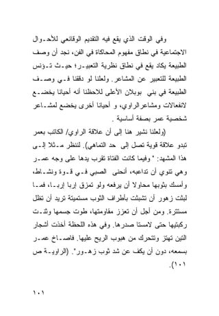 ‫ﻭﻓﻲ ﺍﻟﻭﻗﺕ ﺍﻟﺫﻱ ﻴﻘﻊ ﻓﻴﻪ ﺍﻟﺘﻘﺩﻴﻡ ﺍﻟﻭﻗﺎﺌﻌﻲ ﻟﻸﺤـﻭﺍل‬
‫ﺍﻻﺠﺘﻤﺎﻋﻴﺔ ﻓﻲ ﻨﻁﺎﻕ ﻤﻔﻬﻭﻡ ﺍﻟﻤﺤﺎﻜﺎﺓ ﻓﻲ ﺍﻟﻔﻥ، ﻨﺠﺩ ﺃﻥ ﻭﺼﻑ‬
‫ﺍﻟﻁﺒﻴﻌﺔ ﻴﻜﺎﺩ ﻴﻘﻊ ﻓﻲ ﻨﻁﺎﻕ ﻨﻅﺭﻴﺔ ﺍﻟﺘﻌﺒﻴـﺭ؛ ﺤﻴـﺙ ﺘـﺅﻨﺱ‬
‫ﺍﻟﻁﺒﻴﻌﺔ ﻟﻠﺘﻌﺒﻴﺭ ﻋﻥ ﺍﻟﻤﺸﺎﻋﺭ. ﻭﻟﻌﻠﻨﺎ ﻟﻭ ﺩﻗﻘﻨﺎ ﻓـﻲ ﻭﺼـﻑ‬
‫ﺍﻟﻁﺒﻴﻌﺔ ﻓﻲ ﺒﻨﻲ ﺒﻭﺒﻼﻥ ﺍﻷﻋﻠﻰ ﻟﻼﺤﻅﻨﺎ ﺃﻨﻪ ﺃﺤﻴﺎ ﹰﺎ ﻴﺨﻀـﻊ‬
       ‫ﻨ‬
‫ﻻﻨﻔﻌﺎﻻﺕ ﻭﻤﺸﺎﻋﺭﺍﻟﺭﺍﻭﻱ، ﻭ ﺃﺤﻴﺎ ﹰﺎ ﺃﺨﺭﻯ ﻴﺨﻀﻊ ﻟﻤﺸـﺎﻋﺭ‬
                   ‫ﻨ‬
                            ‫ﺸﺨﺼﻴﺔ ﻋﻤﺭ ﺒﺼﻔﺔ ﺃﺴﺎﺴﻴﺔ .‬
‫)ﻭﻟﻌﻠﻨﺎ ﻨﺸﻴﺭ ﻫﻨﺎ ﺇﻟﻰ ﺃﻥ ﻋﻼﻗﺔ ﺍﻟﺭﺍﻭﻱ/ ﺍﻟﻜﺎﺘﺏ ﺒﻌﻤﺭ‬
‫ﺘﺒﺩﻭ ﻋﻼﻗﺔ ﻗﻭﻴﺔ ﺘﺼل ﺇﻟﻰ ﺤﺩ ﺍﻟﺘﻤﺎﻫﻲ(. ﻟﻨﻨﻅﺭ ﻤـﺜﻼ ﺇﻟـﻰ‬
     ‫ﹰ‬
‫ﻫﺫﺍ ﺍﻟﻤﺸﻬﺩ: " ﻭﻓﻴﻤﺎ ﻜﺎﻨﺕ ﺍﻟﻔﺘﺎﺓ ﺘﻘﺭﺏ ﻴﺩﻫﺎ ﻋﻠﻰ ﻭﺠﻪ ﻋﻤـﺭ‬
‫ﻭﻫﻲ ﺘﻨﻭﻱ ﺃﻥ ﺘﺩﺍﻋﺒﻪ، ﺃﻨﺤﻨﻰ ﺍﻟﺼﺒﻲ ﻓـﻲ ﻗـﻭﺓ ﻭﻨﺸـﺎﻁ،‬
‫ﻭﺃﻤﺴﻙ ﺒﺜﻭﺒﻬﺎ ﻤﺤﺎﻭﻻ ﺃﻥ ﻴﺭﻓﻌﻪ ﻭﻟﻭ ﺘﻤﺯﻕ ﺇﺭ ‪‬ﺎ ﺇﺭ ‪‬ـﺎ، ﻓﻤـﺎ‬
        ‫ﺒ ﺒ‬                          ‫ﹰ‬
‫ﻟﺒﺜﺕ ﺯﻫﻭﺭ ﺃﻥ ﺘﺸﺒﺜﺕ ﺒﺄﻁﺭﺍﻑ ﺍﻟﺜﻭﺏ ﻤﺴﺘﻤﻴﺘﺔ ﺘﺭﻴﺩ ﺃﻥ ﺘﻅل‬
                                               ‫ﹾ‬
‫ﻤﺴﺘﺘﺭﺓ. ﻭﻤﻥ ﺃﺠل ﺃﻥ ﺘﻌﺯﺯ ﻤﻘﺎﻭﻤﺘﻬﺎ، ﻁﻭﺕ ﺠﺴﻤﻬﺎ ﻭﺜﻨـﺕ‬
‫ﺭﻜﺒﺘﻴﻬﺎ ﺤﺘﻰ ﻻﻤﺴﺘﺎ ﺼﺩﺭﻫﺎ. ﻭﻓﻲ ﻫﺫﻩ ﺍﻟﻠﺤﻅﺔ ﺃﺨﺫﺕ ﺃﺸﺠﺎﺭ‬
‫ﺍﻟﺘﻴﻥ ﺘﻬﺘﺯ ﻭﺘﺘﺤﺭﻙ ﻤﻥ ﻫﺒﻭﺏ ﺍﻟﺭﻴﺢ ﻋﻠﻴﻬﺎ. ﻓﺎﺼـﺎﺥ ﻋﻤـﺭ‬
‫ﺒﺴﻤﻌﻪ، ﺩﻭﻥ ﺃﻥ ﻴﻜﻑ ﻋﻥ ﺸﺩ ﺜﻭﺏ ﺯﻫـﻭﺭ". )ﺍﻟﺭﺍﻭﻴـﺔ ﺹ‬
                        ‫‪‬‬
                                                   ‫١٠١(.‬


‫١٠١‬
 