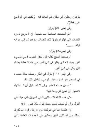 ‫ﻴﻘﻭﺩﻭﻥ ﺭﺠﻠﻴﻥ ﺇﻟﻰ ﻤﻜﺎﻥ ﻫﻡ ﺍﻟﺴﺎﺩﺓ ﻓﻴﻪ. )ﻭﻟﻜﻨﻬﻡ ﻓﻲ ﺍﻟﻭﺍﻗـﻊ‬
                                            ‫ﻋﻠﻰ ﺨﻁﺄ(".‬
                            ‫ﻭﻓﻲ )ﺹ ٤٥( ﻴﻘﻭل:‬
‫" ﺜﻡ ﺃﺼﺒﺤﺕ ﺍﻟﻤﻨﺎﻗﺸﺔ ﻤﺴـﺘﺤﻴﻠﺔ. ﺇﻥ ﺍﻟـﺭﻴﺢ ﺘـﺭﺩ‬
‫ﺍﻟﻜﻠﻤﺎﺕ ﺇﻟﻰ ﺍﻷﻓﻭﺍﻩ ﻭﻟﻭﻻ ﺫﻟﻙ ﻷﻀﺎﻑ ﺒﺎﺩﻋﺩﻭﺵ ﺇﻟﻰ ﺠﻭﺍﺒﻪ‬
                                            ‫ﻗﻭﻟﻪ:......."‬
                             ‫ﻭﻓﻲ )ﺹ٨٥( ﻴﻘﻭل:‬
‫" ﻭﺼﻤﺕ ﺍﻟﺸﻴﺦ ﻟﻜﺄﻨﻪ ﻜﺎﻥ ﻴﻔﻜﺭ ﺃﻴ ‪‬ـﺎ ﻓـﻲ ﺸـﻲﺀ‬
           ‫ﻀ‬
‫ﺁﺨﺭ. ﻴﻤﻴ ﹰﺎ ﺇﻨﻪ ﻜﺎﻥ ﻴﻔﻜﺭ ﻓﻲ ﺸﺊ ﺁﺨﺭ. ﻓﻲ ﻫﺫﻩ ﺍﻟﻠﺤﻅﺔ ﺃﻴ ‪‬ﺎ،‬
  ‫ﻀ‬                                           ‫ﻨ‬
                                  ‫ﻜﺎﻥ ﻴﻔﻜﺭ ﻓﻲ ﺸﺊ ﺁﺨﺭ.‬
‫ﻭﻓﻲ )ﺹ ٣١١( ﻴﻘﻭل ﻓﻲ ﺇﻁﺎﺭ ﻭﺼﻑ ﺤﺎﻟﺔ ﺤﻤﻴـﺩ‬
        ‫ﻓﻲ ﺍﻟﺴﺠﻥ ﻋﺒﺭ ﺃﺴﻠﻭﺏ ﺘﻴﺎﺭ ﺍﻟﻭﻋﻲ ﻭﺘﺩﺍﺨل ﺍﻷﺯﻤﻨﺔ:‬
‫" ﺁﻩ ﻤﻥ ﻫـﺫﻩ ﺍﻟﺤﻨﺠـﺭﺓ.. ﻻ ﺘﺤـﺎﻭل ﺃﻥ ﺘـﺩﺨﻠﻬﺎ،‬
                                        ‫ٍ‬
                           ‫ﻻﺘﺤﺎﻭل ﺃﻥ ﺘﺠﺊ ﻓﺘﺭﻯ ﻤﺎ ﻓﻴﻬﺎ"‬
‫ﻤﺜل ﻫﺫﻩ ﺍﻟﺘﺩﺍﺨﻼﺕ ﺍﻟﻜﺒﻴﺭﺓ ﻓﻲ ﺍﻟﺤﺭﻴﻕ ﺘﻘل ﺠ ‪‬ﺍ ﻓﻲ‬
    ‫ﺩ‬
      ‫ﺍﻟﻨﻭل ﻭﺇﻥ ﻟﻡ ﺘﺨﺘﻑ ﺘﻤﺎ ‪‬ﺎ ﺤﻴﺙ ﻴﻘﻭل ﻤﺜﻼ )ﺹ ٠٤(:‬
              ‫ﹰ‬             ‫ﻤ‬
‫ﺇﻥ ﻋﻜﺎﺸﺔ ﺒﻤﺎ ﻓﻲ ﺤﺭﻜﺎﺘﻪ ﻤﻥ ﻤﺭﻭﻨﺔ ﻭﻗﻭﺓ، ﻴـﺫﻜﺭﻙ‬
‫ﺒﻤﺩﱢﻙ ﻤﻥ ﺍﻟﻤﺩﱢﻜﻴﻥ ﺍﻟﺫﻴﻥ ﻴﻌﻤﻠﻭﻥ ﻓﻲ ﺍﻟﺤﻤﺎﻤﺎﺕ ﺍﻟﻌﺎﻤﺔ.." ﺇﻥ‬
                                         ‫ﻟ‬         ‫ﻟ‬


‫٤٠١‬
 