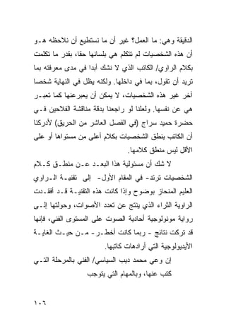 ‫ﺍﻟﺩﻗﻴﻘﺔ ﻭﻫﻲ: ﻤﺎ ﺍﻟﻌﻤل؟ ﻏﻴﺭ ﺃﻥ ﻤﺎ ﻨﺴﺘﻁﻴﻊ ﺃﻥ ﻨﻼﺤﻅﻪ ﻫـﻭ‬
‫ﺃﻥ ﻫﺫﻩ ﺍﻟﺸﺨﺼﻴﺎﺕ ﻟﻡ ﺘﺘﻜﻠﻡ ﻫﻲ ﺒﻠﺴﺎﻨﻬﺎ ﺤ ﹰﺎ، ﺒﻘﺩﺭ ﻤﺎ ﺘﻜﻠﻤﺕ‬
                ‫ﻘ‬
‫ﺒﻜﻼﻡ ﺍﻟﺭﺍﻭﻱ/ ﺍﻟﻜﺎﺘﺏ ﺍﻟﺫﻱ ﻻ ﻨﺸﻙ ﺃﺒ ‪‬ﺍ ﻓﻲ ﻤﺩﻯ ﻤﻌﺭﻓﺘﻪ ﺒﻤﺎ‬
                   ‫ﺩ‬
‫ﺘﺭﻴﺩ ﺃﻥ ﺘﻘﻭل، ﺒﻤﺎ ﻓﻲ ﺩﺍﺨﻠﻬﺎ. ﻭﻟﻜﻨﻪ ﻴﻅل ﻓﻲ ﺍﻟﻨﻬﺎﻴﺔ ﺸﺨ ‪‬ﺎ‬
 ‫ﺼ‬
‫ﺁﺨﺭ ﻏﻴﺭ ﻫﺫﻩ ﺍﻟﺸﺨﺼﻴﺎﺕ، ﻻ ﻴﻤﻜﻥ ﺃﻥ ﻴﻌﺒﺭﻋﻨﻬﺎ ﻜﻤﺎ ﺘﻌﺒـﺭ‬
‫ﻫﻲ ﻋﻥ ﻨﻔﺴﻬﺎ. ﻭﻟﻌﻠﻨﺎ ﻟﻭ ﺭﺍﺠﻌﻨﺎ ﺒﺩﻗﺔ ﻤﻨﺎﻗﺸﺔ ﺍﻟﻔﻼﺤﻴﻥ ﻓـﻲ‬
‫ﺤﻀﺭﺓ ﺤﻤﻴﺩ ﺴﺭﺍﺝ )ﻓﻲ ﺍﻟﻔﺼل ﺍﻟﻌﺎﺸﺭ ﻤﻥ ﺍﻟﺤﺭﻴﻕ( ﻷﺩﺭﻜﻨﺎ‬
‫ﺃﻥ ﺍﻟﻜﺎﺘﺏ ﻴﻨﻁﻕ ﺍﻟﺸﺨﺼﻴﺎﺕ ﺒﻜﻼﻡ ﺃﻋﻠﻰ ﻤﻥ ﻤﺴﺘﻭﺍﻫﺎ ﺃﻭ ﻋﻠﻰ‬
                                ‫ﺍﻷﻗل ﻟﻴﺱ ﻤﻨﻁﻕ ﻜﻼﻤﻬﺎ.‬
‫ﻻ ﺸﻙ ﺃﻥ ﻤﺴﺌﻭﻟﻴﺔ ﻫﺫﺍ ﺍﻟﺒﻌـﺩ ﻋـﻥ ﻤﻨﻁـﻕ ﻜـﻼﻡ‬
‫ﺍﻟﺸﺨﺼﻴﺎﺕ ﺘﺭﺘﺩ- ﻓﻲ ﺍﻟﻤﻘﺎﻡ ﺍﻷﻭل- ﺇﻟﻰ ﺘﻘﻨﻴـﺔ ﺍﻟـﺭﺍﻭﻱ‬
‫ﺍﻟﻌﻠﻴﻡ ﺍﻟﻤﻨﺤﺎﺯ ﺒﻭﻀﻭﺡ ﻭﺇﺫﺍ ﻜﺎﻨﺕ ﻫﺫﻩ ﺍﻟﺘﻘﻨﻴـﺔ ﻗـﺩ ﺃﻓﻘـﺩﺕ‬
‫ﺍﻟﺭﺍﻭﻴﺔ ﺍﻟﺜﺭﺍﺀ ﺍﻟﺫﻱ ﻴﻨﺘﺞ ﻋﻥ ﺘﻌﺩﺩ ﺍﻷﺼﻭﺍﺕ، ﻭﺤﻭﻟﺘﻬﺎ ﺇﻟـﻰ‬
‫ﺭﻭﺍﻴﺔ ﻤﻭﻨﻭﻟﻭﺠﻴﺔ ﺃﺤﺎﺩﻴﺔ ﺍﻟﺼﻭﺕ ﻋﻠﻰ ﺍﻟﻤﺴﺘﻭﻯ ﺍﻟﻔﻨﻲ، ﻓﺈﻨﻬﺎ‬
‫ﻗﺩ ﺘﺭﻜﺕ ﻨﺘﺎﺌﺞ - ﺭﺒﻤﺎ ﻜﺎﻨﺕ ﺃﺨﻁـﺭ- ﻤـﻥ ﺤﻴـﺙ ﺍﻟﻐﺎﻴـﺔ‬
                        ‫ﺍﻷﻴﺩﻴﻭﻟﻭﺠﻴﺔ ﺍﻟﺘﻲ ﺃﺭﺍﺩﻫﺎﺕ ﻜﺎﺘﺒﻬﺎ.‬
‫ﺇﻥ ﻭﻋﻲ ﻤﺤﻤﺩ ﺩﻴﺏ ﺍﻟﺴﻴﺎﺴﻲ/ ﺍﻟﻔﻨﻲ ﺒﺎﻟﻤﺭﺤﻠﺔ ﺍﻟﺘـﻲ‬
                  ‫ﻜﺘﺏ ﻋﻨﻬﺎ، ﻭﺒﺎﻟﻤﻬﺎﻡ ﺍﻟﺘﻲ ﻴﺘﻭﺠﺏ‬


‫٦٠١‬
 