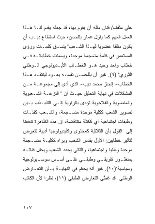 ‫ﻋﻠﻰ ﻤﺜﻘﻑ/ ﻓﻨﺎﻥ ﻤﺜﻠﻪ ﺃﻥ ﻴﻘﻭﻡ ﺒﻬﺎ، ﻗﺩ ﺠﻌﻠﻪ ﻴﻘﺩﻡ ﻟﻨـﺎ ﻫـﺫﺍ‬
‫ﺍﻟﻌﻤل ﺍﻟﻤﻬﻡ ﻜﻤﺎ ﻴﻘﻭل ﻋﻤﺎﺭ ﺒﻠﻠﺤﺴﻥ، ﺤﻴﺙ ﺍﺴﺘﻁﺎﻉ ﺩﻴـﺏ ﺃﻥ‬
‫ﻴﻜﻭﻥ ﻤﺜﻘ ﹰﺎ ﻋﻀﻭ ‪‬ﺎ ﻟﻬـﺫﺍ ﺍﻟﺸـﻌﺏ" ﻴﻨﺴـﻕ ﻜﻠﻤـﺎﺕ ﻭﺭﺅﻯ‬
                                 ‫ﻴ‬      ‫ﻔ‬
‫ﺍﻟﻤﺴﺘﻌﻤﺭ ﻓﻲ ﻜﻠﻤﺔ ﻤﻨﺴﺠﻤﺔ ﻤﻭﺤﺩﺓ، ﻭﻴﺴﻤﻨﺕ ﺨﻁﺎﺒﺎﺘـﻪ ﻓـﻲ‬
‫ﺨﻁﺎﺏ ﻭﺍﺤﺩ ﻭﺤﻴﺩ ﻫـﻭ ﺍﻟﺨﻁـﺎﺏ ﺍﻷﻴـﺩﻴﻭﻟﻭﺠﻲ ﺍﻟـﻭﻁﻨﻲ‬
‫ﺍﻟﺜﻭﺭﻱ" )٩(. ﻏﻴﺭ ﺃﻥ ﺒﻠﻠﺤﺴـﻥ ﻨﻔﺴـﻪ ﻴﻌـﻭﺩ ﻟﻴﻨﺘﻘـﺩ ﻫـﺫﺍ‬
‫ﺍﻟﺨﻁﺎﺏ- ﺇﻨﺠﺎﺯ ﻤﺤﻤﺩ ﺩﻴﺏ- ﺍﻟﺫﻱ ﺃﺩﻯ ﺇﻟﻰ ﻤﺠﻤﻭﻋـﺔ ﻤـﻥ‬
‫ﺍﻟﻤﺸﻜﻼﺕ ﻓﻲ ﻨﻬﺎﻴﺔ ﺍﻟﺘﺤﻠﻴل ﺤﻴـﺙ ﺃﻥ " ﺍﻟﻨﺯﻋـﺔ ﺍﻟﺸـﻌﺒﻭﻴﺔ‬
‫ﻭﺍﻟﻤﺎﻀﻭﻴﺔ ﻭﺍﻟﻔﻼﺤﻭﻴﺔ ﺘﺅﺩﻯ ﺒﺎﻟﺭﺍﻭﻴﺔ ﺇﻟـﻰ ﺍﻟﺘﺫﺒـﺫﺏ ﺒـﻴﻥ‬
‫ﺘﺼﻭﻴﺭ ﺍﻟﺸﻌﺏ ﻜﻜﻠﻴﺔ ﻤﻭﺤﺩﺓ ﻤﻨﺴـﺠﻤﺔ، ﻭﺍﻟﺸـﻌﺏ ﻜﻔﺌـﺎﺕ‬
‫ﻭﻁﺒﻘﺎﺕ ﺍﺠﺘﻤﺎﻋﻴﺔ ﺃﻱ ﻜﻜﺘﻠﺔ ﻤﺘﻨﺎﻗﻀﺔ، ﺇﻥ ﻫﺫﻩ ﺍﻟﻅﺎﻫﺭﺓ ﺘﺩﻓﻌﻨﺎ‬
‫ﺇﻟﻰ ﺍﻟﻘﻭل ﺒﺄﻥ ﺍﻟﺜﻼﺜﻴﺔ ﻜﻤﺤﺘﻭﻯ ﻭﻜﺄﻴﺩﻴﻭﻟﻭﺠﻴﺎ ﺃﺩﺒﻴﺔ ﺘﺘﻌﺭﺽ‬
‫ﻟﺘﺄﺜﻴﺭ ﺨﻁﺎﺒﻴﻥ: ﺍﻷﻭل ﻴﻘﺩﺱ ﺍﻟﺸﻌﺏ ﻭﻴﺭﺍﻩ ﻜﻜﻠﻴـﺔ ﻤﻨﺴـﺠﻤﺔ‬
‫ﻤﻭﺤﺩﺓ ﻭﻁﻨ ‪‬ﺎ ﻭﺍﺠﺘﻤﺎﻋ ‪‬ﺎ، ﻭﺍﻟﺜﺎﻨﻲ ﻴﺤﺩﺩ ﺍﻟﺸﻌﺏ ﻭﻴﺤﻠل ﻓﺌﺎﺘـﻪ‬
                                  ‫ﻴ‬          ‫ﻴ‬
‫ﺒﻤﻨﻅ ـﻭﺭ ﺘﻔﺭﻴﻘ ـﻲ ﻭﻁﺒﻘ ـﻲ ﻋﻠ ـﻰ ﺃﺴ ـﺱ ﺴﻭﺴ ـﻴﻭﻟﻭﺠﻴﺔ‬
       ‫ـ‬      ‫ـ‬     ‫ـ‬     ‫ـ‬       ‫ـ‬         ‫ـ‬
‫ﻭﺴﻴﺎﺴﻴﺔ")٠١(. ﻏﻴﺭ ﺃﻨﻪ ﻴﺤﻜﻡ ﻓﻲ ﺍﻟﻨﻬﺎﻴـﺔ ﺒـﺄﻥ ﺍﻟﺘﻌـﺎﺭﺽ‬
‫ﺍﻟﻭﻁﻨﻲ ﻗﺩ ﻏ ﱠﻰ ﺍﻟﺘﻌﺎﺭﺽ ﺍﻟﻁﺒﻘﻲ )١١(، ﻨﻅ ‪‬ﺍ ﻷﻥ ﺍﻟﻜﺎﺘﺏ‬
           ‫ﺭ‬                          ‫ﻁ‬




‫٧٠١‬
 