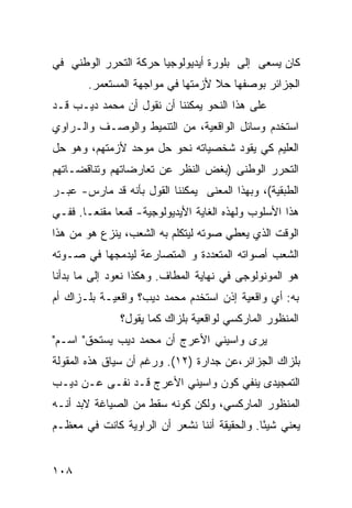 ‫ﻜﺎﻥ ﻴﺴﻌﻰ ﺇﻟﻰ ﺒﻠﻭﺭﺓ ﺃﻴﺩﻴﻭﻟﻭﺠﻴﺎ ﺤﺭﻜﺔ ﺍﻟﺘﺤﺭﺭ ﺍﻟﻭﻁﻨﻲ ﻓﻲ‬
        ‫ﺍﻟﺠﺯﺍﺌﺭ ﺒﻭﺼﻔﻬﺎ ﺤﻼ ﻷﺯﻤﺘﻬﺎ ﻓﻲ ﻤﻭﺍﺠﻬﺔ ﺍﻟﻤﺴﺘﻌﻤﺭ.‬
                                   ‫ﹰ‬
‫ﻋﻠﻰ ﻫﺫﺍ ﺍﻟﻨﺤﻭ ﻴﻤﻜﻨﻨﺎ ﺃﻥ ﻨﻘﻭل ﺃﻥ ﻤﺤﻤﺩ ﺩﻴـﺏ ﻗـﺩ‬
‫ﺍﺴﺘﺨﺩﻡ ﻭﺴﺎﺌل ﺍﻟﻭﺍﻗﻌﻴﺔ، ﻤﻥ ﺍﻟﺘﻨﻤﻴﻁ ﻭﺍﻟﻭﺼـﻑ ﻭﺍﻟـﺭﺍﻭﻱ‬
‫ﺍﻟﻌﻠﻴﻡ ﻜﻲ ﻴﻘﻭﺩ ﺸﺨﺼﻴﺎﺘﻪ ﻨﺤﻭ ﺤل ﻤﻭﺤﺩ ﻷﺯﻤﺘﻬﻡ، ﻭﻫﻭ ﺤل‬
‫ﺍﻟﺘﺤﺭﺭ ﺍﻟﻭﻁﻨﻰ )ﺒﻐﺽ ﺍﻟﻨﻅﺭ ﻋﻥ ﺘﻌﺎﺭﻀﺎﺘﻬﻡ ﻭﺘﻨﺎﻗﻀـﺎﺘﻬﻡ‬
‫ﺍﻟﻁﺒﻘﻴﺔ(، ﻭﺒﻬﺫﺍ ﺍﻟﻤﻌﻨﻰ ﻴﻤﻜﻨﻨﺎ ﺍﻟﻘﻭل ﺒﺄﻨﻪ ﻗﺩ ﻤﺎﺭﺱ- ﻋﺒـﺭ‬
‫ﻫﺫﺍ ﺍﻷﺴﻠﻭﺏ ﻭﻟﻬﺫﻩ ﺍﻟﻐﺎﻴﺔ ﺍﻷﻴﺩﻴﻭﻟﻭﺠﻴﺔ- ﻗﻤ ‪‬ﺎ ﻤﻘﻨ ‪‬ـﺎ. ﻓﻔـﻲ‬
        ‫ﻌ ﻌ‬
‫ﺍﻟﻭﻗﺕ ﺍﻟﺫﻱ ﻴﻌﻁﻲ ﺼﻭﺘﻪ ﻟﻴﺘﻜﻠﻡ ﺒﻪ ﺍﻟﺸﻌﺏ، ﻴﻨﺯﻉ ﻫﻭ ﻤﻥ ﻫﺫﺍ‬
‫ﺍﻟﺸﻌﺏ ﺃﺼﻭﺍﺘﻪ ﺍﻟﻤﺘﻌﺩﺩﺓ ﻭ ﺍﻟﻤﺘﺼﺎﺭﻋﺔ ﻟﻴﺩﻤﺠﻬﺎ ﻓﻲ ﺼـﻭﺘﻪ‬
‫ﻫﻭ ﺍﻟﻤﻭﻨﻭﻟﻭﺠﻰ ﻓﻲ ﻨﻬﺎﻴﺔ ﺍﻟﻤﻁﺎﻑ. ﻭﻫﻜﺫﺍ ﻨﻌﻭﺩ ﺇﻟﻰ ﻤﺎ ﺒﺩﺃﻨﺎ‬
‫ﺒﻪ: ﺃﻱ ﻭﺍﻗﻌﻴﺔ ﺇﺫﻥ ﺍﺴﺘﺨﺩﻡ ﻤﺤﻤﺩ ﺩﻴﺏ؟ ﻭﺍﻗﻌﻴـﺔ ﺒﻠـﺯﺍﻙ ﺃﻡ‬
               ‫ﺍﻟﻤﻨﻅﻭﺭ ﺍﻟﻤﺎﺭﻜﺴﻲ ﻟﻭﺍﻗﻌﻴﺔ ﺒﻠﺯﺍﻙ ﻜﻤﺎ ﻴﻘﻭل؟‬
‫ﻴﺭﻯ ﻭﺍﺴﻴﻨﻲ ﺍﻷﻋﺭﺝ ﺃﻥ ﻤﺤﻤﺩ ﺩﻴﺏ ﻴﺴﺘﺤﻕ" ﺍﺴـﻡ"‬
‫ﺒﻠﺯﺍﻙ ﺍﻟﺠﺯﺍﺌﺭ،ﻋﻥ ﺠﺩﺍﺭﺓ )٢١(. ﻭﺭﻏﻡ ﺃﻥ ﺴﻴﺎﻕ ﻫﺫﻩ ﺍﻟﻤﻘﻭﻟﺔ‬
‫ﺍﻟﺘﻤﺠﻴﺩﻯ ﻴﻨﻔﻲ ﻜﻭﻥ ﻭﺍﺴﻴﻨﻲ ﺍﻷﻋﺭﺝ ﻗـﺩ ﻨﻔـﻰ ﻋـﻥ ﺩﻴـﺏ‬
‫ﺍﻟﻤﻨﻅﻭﺭ ﺍﻟﻤﺎﺭﻜﺴﻲ، ﻭﻟﻜﻥ ﻜﻭﻨﻪ ﺴﻘﻁ ﻤﻥ ﺍﻟﺼﻴﺎﻏﺔ ﻻﺒﺩ ﺃﻨـﻪ‬
‫ﻴﻌﻨﻲ ﺸﻴ ًﺎ. ﻭﺍﻟﺤﻘﻴﻘﺔ ﺃﻨﻨﺎ ﻨﺸﻌﺭ ﺃﻥ ﺍﻟﺭﺍﻭﻴﺔ ﻜﺎﻨﺕ ﻓﻲ ﻤﻌﻅـﻡ‬
                                              ‫ﺌ‬


‫٨٠١‬
 