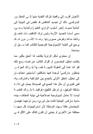 ‫ﺍﻷﺤﻴﺎﻥ ﺃﻗﺭﺏ ﺇﻟﻰ ﻭﺍﻗﻌﻴﺔ ﺒﻠﺯﺍﻙ ﺍﻟﻨﻘﺩﻴﺔ ﻤﻨﻬﺎ ﺇﻟـﻰ ﺍﻟﻤﻨﻅـﻭﺭ‬
‫ﺍﻟﻤﺎﺭﻜﺴﻲ. ﺫﻟﻙ ﺃﻥ ﺘﺠﺴﻴﺩ ﺍﻟﺘﻨﺎﻗﺽ ﻗﺩ ﺘﻘﻠﺹ ﻓﻲ ﺍﻟﻨﻬﺎﻴﺔ ﺇﻟﻰ‬
‫ﺃﺤﺎﺩﻴﺔ ﺼﻭﺕ )ﻋﺒﺭ ﺃﺴﻠﻭﺏ ﺍﻟﺭﺍﻭﻱ ﺍﻟﻌﻠﻴﻡ ( ﻭﺃﺤﺎﺩﻴﺔ ﻭﻋـﻲ،‬
‫ﺴﻌﻰ ﺃﺴﺎ ‪‬ﺎ ﻟﺘﺠﺴﻴﺩ ﺍﻷﺯﻤﺔ ﻭﻟﻴﺱ ﺘﺭﻙ ﺍﻟﺘﻨﺎﻗﻀـﺎﺕ ﺘﺘﻌﻤـﻕ‬
                                         ‫ﺴ‬
‫ﻭﺘﺄﺨﺫ ﻤﺩﺍﻫﺎ ﻭﺘﻔﺭﺽ ﺼﻴﺭﻭﺭﺘﻬﺎ. ﻭﻫـﺫﺍ ﺍﻷﻤـﺭ ﺩﻭﻥ ﺸـﻙ‬
‫ﻴﺭﺠﻊ ﺇﻟﻰ ﺍﻟﻐﺎﻴﺔ ﺍﻷﻴﺩﻴﻭﻟﻭﺠﻴﺔ ﺍﻟﺘﻭﺤﻴﺩﻴﺔ ﻟﻠﻜﺎﺘﺏ ﻜﻤﺎ ﺴـﺒﻕ ﺃﻥ‬
                                                  ‫ﻭ ‪‬ﺤﻨﺎ.‬
                                                      ‫ﻀ‬
‫ﺇﻥ ﻤﺤﺘﻭﻯ ﺸﻜل ﺍﻟﺭﺍﻭﻴﺔ ﻴﻜﺸﻑ ﻟﻨﺎ ﺃﻋﻤﻕ ﺒﻜﺜﻴﺭ ﻤﻤﺎ‬
‫ﻴﻜﺸﻑ ﺘﺤﻠﻴل ﺍﻟﻤﻀﻤﻭﻥ ﺃﻭ ﺃﻗﻭﺍل ﺍﻟﻜﺎﺘﺏ ﻋﻥ ﻨﻔﺴﻪ، ﻭﻤﻊ ﺫﻟﻙ‬
‫ﻓﻠﻭ ﺃﻨﻨﺎ ﻋﺩﻨﺎ ﺇﻟﻰ ﺍﻟﻤﻘﻭﻟﺔ ﺍﻟﺩﻴﺒﻴـﺔ ﻨﻔﺴـﻬﺎ" ﺒﻠـﺯﺍﻙ ﺍﻟﺠﺯﺍﺌـﺭ‬
‫ﺒﻤﻨﻅﻭﺭ ﻤﺎﺭﻜﺴﻲ" ﻟﻭﺠﺩﻨﺎ ﻓﻴﻬﺎ ﻤﺸﻜﻠﺘﻴﻥ ﺃﺴﺎﺴﻴﺘﻴﻥ ﺘﺤﺘﺎﺠـﺎﻥ‬
‫ﺇﻟﻰ ﺘﺤﻠﻴل: ﺘﺘﻌﻠﻕ ﺍﻷﻭﻟﻰ ﺒﺎﻟﺠﻤﻊ ﺒﻴﻥ ﺍﻟﺒﻠﺯﺍﻜﻴﺔ ﻭﺍﻟﻤﺎﺭﻜﺴـﻴﺔ،‬
‫ﻓﻔﻲ ﺘﻘﺩﻴﺭﻱ ﺃﻥ ﻤﺜل ﻫﺫﺍ ﺍﻟﺠﻤﻊ ﻓﻲ ﺍﻟﺼﻴﺎﻏﺔ ﻴﺤﻤل ﻓﻲ ﺫﺍﺘـﻪ‬
‫ﻤﺸﻜﻠﺔ ﺍﻟﺘﻭﻓﻴﻕ، ﺇﻥ ﻟﻡ ﻨﻘل ﺍﻟﺘﻠﻔﻴﻕ؛ ﻓﻭﺍﻗﻴﻌـﺔ ﺒﻠـﺯﺍﻙ ﺍﻟﻨﻘﺩﻴـﺔ‬
‫ﻟﻴﺴﺕ ﺇﻻ ﺤﺎﻤل ﺃﻴﺩﻴﻭﻟﻭﺠﻴﺔ ﺇﺼﻼﺤﻴﺔ ﻓﻲ ﻨﻬﺎﻴﺔ ﺍﻟﻤﻁﺎﻑ، ﺒﻴﻨﻤﺎ‬
‫ﻤﺎﺩﻴﺔ ﻤﺎﺭﻜﺱ ﺍﻟﺠﺩﻟﻴﺔ ﻗﺎﺌﺩﺓ ﺤل ﺜﻭﺭﻱ؛ ﻭﻤﻥ ﺜﻡ ﻓﻬﻤﺎ ﻨﻘﻴﻀﺎﻥ‬
‫ﻻﻴﺠﺘﻤﻌﺎﻥ ﻫﻜﺫﺍ ﻭﺒﻬﺫﻩ ﺍﻟﺒﺴﺎﻁﺔ ﻷﻥ ﺍﺴﺘﺭﺍﺘﻴﺠﻴﺎﺕ ﻜل ﻤﻨﻬﻤـﺎ‬
‫ﻤﺨﺘﻠﻔﺔ ﻋﻥ ﺍﻷﺨﺭﻯ ﺃﻭ ﻴﻨﺒﻐﻲ ﺃﻥ ﺘﻜﻭﻥ ﻜﺫﻟﻙ ﻋﻠﻰ ﺍﻷﻗل ﻓـﻲ‬


‫٩٠١‬
 