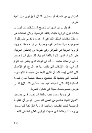 ‫ﺍﻟﺠﺯﺍﺌﺭﻱ ﻤﻥ ﻨﺎﺤﻴﺔ، ﺃﻭ ﻤﺤﺘﻭﻯ ﺍﻟﺸﻜل ﺍﻟﺠﺯﺍﺌﺭﻱ ﻤﻥ ﻨﺎﺤﻴﺔ‬
                                                 ‫ﺃﺨﺭﻯ.‬
‫ﻗﺩ ﻴﻜﻭﻥ ﻤﻥ ﺍﻟﻤﻬﻡ ﺃﻥ ﻨﻭﻀﺢ ﺃﻥ ﻤﺸﻜﻠﺘﻨﺎ ﻫﻨﺎ ﻟﻴﺴـﺕ‬
‫ﻤﺸﻜﻠﺔ ﻜﻭﻥ ﺍﻟﺭﺍﻭﻴﺔ ﻜﺘﺒﺕ ﺒﺎﻟﻠﻐﺔ ﺍﻟﻔﺭﻨﺴﻴﺔ، ﻭﻟﻜﻥ ﺍﻟﻤﺸﻜﻠﺔ ﻫﻲ‬
‫ﺃﻥ ﻨﻘل ﺇﻤﻜﺎﻨﺎﺕ ﺍﻟﺸﻜل ﺍﻟﺒﻠﺯﺍﻜﻲ ﺃﻭ ﻏﻴـﺭﻩ ﻟﻜـﻲ ﻨﺸـﻜل ﺃﻭ‬
                                              ‫‪ ‬ﹶﹾ َ‬
‫ﻨﺼﻭﻍ ﺒﻪ ﺤﻴﺎﺓ ﻤﺠﺘﻤﻊ ﺁﺨﺭ، ﻭﻫﻡ ﻭﻗـﻊ ﻓﻴـﻪ ﻤﻌﻅـﻡ ﺭﻭﺍﺩ‬
                     ‫‪‬‬
‫ﺍﻟﺭﺍﻭﻴﺔ ﺍﻟﻌﺭﺒﻴﺔ ﻓﻲ ﺍﻟﺠﺯﺍﺌﺭ ﻭﻓﻲ ﻏﻴﺭﻫﺎ ﻤﻥ ﺇﻻﻗﻁﺎﺭ ﺍﻟﻌﺭﺒﻴﺔ،‬
‫ﺤﺘﻰ ﺍﻟﺭﻭﺍﺩ ﺍﻟﺫﻴﻥ ﻜﺘﺒﻭﺍ ﺒﺎﻟﻠﻐﺔ ﺍﻟﻌﺭﺒﻴﺔ. ﻟﻘﺩ ﺴﺒﻕ ﺃﻥ ﺃﻭﻀﺤﻨﺎ‬
‫ـ ﻓﻲ ﺩﺭﺍﺴﺎﺕ ﺴﺎﺒﻘﺔ ـ ﺃﻨﻪ ﻓﻲ ﺍﻟﻭﻗﺕ ﺍﻟﺫﻱ ﻴﻨﺘﺸﺭ ﻓﻴﻪ ﺍﻟﻨﻭﻉ‬
‫ﺍﻟﺭﻭﺍﺌﻲ، ﻓﺈﻥ ﺍﻷﺸﻜﺎل ﺍﻟﺘﻲ ‪‬ﻜﺘﺏ ﺒﻬﺎ ﻫﺫﺍ ﺍﻟﻨﻭﻉ، ﺃﻱ ﺍﻷﻋﻤﺎل‬
                            ‫ﻴ‬
‫ﺍﻟﺘﻲ ﺘﻨﺘﻤﻲ ﺇﻟﻴﻪ، ﻻﺒﺩ ﺃﻥ ﺘﻜﻭﻥ ﻨﺎﺒﻌﺔ ﻤﻥ ﻁﺒﻴﻌـﺔ ﺍﻟﺘﺠـﺎﺭﺏ‬
‫ﺍﻟﺨﺎﺼﺔ ﺍﻟﺘﻲ ﻴﻌﻴﺸﻬﺎ ﻜل ﻤﺠﺘﻤﻊ، ﻭﺒﺼﻔﺔ ﺨﺎﺼﺔ ﻤـﻥ ﻗﻴﻤـﻪ‬
‫ﺍﻟﺠﻤﺎﻟﻴﺔ )ﺘﻠﻙ ﺍﻟﺘﻲ ﺃﺴﻤﻴﻨﺎﻫﺎ ﻓﻴﻤﺎ ﺒﻌﺩ ﻤﺤﺘﻭﻯ ﺍﻟﺸـﻜل( ﺍﻟﺘـﻲ‬
             ‫ﺘﻔﺭﺽ ﺨﺼﻭﺼﻴﺎﺕ ﻤﻌﻴﻨﺔ ﻓﻲ ﺘﺸﻜﻴل ﺍﻟﺘﺠﺭﺒﺔ.‬
‫ﻓﻲ ﺭﻭﺍﻴﺔ ﻤﺤﻤﺩ ﺩﻴﺏ ﻴﻤﻜﻨﻨﺎ ﺃﻥ ﻨﺠـﺩ ﻓـﻲ ﺒﻌـﺽ‬
‫ﺍﻷﺤﻴﺎﻥ ﺍﻟﻘﻠﻴﻠﺔ ﻤﻼﻤﺢ ﻤﻥ ﺍﻟﻘﺹ ﺍﻟﺸـﻌﺒﻲ، ﻏﻴـﺭ ﺃﻥ ﺍﻟﻐﻠﺒـﺔ‬
‫ﺍﻟﻭﺍﻀﺤﺔ ﻜﺎﻨﺕ ﻟﺘﻘﻨﻴﺎﺕ ﻭﺃﺴﺎﻟﻴﺏ ﺍﻟﺭﺍﻭﻴﺔ ﺍﻟﺒﻠﺯﺍﻜﻴﺔ ﻜﻤﺎ ﺴـﺒﻕ‬
‫ﺃﻥ ﺭﺼﺩﻨﺎ. ﻭﻤﺜﻠﻤﺎ ﻜﺎﻥ ﺼﻭﺕ ﺍﻟﺭﺍﻭﻱ ﺍﻟﻌﻠﻴﻡ ﺍﻟﻁﺎﻏﻲ ﻗﺎﻤ ‪‬ـﺎ‬
  ‫ﻌ‬


‫١١١‬
 