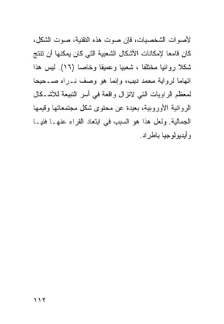 ‫ﻷﺼﻭﺍﺕ ﺍﻟﺸﺨﺼﻴﺎﺕ، ﻓﺈﻥ ﺼﻭﺕ ﻫﺫﻩ ﺍﻟﺘﻘﻨﻴﺔ، ﺼﻭﺕ ﺍﻟﺸﻜل،‬
‫ﻜﺎﻥ ﻗﺎﻤ ‪‬ﺎ ﻹﻤﻜﺎﻨﺎﺕ ﺍﻷﺸﻜﺎل ﺍﻟﺸﻌﺒﻴﺔ ﺍﻟﺘﻲ ﻜﺎﻥ ﻴﻤﻜﻨﻬﺎ ﺃﻥ ﺘﻨﺘﺞ‬
                                                ‫ﻌ‬
‫ﺸﻜﻼ ﺭﻭﺍﺌ ‪‬ﺎ ﻤﺨﺘﻠ ﹰﺎ ، ﺸﻌﺒ ‪‬ﺎ ﻭﻋﻤﻴ ﹰﺎ ﻭﺨﺎ ‪‬ﺎ )٦١(. ﻟﻴﺱ ﻫﺫﺍ‬
               ‫ﺼ‬      ‫ﻘ‬       ‫ﻴ‬        ‫ﻔ‬       ‫ﻴ‬      ‫ﹰ‬
‫ﺍﺘﻬﺎ ‪‬ﺎ ﻟﺭﻭﺍﻴﺔ ﻤﺤﻤﺩ ﺩﻴﺏ، ﻭﺇﻨﻤﺎ ﻫﻭ ﻭﺼﻑ ﻨـﺭﺍﻩ ﺼـﺤﻴ ‪‬ﺎ‬
 ‫ﺤ‬                                           ‫ﻤ‬
‫ﻟﻤﻌﻅﻡ ﺍﻟﺭﺍﻭﻴﺎﺕ ﺍﻟﺘﻲ ﻻﺘﺯﺍل ﻭﺍﻗﻌﺔ ﻓﻲ ﺃﺴﺭ ﺍﻟﺘﺒﻴﻌﺔ ﻟﻸﺸـﻜﺎل‬
‫ﺍﻟﺭﻭﺍﺌﻴﺔ ﺍﻷﻭﺭﻭﺒﻴﺔ، ﺒﻌﻴﺩﺓ ﻋﻥ ﻤﺤﺘﻭﻯ ﺸﻜل ﻤﺠﺘﻤﻌﺎﺘﻬﺎ ﻭﻗﻴﻤﻬﺎ‬
‫ﺍﻟﺠﻤﺎﻟﻴﺔ. ﻭﻟﻌل ﻫﺫﺍ ﻫﻭ ﺍﻟﺴﺒﺏ ﻓﻲ ﺍﺒﺘﻌﺎﺩ ﺍﻟﻘﺭﺍﺀ ﻋﻨﻬـﺎ ﻓﻨ ‪‬ـﺎ‬
  ‫ﻴ‬
                                      ‫ﻭﺃﻴﺩﻴﻭﻟﻭﺠ ‪‬ﺎ ﺒﺎﻁﺭﺍﺩ.‬
                                               ‫ﻴ‬




‫٢١١‬
 